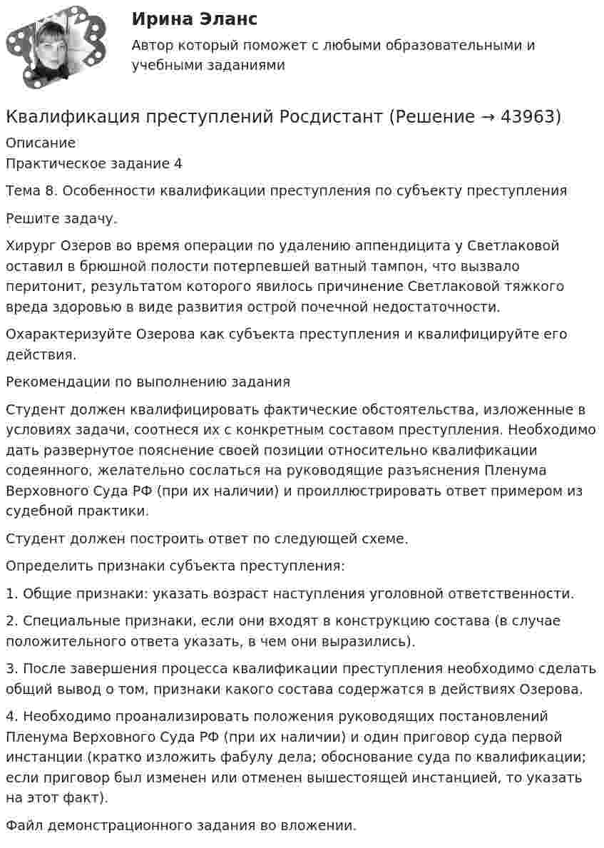     
            Описание
            Практическое задание 4Тема 8. Особенности квалификации преступления по субъекту преступленияРешите задачу.Хирург Озеров во время операции по удалению аппендицита у Светлаковой оставил в брюшной полости потерпевшей ватный тампон, что вызвало перитонит, результатом которого явилось причинение Светлаковой тяжкого вреда здоровью в виде развития острой почечной недостаточности.Охарактеризуйте Озерова как субъекта преступления и квалифицируйте его действия.Рекомендации по выполнению заданияСтудент должен квалифицировать фактические обстоятельства, изложенные в условиях задачи, соотнеся их с конкретным составом преступления. Необходимо дать развернутое пояснение своей позиции относительно квалификации содеянного, желательно сослаться на руководящие разъяснения Пленума Верховного Суда РФ (при их наличии) и проиллюстрировать ответ примером из судебной практики. Студент должен построить ответ по следующей схеме.Определить признаки субъекта преступления: 1. Общие признаки: указать возраст наступления уголовной ответственности.2. Специальные признаки, если они входят в конструкцию состава (в случае положительного ответа указать, в чем они выразились).3. После завершения процесса квалификации преступления необходимо сделать общий вывод о том, признаки какого состава содержатся в действиях Озерова.4. Необходимо проанализировать положения руководящих постановлений Пленума Верховного Суда РФ (при их наличии) и один приговор суда первой инстанции (кратко изложить фабулу дела; обоснование суда по квалификации; если приговор был изменен или отменен вышестоящей инстанцией, то указать на этот факт).Файл демонстрационного задания во вложении.   
            
            
            Квалификация преступлений РосдистантКвалификация преступлений РосдистантКвалификация преступлений РосдистантКвалификация преступлений РосдистантКвалификация преступлений РосдистантКвалификация преступлений РосдистантКвалификация преступлений РосдистантКвалификация преступлений Практическая работа №1 РОСДИСТАНТ ТГУКвалификация преступлений Практическая работа №2 РОСДИСТАНТ ТГУКвалификация преступлений Практическая работа №3 РОСДИСТАНТ ТГУКвалификация преступлений Практическая работа №4 РОСДИСТАНТ ТГУКвалификация преступлений Практическая работа №5Квалификация преступлений Практическая работа №5 РОСДИСТАНТ ТГУКвалификация преступлений Практическая работа №6 РОСДИСТАНТ ТГУ