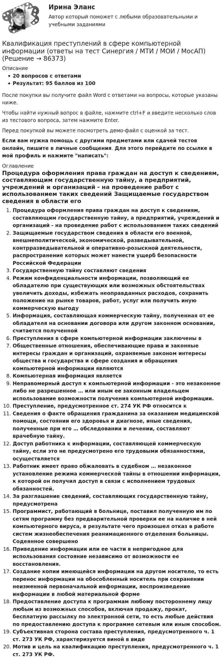     
            Описание
            20 вопросов с ответамиРезультат: 95 баллов из 100После покупки вы получите файл Word с ответами на вопросы, которые указаны ниже.Чтобы найти нужный вопрос в файле, нажмите ctrl+F и введите несколько слов из тестового вопроса, затем нажмите Enter.Перед покупкой вы можете посмотреть демо-файл с оценкой за тест.Если вам нужна помощь с другими предметами или сдачей тестов онлайн, пишите в личные сообщения. Для этого перейдите по ссылке в мой профиль и нажмите написать:  
            Оглавление
              Процедура оформления права граждан на доступ к сведениям, составляющим государственную тайну, а предприятий, учреждений и организаций - на проведение работ с использованием таких сведений   Защищаемые государством сведения в области его военной, внешнеполитической, экономической, разведывательной, контрразведывательной и оперативно-розыскной деятельности, распространение которых может нанести ущерб безопасности Российской Федерации   Государственную тайну составляют сведения   Режим конфиденциальности информации, позволяющий ее обладателю при существующих или возможных обстоятельствах увеличить доходы, избежать неоправданных расходов, сохранить положение на рынке товаров, работ, услуг или получить иную коммерческую выгоду   Информация, составляющая коммерческую тайну, полученная от ее обладателя на основании договора или другом законном основании, считается полученной   Преступления в сфере компьютерной информации заключены в   Общественные отношения, обеспечивающие права и законные интересы граждан и организаций, охраняемые законом интересы общества и государства и сфере создания и обращения компьютерной информации являются   Компьютерная информация является   Неправомерный доступ к компьютерной информации - это незаконное либо не разрешенное … или иным ее законным владельцем использование возможности получения компьютерной информации.   Преступление, предусмотренное ст. 274 УК РФ относится к   Сведения о факте обращения гражданина за оказанием медицинской помощи, состоянии его здоровья и диагнозе, иные сведения, полученные при его … обследовании и лечении, составляют врачебную тайну.   Доступ работника к информации, составляющей коммерческую тайну, если это не предусмотрено его трудовыми обязанностями, осуществляется   Работник имеет право обжаловать в судебном … незаконное установление режима коммерческой тайны в отношении информации, к которой он получил доступ в связи с исполнением трудовых обязанностей.   За разглашение сведений, составляющих государственную тайну, предусмотрена   Программист, работающий в больнице, поставил полученную им по сетям программу без предварительной проверки ее на наличие в ней компьютерного вируса, в результате чего произошел отказ в работе систем жизнеобеспечения реанимационного отделения больницы. Содеянное совершено   Приведение информации или ее части в непригодное для использования состояние независимо от возможности ее восстановления.   Создание копии имеющейся информации на другом носителе, то есть перенос информации на обособленный носитель при сохранении неизменной первоначальной информации, воспроизведение информации в любой материальной форме   Предоставление доступа к программам любому постороннему лицу любым из возможных способов, включая продажу, прокат, бесплатную рассылку по электронной сети, то есть любые действия по предоставлению доступа к программе сетевым или иным способом.   Субъективная сторона состава преступления, предусмотренного ч. 1 ст. 273 УК РФ, характеризуется виной в виде   Мотив и цель на квалификацию преступления, предусмотренного ч. 1 ст. 273 УК РФ.    
            
            
            квалификация преступлений в сфере компьютерной информации Квалификация преступлений в сфере компьютерной информации (ответы на тест Синергия / МТИ / МОИ / МосАП)Квалификация преступлений в сфере компьютерной информации.фю_БАККвалификация преступлений в сфере компьютерной информации.фю_БАК💯 Квалификация преступлений в сфере компьютерной информации.фю_БАК (ответы на тест Синергия / МОИ / МТИ / МосАП, декабрь 2023)💯 Квалификация преступлений в сфере компьютерной информации.фю_БАК (ответы на тест Синергия / МОИ / МТИ / МосАП, ноябрь 2023)💯 Квалификация преступлений в сфере компьютерной информации.фю_БАК (ответы на тест Синергия / МОИ / МТИ / МосАП, октябрь 2023)КВАЛИФИКАЦИОННЫЙ ЭКЗАМЕН. ПМ.03. ВЫПОЛНЕНИЕ РАБОТ ПО ОДНОЙ ИЛИ НЕСКОЛЬКИМ ПРОФЕССИЯМ РАБОЧИХ, ДОЛЖНОСТЯМ СЛУЖАЩИХ. АРХИВАРИУС (ДОУА)Квалификационный экзамен Управление ассортиментом, оценка качества и обеспечение сохраняемости товаров Витте Вариант 2 (З-О)Квалификационный экзамен Управление ассортиментом, оценка качества и обеспечение сохраняемости товаров  Витте Вариант  3 (П-Х)Квалификационный экзамен Управление логистическими процессами в закупках, производстве и распределении вариант №  3Квалификация и расследование преступлений в сфере экономической деятельности (Анализ судебной практики, РАНХ и ГС)Квалификация и расследование преступлений в сфере экономической деятельности (Лабораторный практикум 1, РАНХ и ГС)Квалификация и расследование преступлений простив собственности (Лабораторный практикум по теме 2, РАНХ и ГС)