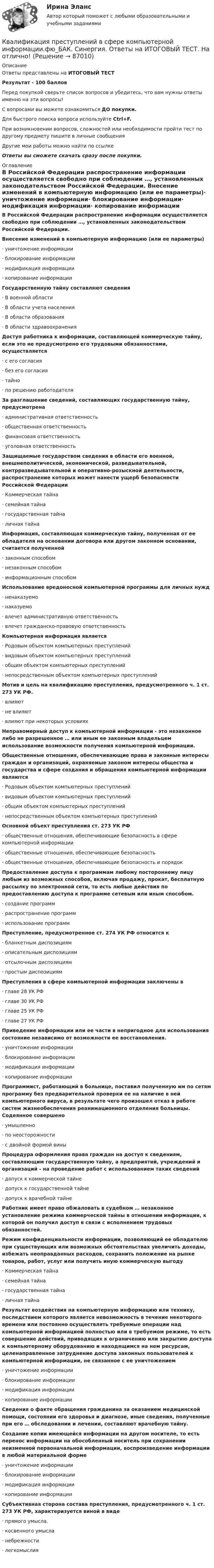      
            Описание
            Ответы представлены на ИТОГОВЫЙ ТЕСТРезультат - 100 балловПеред покупкой сверьте список вопросов и убедитесь, что вам нужны ответы именно на эти вопросы!С вопросами вы можете ознакомиться ДО покупки.Для быстрого поиска вопроса используйте Ctrl+F.При возникновении вопросов, сложностей или необходимости пройти тест по другому предмету пишите в личные сообщения Другие мои работы можно найти по ссылке Ответы вы сможете скачать сразу после покупки. 
            Оглавление
            В Российской Федерации распространение информации осуществляется свободно при соблюдении …, установленных законодательством Российской Федерации. Внесение изменений в компьютерную информацию (или ее параметры)·      уничтожение информации·      блокирование информации·      модификация информации·      копирование информации Государственную тайну составляют сведения·      В военной области·      В области учета населения·      В области образования·      В области здравоохранения Доступ работника к информации, составляющей коммерческую тайну, если это не предусмотрено его трудовыми обязанностями, осуществляется·      с его согласия·      без его согласия·      тайно·      по решению работодателя За разглашение сведений, составляющих государственную тайну, предусмотрена·      административная ответственность·      общественная ответственность·      финансовая ответственность·      уголовная ответственность Защищаемые государством сведения в области его военной, внешнеполитической, экономической, разведывательной, контрразведывательной и оперативно-розыскной деятельности, распространение которых может нанести ущерб безопасности Российской Федерации·      Коммерческая тайна·      семейная тайна·      государственная тайна·      личная тайна Информация, составляющая коммерческую тайну, полученная от ее обладателя на основании договора или другом законном основании, считается полученной·      законным способом·      незаконным способом·      информационным способом Использование вредоносной компьютерной программы для личных нужд·      ненаказуемо·      наказуемо·      влечет административную ответственность·      влечет гражданско-правовую ответственность Компьютерная информация является·      Родовым объектом компьютерных преступлений·      видовым объектом компьютерных преступлений·      общим объектом компьютерных преступлений·      непосредственным объектом компьютерных преступлений Мотив и цель на квалификацию преступления, предусмотренного ч. 1 ст. 273 УК РФ.·      влияют·      не влияют·      влияют при некоторых условиях Неправомерный доступ к компьютерной информации - это незаконное либо не разрешенное … или иным ее законным владельцем использование возможности получения компьютерной информации. Общественные отношения, обеспечивающие права и законные интересы граждан и организаций, охраняемые законом интересы общества и государства и сфере создания и обращения компьютерной информации являются·      Родовым объектом компьютерных преступлений·      видовым объектом компьютерных преступлений·      общим объектом компьютерных преступлений·      непосредственным объектом компьютерных преступлений Основной объект преступления ст. 273 УК РФ·      общественные отношения, обеспечивающие безопасность в сфере компьютерной информации·      общественные отношения, обеспечивающие безопасность·      общественные отношения, обеспечивающие безопасность и порядок Предоставление доступа к программам любому постороннему лицу любым из возможных способов, включая продажу, прокат, бесплатную рассылку по электронной сети, то есть любые действия по предоставлению доступа к программе сетевым или иным способом.·      создание программ·      распространение программ·      использование программ Преступление, предусмотренное ст. 274 УК РФ относится к·      бланкетным диспозициям·      описательным диспозициям·      отсылочным диспозициям·      простым диспозициям Преступления в сфере компьютерной информации заключены в·      главе 28 УК РФ·      главе 30 УК РФ·      главе 25 УК РФ·      главе 27 УК РФ Приведение информации или ее части в непригодное для использования состояние независимо от возможности ее восстановления.·      уничтожение информации·      блокирование информации·      модификация информации·      копирование информации Программист, работающий в больнице, поставил полученную им по сетям программу без предварительной проверки ее на наличие в ней компьютерного вируса, в результате чего произошел отказ в работе систем жизнеобеспечения реанимационного отделения больницы. Содеянное совершено·      умышленно·      по неосторожности·      с двойной формой вины Процедура оформления права граждан на доступ к сведениям, составляющим государственную тайну, а предприятий, учреждений и организаций - на проведение работ с использованием таких сведений·      допуск к коммерческой тайне·      допуск к государственной тайне·      допуск к врачебной тайне Работник имеет право обжаловать в судебном … незаконное установление режима коммерческой тайны в отношении информации, к которой он получил доступ в связи с исполнением трудовых обязанностей. Режим конфиденциальности информации, позволяющий ее обладателю при существующих или возможных обстоятельствах увеличить доходы, избежать неоправданных расходов, сохранить положение на рынке товаров, работ, услуг или получить иную коммерческую выгоду·      Коммерческая тайна·      семейная тайна·      государственная тайна·      личная тайна Результат воздействия на компьютерную информацию или технику, последствием которого является невозможность в течение некоторого времени или постоянно осуществлять требуемые операции над компьютерной информацией полностью или в требуемом режиме, то есть совершение действий, приводящих к ограничению или закрытию доступа к компьютерному оборудованию и находящимся на нем ресурсам, целенаправленное затруднение доступа законных пользователей к компьютерной информации, не связанное с ее уничтожением·      уничтожение информации·      блокирование информации·      модификация информации·      копирование информации Сведения о факте обращения гражданина за оказанием медицинской помощи, состоянии его здоровья и диагнозе, иные сведения, полученные при его … обследовании и лечении, составляют врачебную тайну. Создание копии имеющейся информации на другом носителе, то есть перенос информации на обособленный носитель при сохранении неизменной первоначальной информации, воспроизведение информации в любой материальной форме·      уничтожение информации·      блокирование информации·      модификация информации·      копирование информации Субъективная сторона состава преступления, предусмотренного ч. 1 ст. 273 УК РФ, характеризуется виной в виде·      прямого умысла.·      косвенного умысла·      небрежности·      легкомыслия     
            
            
            💯 Квалификация преступлений в сфере компьютерной информации.фю_БАК (ответы на тест Синергия / МОИ / МТИ / МосАП, январь 2024)Квалификация преступлений в сфере компьютерной информации.фю_БАК. Синергия. Ответы на ИТОГОВЫЙ ТЕСТ. На отлично!Квалификация преступлений в сфере компьютерной информации.фю_БАК (тест с ответами Синергия/МОИ/ МТИ /МОСАП)Квалификация преступлений Практическая работа №1 РОСДИСТАНТ ТГУКвалификация преступлений Практическая работа №2 РОСДИСТАНТ ТГУКвалификация преступлений Практическая работа №3 РОСДИСТАНТ ТГУКвалификация преступлений Практическая работа №4 РОСДИСТАНТ ТГУКвалификация преступленийквалификация преступлений в сфере компьютерной информации Квалификация преступлений в сфере компьютерной информации (ответы на тест Синергия / МТИ / МОИ / МосАП)Квалификация преступлений в сфере компьютерной информации.фю_БАККвалификация преступлений в сфере компьютерной информации.фю_БАК💯 Квалификация преступлений в сфере компьютерной информации.фю_БАК (ответы на тест Синергия / МОИ / МТИ / МосАП, декабрь 2023)💯 Квалификация преступлений в сфере компьютерной информации.фю_БАК (ответы на тест Синергия / МОИ / МТИ / МосАП, ноябрь 2023)