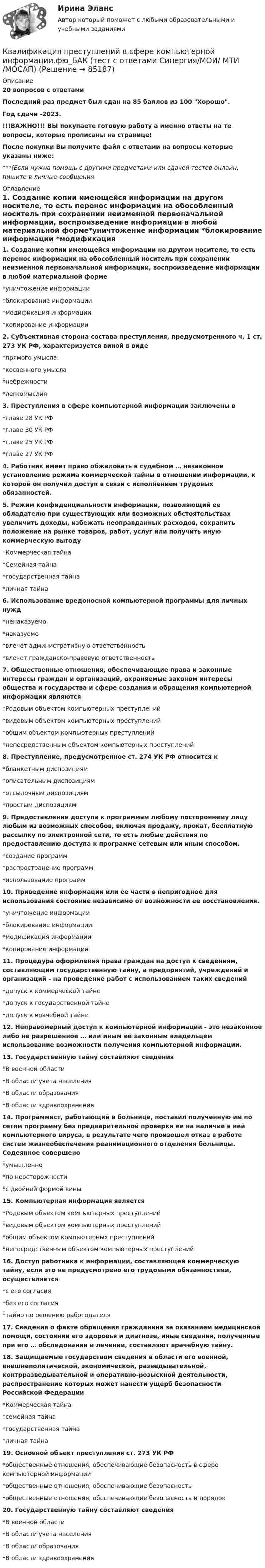     
            Описание
            20 вопросов с ответамиПоследний раз предмет был сдан на 85  баллов из 100 Хорошо.Год сдачи -2023.!!!ВАЖНО!!! ВЫ покупаете готовую работу а именно ответы на те вопросы, которые прописаны на странице!После покупки Вы получите файл с ответами на вопросы которые указаны ниже:***(Если нужна помощь с другими предметами или сдачей тестов онлайн, пишите в личные сообщения  
            Оглавление
            1. Создание копии имеющейся информации на другом носителе, то есть перенос информации на обособленный носитель при сохранении неизменной первоначальной информации, воспроизведение информации в любой материальной форме*уничтожение информации *блокирование информации *модификация информации *копирование информации 2. Субъективная сторона состава преступления, предусмотренного ч. 1 ст. 273 УК РФ, характеризуется виной в виде *прямого умысла. *косвенного умысла *небрежности *легкомыслия 3. Преступления в сфере компьютерной информации заключены в*главе 28 УК РФ *главе 30 УК РФ *главе 25 УК РФ *главе 27 УК РФ4. Работник имеет право обжаловать в судебном … незаконное установление режима коммерческой тайны в отношении информации, к которой он получил доступ в связи с исполнением трудовых обязанностей. 5. Режим конфиденциальности информации, позволяющий ее обладателю при существующих или возможных обстоятельствах увеличить доходы, избежать неоправданных расходов, сохранить положение на рынке товаров, работ, услуг или получить иную коммерческую выгоду *Коммерческая тайна *Семейная тайна *государственная тайна *личная тайна6. Использование вредоносной компьютерной программы для личных нужд *ненаказуемо *наказуемо *влечет административную ответственность *влечет гражданско-правовую ответственность7. Общественные отношения, обеспечивающие права и законные интересы граждан и организаций, охраняемые законом интересы общества и государства и сфере создания и обращения компьютерной информации являются *Родовым объектом компьютерных преступлений *видовым объектом компьютерных преступлений *общим объектом компьютерных преступлений *непосредственным объектом компьютерных преступлений8. Преступление, предусмотренное ст. 274 УК РФ относится к *бланкетным диспозициям *описательным диспозициям *отсылочным диспозициям *простым диспозициям 9. Предоставление доступа к программам любому постороннему лицу любым из возможных способов, включая продажу, прокат, бесплатную рассылку по электронной сети, то есть любые действия по предоставлению доступа к программе сетевым или иным способом.*создание программ *распространение программ *использование программ10. Приведение информации или ее части в непригодное для использования состояние независимо от возможности ее восстановления. *уничтожение информации*блокирование информации *модификация информации *копирование информации11. Процедура оформления права граждан на доступ к сведениям, составляющим государственную тайну, а предприятий, учреждений и организаций - на проведение работ с использованием таких сведений *допуск к коммерческой тайне *допуск к государственной тайне *допуск к врачебной тайне12. Неправомерный доступ к компьютерной информации - это незаконное либо не разрешенное … или иным ее законным владельцем использование возможности получения компьютерной информации.13. Государственную тайну составляют сведения *В военной области *В области учета населения *В области образования *В области здравоохранения14. Программист, работающий в больнице, поставил полученную им по сетям программу без предварительной проверки ее на наличие в ней компьютерного вируса, в результате чего произошел отказ в работе систем жизнеобеспечения реанимационного отделения больницы. Содеянное совершено *умышленно *по неосторожности *с двойной формой вины15. Компьютерная информация является *Родовым объектом компьютерных преступлений *видовым объектом компьютерных преступлений *общим объектом компьютерных преступлений *непосредственным объектом компьютерных преступлений16. Доступ работника к информации, составляющей коммерческую тайну, если это не предусмотрено его трудовыми обязанностями, осуществляется *с его согласия *без его согласия *тайно по решению работодателя 17. Сведения о факте обращения гражданина за оказанием медицинской помощи, состоянии его здоровья и диагнозе, иные сведения, полученные при его … обследовании и лечении, составляют врачебную тайну.18. Защищаемые государством сведения в области его военной, внешнеполитической, экономической, разведывательной, контрразведывательной и оперативно-розыскной деятельности, распространение которых может нанести ущерб безопасности Российской Федерации*Коммерческая тайна *семейная тайна *государственная тайна *личная тайна19. Основной объект преступления ст. 273 УК РФ *общественные отношения, обеспечивающие безопасность в сфере компьютерной информации *общественные отношения, обеспечивающие безопасность *общественные отношения, обеспечивающие безопасность и порядок20. Государственную тайну составляют сведения *В военной области *В области учета населения *В области образования *В области здравоохранения  
            
            
            Квалификация преступлений в сфере компьютерной информации.фю_БАК. Синергия. Ответы на ИТОГОВЫЙ ТЕСТ. На отлично!Квалификация преступлений в сфере компьютерной информации.фю_БАК (тест с ответами Синергия/МОИ/ МТИ /МОСАП)Квалификация преступлений Практическая работа №1 РОСДИСТАНТ ТГУКвалификация преступлений Практическая работа №2 РОСДИСТАНТ ТГУКвалификация преступлений Практическая работа №3 РОСДИСТАНТ ТГУКвалификация преступлений Практическая работа №4 РОСДИСТАНТ ТГУКвалификация преступлений Практическая работа №5квалификация преступлений в сфере компьютерной информации Квалификация преступлений в сфере компьютерной информации (ответы на тест Синергия / МТИ / МОИ / МосАП)Квалификация преступлений в сфере компьютерной информации.фю_БАККвалификация преступлений в сфере компьютерной информации.фю_БАК💯 Квалификация преступлений в сфере компьютерной информации.фю_БАК (ответы на тест Синергия / МОИ / МТИ / МосАП, декабрь 2023)💯 Квалификация преступлений в сфере компьютерной информации.фю_БАК (ответы на тест Синергия / МОИ / МТИ / МосАП, ноябрь 2023)💯 Квалификация преступлений в сфере компьютерной информации.фю_БАК (ответы на тест Синергия / МОИ / МТИ / МосАП, октябрь 2023)