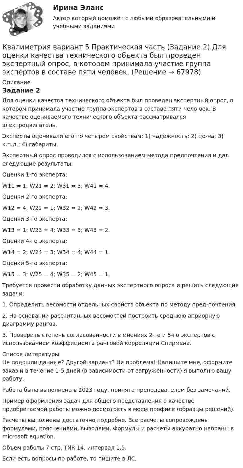      
            Описание
            Задание 2Для оценки качества технического объекта был проведен экспертный опрос, в котором принимала участие группа экспертов в составе пяти чело-век. В качестве оцениваемого технического объекта рассматривался электродвигатель. Эксперты оценивали его по четырем свойствам: 1) надежность; 2) це-на; 3) к.п.д.; 4) габариты. Экспертный опрос проводился с использованием метода предпочтения и дал следующие результаты: Оценки 1-го эксперта: W11 = 1; W21 = 2; W31 = 3; W41 = 4.Оценки 2-го эксперта: W12 = 4; W22 = 1; W32 = 2; W42 = 3.Оценки 3-го эксперта: W13 = 1; W23 = 4; W33 = 3; W43 = 2.Оценки 4-го эксперта: W14 = 2; W24 = 3; W34 = 4; W44 = 1.Оценки 5-го эксперта: W15 = 3; W25 = 4; W35 = 2; W45 = 1.Требуется провести обработку данных экспертного опроса и решить следующие задачи: 1. Определить весомости отдельных свойств объекта по методу пред-почтения. 2. На основании рассчитанных весомостей построить среднюю априорную диаграмму рангов. 3. Проверить степень согласованности в мнениях 2-го и 5-го экспертов с использованием коэффициента ранговой корреляции Спирмена.  
            Список литературы
            Не подошли данные? Другой вариант? Не проблема! Напишите мне, оформите заказ и в течение 1-5 дней (в зависимости от загруженности) я выполню вашу работу.Работа была выполнена в 2023 году, принята преподавателем без замечаний.Пример оформления задач для общего представления о качестве приобретаемой работы можно посмотреть в моем профиле (образцы решений).Расчеты выполнены достаточно подробно. Все расчеты сопровождены формулами, пояснениями, выводами. Формулы и расчеты аккуратно набраны в microsoft equation.Объем работы 7 стр. TNR 14, интервал 1,5.Если есть вопросы по работе, то пишите в ЛС. 
            
            
            Квадратный проводящий контур со стороной l = 20 см и током I = 10 А свободно подвешен в однородном магнитном поле с индукцией B = 0,2 Тл. Определить:  1) работу, которую необходимо совершитьКвалиметрия вариант 5 Практическая часть (Задание 2) Для оценки качества технического объекта был проведен экспертный опрос, в котором принимала участие группа экспертов в составе пяти человек. Квалификационной комиссией Адвокатской палаты Томской области рассматривается дело по жалобе на адвоката Оськина, который обязался оказать юридическую помощь сыну заявительницы, гражданки Зинаиды Ильиничны Манко.Квалификационные требования, которые предъявляются к претендентам на ведущие должности государственной гражданской службы:...КВАЛИФИКАЦИОННЫЙ ЭКЗАМЕН. ПМ.03. ВЫПОЛНЕНИЕ РАБОТ ПО ОДНОЙ ИЛИ НЕСКОЛЬКИМ ПРОФЕССИЯМ РАБОЧИХ, ДОЛЖНОСТЯМ СЛУЖАЩИХ. АРХИВАРИУС (ДОУА)Квалификационный экзамен Управление ассортиментом, оценка качества и обеспечение сохраняемости товаров Витте Вариант 2 (З-О)Квалификационный экзамен Управление ассортиментом, оценка качества и обеспечение сохраняемости товаров  Витте Вариант  3 (П-Х)Квадратный контур со стороной a = 10 см, в котором течёт ток силой I = 6 А, находится в однородном магнитном поле с индукцией B = 0,8 Тл перпендикулярно силовым линиям. Какую работу нужно совершить, чтобы при неизменной силе тока Квадратный контур со стороной a = 20 см, в котором течёт ток I = 5 А, находится в магнитном поле с индукцией B = 0,5 Тл под углом a = 30° к линиям индукции. Какую работу нужно совершить, чтобы при неизменной силе тока в контуреКвадратный контур со стороной a = 20 см, в котором течёт ток силой I = 0,5 А, находится в магнитном поле с индукцией B = 0,4 мТл. Плоскость контура наклонена под углом a = 30° к линиям индукции. Какую работу нужно совершить,Квадратный контур со стороной a = 20 см, в котором течёт ток силой I = 0,5 А, находится в магнитном поле с индукцией B = 0,4 Тл под углом a = 60° к линиям индукции. Какую работу нужно совершить, чтобы при неизменной силе тока Квадратный контур со стороной a = 20 см, в котором течёт ток силой I = 5 А, находится в магнитном поле с индукцией B = 500 мТл под углом a = 30° к линиям индукции. Какую работу нужно совершить, чтобы при неизменной силе токаКвадратный контур со стороной а = 10 см, в котором течет ток I = 6 А, находится в магнитном поле (В = 0,8 Тл) под углом = к линиям индукции. Какую работу А нужно совершить, чтобы при неизменной силе тока в контуре изменить его формуКвадратный контур со стороной а = 10 см, по которому течет ток I = 50 А, свободно установился в однородном магнитном поле (В = 10 мТл). Определить изменение П потенциальной энергии контура при повороте вокруг оси, лежащей в плоскости