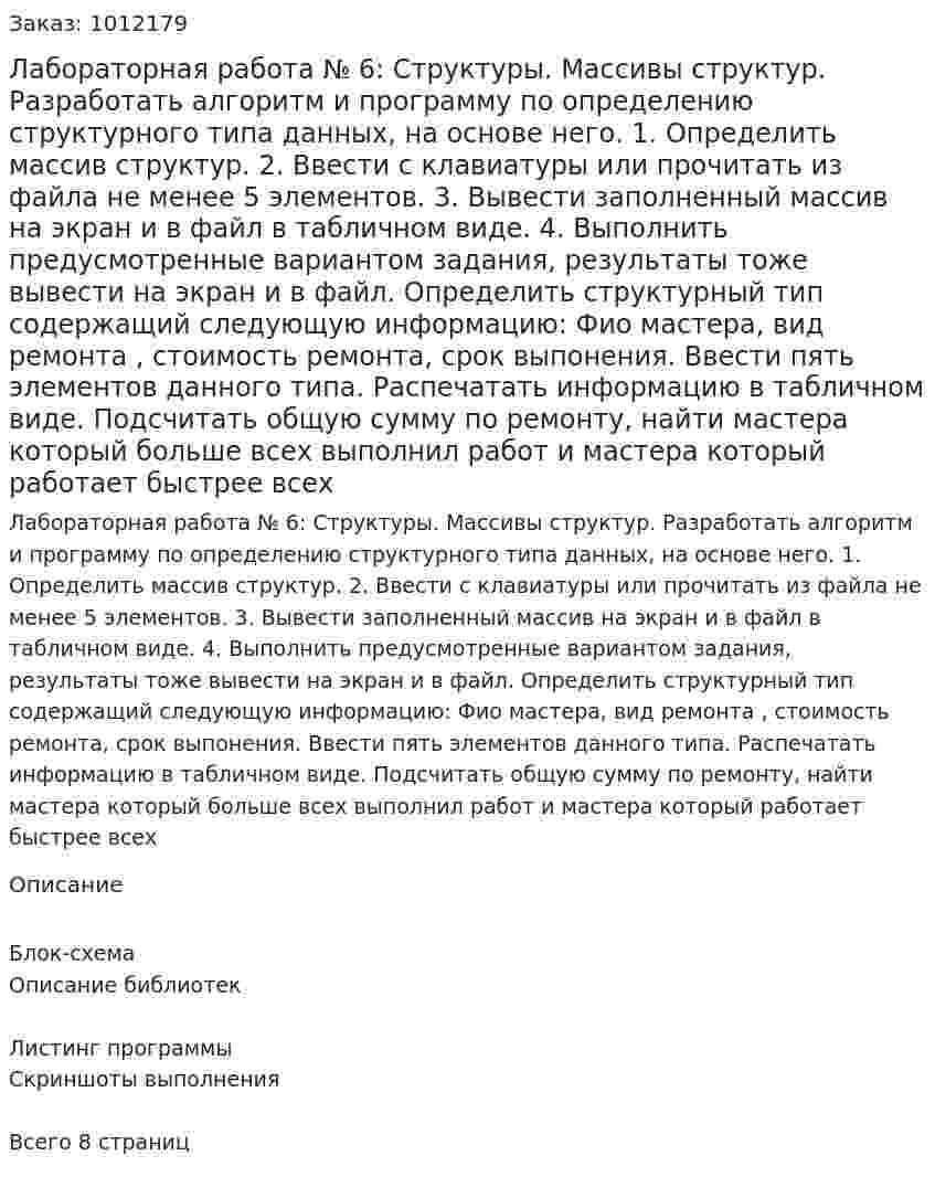Лабораторная работа № 6: Структуры. Массивы структур.  Разработать алгоритм и программу по определению структурного типа данных, на основе него. 1.	Определить массив структур. 2.	Ввести с клавиатуры или прочитать из файла не менее 5 элементов. 3.	Вывести заполненный массив на экран и в файл в табличном виде. 4.	Выполнить предусмотренные вариантом задания, результаты тоже вывести на экран и в файл. Определить структурный тип содержащий следующую информацию: Фио мастера, вид ремонта , стоимость ремонта, срок выпонения. Ввести пять элементов данного типа. Распечатать информацию в табличном виде. Подсчитать общую сумму по ремонту, найти мастера который больше всех выполнил работ и мастера который работает быстрее всех 