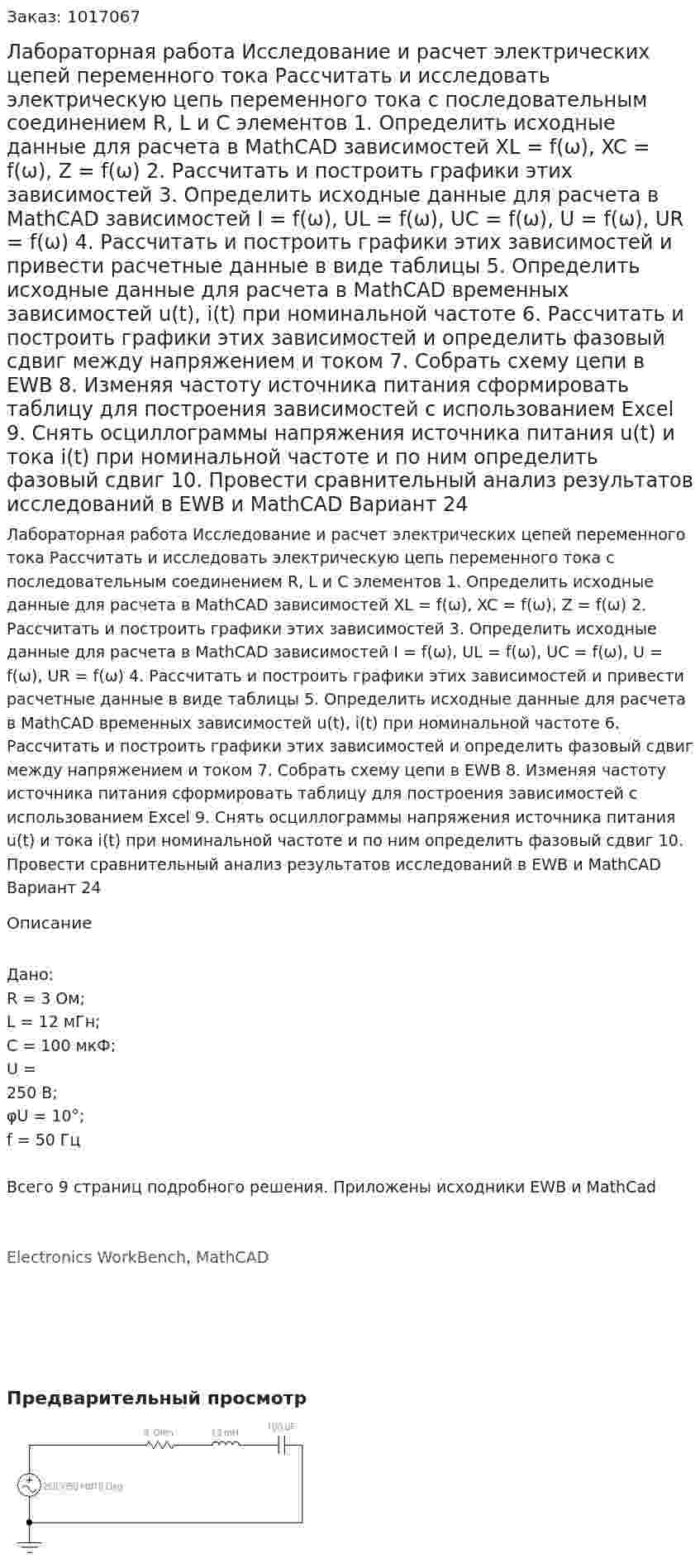 Лабораторная работа Исследование и расчет электрических цепей переменного тока Рассчитать  и  исследовать  электрическую  цепь  переменного  тока с последовательным соединением R, L и C элементов 1. Определить исходные данные для расчета в  MathCAD  зависимостей XL = f(ω), XC = f(ω), Z = f(ω) 2. Рассчитать и построить графики этих зависимостей 3. Определить исходные данные для расчета в  MathCAD  зависимостей I = f(ω), UL = f(ω), UC = f(ω), U = f(ω), UR = f(ω) 4.  Рассчитать  и  построить  графики  этих  зависимостей  и  привести расчетные данные в виде таблицы  5. Определить исходные данные для расчета в MathCAD временных зависимостей u(t), i(t) при номинальной частоте 6. Рассчитать и построить графики этих зависимостей и определить фазовый сдвиг между напряжением и током 7. Собрать схему цепи в EWB 8. Изменяя частоту источника питания сформировать таблицу для построения зависимостей с использованием Excel 9. Снять осциллограммы напряжения источника питания u(t) и  тока i(t) при номинальной частоте и по ним определить фазовый сдвиг 10. Провести  сравнительный  анализ  результатов  исследований в EWB и MathCAD Вариант 24 
