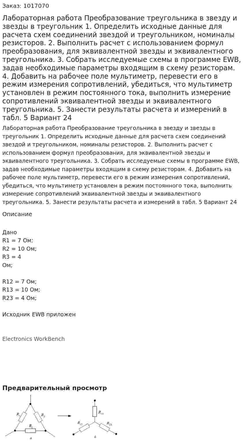 Лабораторная работа Преобразование  треугольника  в  звезду  и  звезды  в  треугольник 1. Определить исходные данные для расчета схем  соединений  звездой и треугольником, номиналы резисторов. 2.  Выполнить  расчет  с  использованием  формул  преобразования, для эквивалентной звезды и эквивалентного треугольника.  3. Собрать исследуемые схемы  в программе  EWB, задав необходимые параметры входящим в схему резисторам.  4.  Добавить  на  рабочее  поле  мультиметр,  перевести  его  в  режим измерения сопротивлений, убедиться, что мультиметр установлен в режим  постоянного  тока,  выполнить  измерение  сопротивлений  эквивалентной звезды и эквивалентного треугольника.  5. Занести результаты расчета и измерений в табл. 5 Вариант 24 