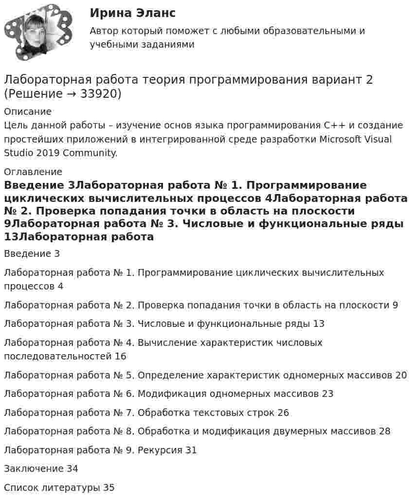     
          Описание
          Цель данной работы – изучение основ языка программирования C++ и создание простейших приложений в интегрированной среде разработки Microsoft Visual Studio 2019 Community. 
          Оглавление
          Введение 3Лабораторная работа № 1. Программирование циклических вычислительных процессов 4Лабораторная работа № 2. Проверка попадания точки в область на плоскости 9Лабораторная работа № 3. Числовые и функциональные ряды 13Лабораторная работа № 4. Вычисление характеристик числовых последовательностей 16Лабораторная работа № 5. Определение характеристик одномерных массивов 20Лабораторная работа № 6. Модификация одномерных массивов 23Лабораторная работа № 7. Обработка текстовых строк 26Лабораторная работа № 8. Обработка и модификация двумерных массивов 28Лабораторная работа № 9. Рекурсия 31Заключение 34Список литературы 35 
            
            
            ЛАБОРАТОРНАЯ РАБОТА  по маркетингуЛабораторная работа теория программирования вариант 2Лабораторные работы Лабораторные работы на PHPЛабораторный практикум вариант 5Лабораторный практикум по бухгалтерскому учетуЛабораторный практикум по бухгалтерскому учетуЛабораторная диагностика коронавирусной инфекции: актуальные аспекты [Ответы]Лабораторная работа №1 по дисциплине: Инженерная и компьютерная графика Вариант:4Лабораторная работа № 1. Разработка технического задания на создание программного обеспечения.ЛАБОРАТОРНАЯ РАБОТА №2ЛАБОРАТОРНАЯ РАБОТА №3 - вариант №15Лабораторная работа № 3 «Теплоемкость идеального газа»Лабораторная работа «Диагностика уровня поликоммуникативной эмпатии»
