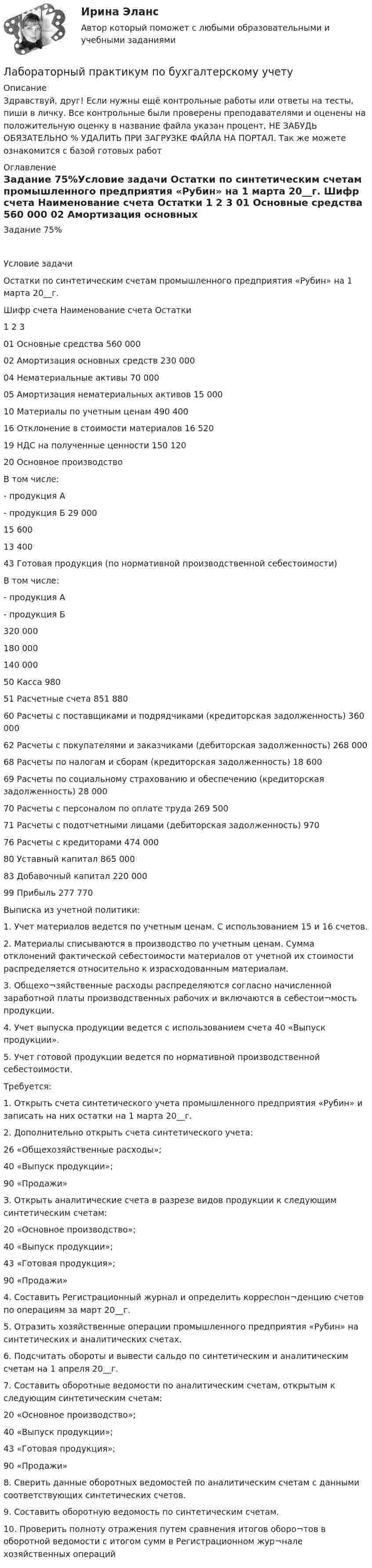     
          Описание
          Здравствуй, друг! Если нужны ещё контрольные работы или ответы на тесты, пиши в личку. Все контрольные были проверены преподавателями и оценены на положительную оценку в название файла указан процент, НЕ ЗАБУДЬ ОБЯЗАТЕЛЬНО % УДАЛИТЬ ПРИ ЗАГРУЗКЕ ФАЙЛА НА ПОРТАЛ. Так же можете ознакомится с базой готовых работ  
          Оглавление
          Задание  75%Условие задачи
Остатки по синтетическим счетам промышленного предприятия «Рубин» на 1 марта 20__г.
Шифр счета	Наименование счета	Остатки
1	2	3
01	Основные средства	560 000
02	Амортизация основных средств	230 000
04	Нематериальные активы	70 000
05	Амортизация нематериальных активов	15 000
10	Материалы по учетным ценам	490 400
16	Отклонение в стоимости материалов	16 520
19	НДС на полученные ценности	150 120
20	Основное производство
В том числе:
- продукция А
- продукция Б	29 000

15 600
13 400
43	Готовая продукция (по нормативной производственной себестоимости)
В том числе:
- продукция А
- продукция Б	
320 000

180 000
140 000
50	Касса 	980
51	Расчетные счета	851 880
60	Расчеты с поставщиками и подрядчиками (кредиторская задолженность)	360 000
62	Расчеты с покупателями и заказчиками (дебиторская задолженность)	268 000
68	Расчеты по налогам и сборам (кредиторская задолженность)	18 600
69	Расчеты по социальному страхованию и обеспечению (кредиторская задолженность)	28 000
70	Расчеты с персоналом по оплате труда 	269 500
71	Расчеты с подотчетными лицами (дебиторская задолженность)	970
76	Расчеты с кредиторами 	474 000
80	Уставный капитал	865 000
83	Добавочный капитал	220 000
99	Прибыль 	277 770


Выписка из учетной политики:
1. Учет материалов ведется по учетным ценам. С использованием 15 и 16 счетов.
2. Материалы списываются в производство по учетным ценам.  Сумма отклонений фактической себестоимости материалов от учетной их стоимости распределяется относительно к израсходованным материалам.
3. Общехо¬зяйственные расходы распределяются согласно начисленной заработной платы производственных рабочих и включаются в себестои¬мость продукции.
4. Учет выпуска продукции ведется с использованием счета 40 «Выпуск продукции».
5. Учет готовой продукции ведется по нормативной производственной себестоимости. 

Требуется:
1. Открыть счета синтетического учета промышленного предприятия «Рубин» и записать на них остатки на 1 марта 20__г.
2. Дополнительно открыть счета синтетического учета:
26 «Общехозяйственные расходы»;
40 «Выпуск продукции»;
90 «Продажи»
З. Открыть аналитические счета в разрезе видов продукции к следующим синтетическим счетам:
20 «Основное производство»;
40 «Выпуск продукции»;
43 «Готовая продукция»;
90 «Продажи»
4. Составить Регистрационный журнал и определить корреспон¬денцию счетов по операциям за март 20__г.
5. Отразить хозяйственные операции промышленного предприятия «Рубин» на синтетических и аналитических счетах.
6. Подсчитать обороты и вывести сальдо по синтетическим и аналитическим счетам на 1 апреля 20__г.
7. Составить оборотные ведомости по аналитическим счетам, открытым к следующим синтетическим счетам:
20 «Основное производство»;
40 «Выпуск продукции»;
43 «Готовая продукция»;
90 «Продажи» 
8. Сверить данные оборотных ведомостей по аналитическим счетам с данными соответствующих синтетических счетов.
9. Составить оборотную ведомость по синтетическим счетам.
10. Проверить полноту отражения путем сравнения итогов оборо¬тов в оборотной ведомости с итогом сумм в Регистрационном жур¬нале хозяйственных операций



 
            
            
            Лабораторный практикум вариант 5Лабораторный практикум по бухгалтерскому учетуЛабораторный практикум по бухгалтерскому учетуЛабораторный практикум по бухгалтерскому учету вариант №4Лабораторный практикум по бухгалтерскому учету  ЗАДАНИЕ 100%Лабораторный практикум по бухгалтерскому учету Итоговый  тест  СИБУПК Лабораторный практикум по бухгалтерскому учету (ответы на тест Синергия / МТИ / МОИ / МосАП)ЛАБОРАТОРНАЯ РАБОТА №3 - вариант №15Лабораторная работа № 3 «Теплоемкость идеального газа»Лабораторная работа «Диагностика уровня поликоммуникативной эмпатии»Лабораторная работа (Массивы) С++ЛАБОРАТОРНАЯ РАБОТА  по маркетингуЛабораторная работа теория программирования вариант 2Лабораторные работы 