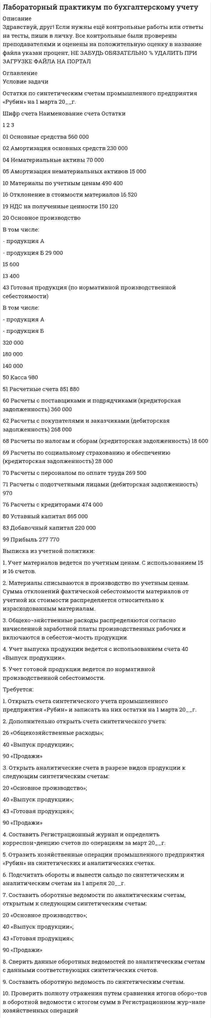 




Описание


Здравствуй, друг! Если нужны ещё контрольные работы ии ответы на тесты, пиши в личку. Все контрольные были проверены преподавателями и оценены на положительную оценку в название файла указан процент, НЕ ЗАБУДЬ ОБЯЗАТЕЛЬНО % УДАЛИТЬ ПРИ ЗАГРУЗКЕ ФАЙЛА НА ПОРТАЛ




Оглавление


Задача 1
Условие:
Затраты на модернизацию производства – 500000 руб.
Объём продаж не зависит от принятого решения и остается – 100 000 шт.
Цена реализации неизменна – 30 руб./шт.
Норма расхода материалов на единицу продукции в настоящее время – 10 руб./шт., при модернизации производства – 8 руб./шт.
Затраты на оплату труда при модернизации производства – 4 руб./шт.
Затраты на оплату труда в настоящее время – 5 руб./шт.
Задание: Проведите сравнительный анализ вариантов и оцените целесообразность модернизации производства.
 
Показатели Релевантные данные
Задача 2
Условие:
Поступило предложение на производство 40 000 шт. продукции с отгрузкой в большом контейнере без индивидуальной упаковки по 1000 шт. в ящике. Цена, предложенная покупателем – 3,5 руб. за шт. Предполагаемый объём производства на следующий год – 500 000 шт., максимальная производственная мощность – 560 000 шт. в год.
Статьи затрат На единицу продукции, руб.
Материалы 1,2
Заработная плата рабочих и отчисления от неё 1,5
Общепроизводственные расходы:
- переменные 0,4
- постоянные (140 000 руб.) -
Расходы на упаковку 0,2
Расходы на рекламу (90 000 руб.) 0,18
Прочие постоянные коммерческие и управленческие расходы (150 000 руб.)
0,3
Итого затрат 4,06
Суммарные оценочные затраты на упаковку продукции крупными партиями (40 000 шт., по 1000 шт. в ящик)
5000
Цена реализации в настоящее время – 5 руб. за ед.
Задание:
Проведите сравнительный анализ альтернативных вариантов и обоснуйте целесообразность принятия предложения покупателя.



            
            
            Условие задачи Остатки по синтетическим счетам промышленного предприятия «Рубин» на 1 марта 20__г. Шифр счета Наименование счета ОстаткиУсловие задачи Остатки по синтетическим счетам промышленного предприятия «Рубин» на 1 марта 20__г. Шифр счета Наименование счета Остатки 1 2 3 01 Основные средства 560 000. 2Условие задачи Остатки по синтетическим счетам промышленного предприятия «Рубин» на 1 марта 20__г. Шифр счета Наименование счета Остатки 1 2 3 01 Основные средства 560 000Условие задачи Остатки по синтетическим счетам промышленного предприятия «Рубин» на 1 марта 20__г. Шифр счета Наименование счета Остатки 1 2 3 01 Основные средства 560 000Условие задачи Остатки по синтетическим счетам промышленного предприятия «Рубин» на 1 марта 20__г. Шифр счета Наименование счета Остатки. 2Условие: Затраты на модернизацию производства – 500000 руб. Объём продаж не зависит от принятого решения и остается – 100 000 шт. Цена реализации неизменна – 30 руб./шт.Условие: Затраты на модернизацию производства – 500000 руб. Объём продаж не зависит от принятого решения и остается – 100 000 шт. Цена реализации неизменна – 30 руб./шт. Норма расхода материалов на единицу продукции в настоящее время – 10 руб./шт., при модернизации производства – 8 руб./Условие неизменяемости для объемной системы имеет вид:Условие: 1. За месяц учтены следующие затраты: а) списаны материалы, израсходованные на производство продукции А – 300000 руб., продукции Б – 250000 руб.; б) начислена заработная плата:. 3Условие: 1. Оприходованы материалы, поступившие от поставщиков на сумму 70000 руб. (НДС – 18%). Отпущены материалы: - в основное производство – 45000 руб, оприходованы возвратные отходы – 3000 руб.Условие: 1. Оприходованы материалы, поступившие от поставщиков на сумму 70000 руб. (НДС – 18%). Отпущены материалы: - в основное производство – 45000 руб, оприходованы возвратные отхо-ды – 3000 руб. - на содержание и эксплуатацию оборудования – 10000 руб.Условие: 1. Оприходованы материалы, поступившие от поставщиков на сумму 70000 руб. (НДС – 18%). Отпущены материалы: - в основное производство – 45000 руб, оприходованы возвратные отходы – 3000 руб. - на содержание и эксплуатацию оборудования – 10000 руб. - на общехозяйственные нужды – 5000 руб.Условие задания: Постоянные издержки F, не зависящие от числа произведенной продукции х, составляют 135 тыс. руб. в месяц, а переменные издержки V– 750 руб. на каждую единицу продукции. Цена единицы продукции – 1300 руб. Найдите объем продукции х, при котором прибыль П равна 115 тыс. руб.Условие задачи: В таблице 1, приведенной ниже, имеются данные о емкости рынка, объеме продаж предприятия и объемах продаж основных конкурентов. Таблица 1- Данные об объемах продаж Емкость рынка,млн.руб. Объем продаж предприятия, млн.руб Объем продаж, млн.руб. Кол-вопред. на рынкеУсловие задачи: для заданной балки построить эпюры Q и M ,  подобрать из расчета на прочность номер двутавра, а также найти прогиб  посредине пролета балки.   Вариант 2