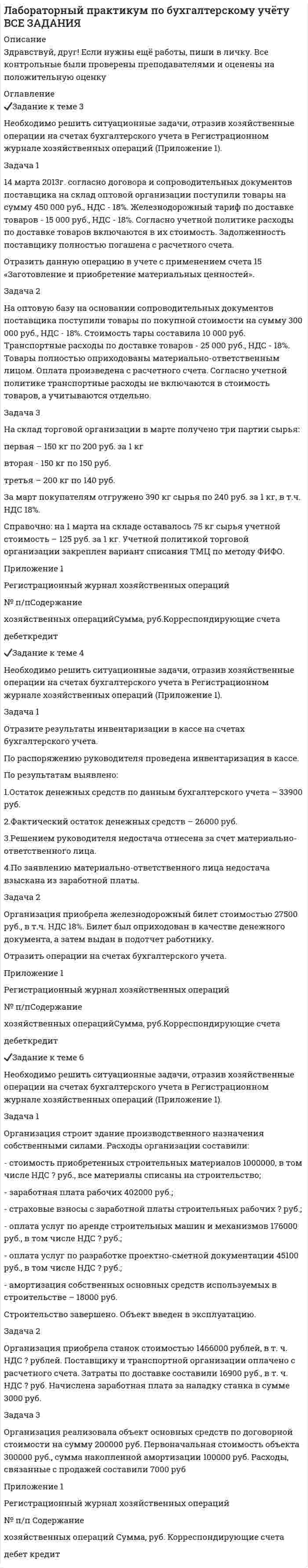 




Описание


Здравствуй, друг! Если нужны ещё контрольные работы ии ответы на тесты, пиши в личку. Все контрольные были проверены преподавателями и оценены на положительную оценку в название файла указан процент, НЕ ЗАБУДЬ ОБЯЗАТЕЛЬНО % УДАЛИТЬ ПРИ ЗАГРУЗКЕ ФАЙЛА НА ПОРТАЛ




Оглавление


Задание к теме 3
Необходимо решить ситуационные задачи, отразив хозяйственные операции на счетах бухгалтерского учета в Регистрационном журнале хозяйственных операций (Приложение 1).
Задача 1
14 марта 2013г. согласно договора и сопроводительных документов поставщика на склад оптовой организации поступили товары на сумму 450 000 руб., НДС - 18%. Железнодорожный тариф по доставке товаров - 15 000 руб., НДС - 18%. Согласно учетной политике расходы по доставке товаров включаются в их стоимость. Задолженность поставщику полностью погашена с расчетного счета.
Отразить данную операцию в учете с применением счета 15 «Заготовление и приобретение материальных ценностей».
№ п/п Содержание
хозяйственных операций Сумма, руб. Корреспондирующие счета
1 Поступили товары по покупной стоимости 450000
2 НДС по приобретенным товарам 81000
3 Учтен железнодорожный тариф по доставке товара 15000
4 НДС по тарифу
5 Оприходован товар по фактической стоимости 465000
6 НДС принят к вычеты
Задача 2
На оптовую базу на основании сопроводительных документов поставщика поступили товары по покупной стоимости на сумму 300 000 руб., НДС - 18%. Стоимость тары составила 10 000 руб. Транспортные расходы по доставке товаров - 25 000 руб., НДС - 18%. Товары полностью оприходованы материально-ответственным лицом. Оплата произведена с расчетного счета. Согласно учетной политике транспортные расходы не включаются в стоимость товаров, а учитываются отдельно.
№ п/п Содержание
хозяйственных операций Сумма, руб. Корреспондирующие счета
дебет кредит
1 Поступили товары по покупной стоимости 300000
2 НДС по приобретенным товарам 54000
3 Учтена стоимость тары под товаром 10000
4 Учи=тены ТЗР, которые не входят в стоимость товаров 25000
5 НДС по ТЗР 4500
6 НДС принят к вычеты
7 Оплачена стоимость товара
8 Оплачены ТЗР
Задача 3
На склад торговой организации в марте получено три партии сырья:
первая – 150 кг по 200 руб. за 1 кг
вторая - 150 кг по 150 руб.
третья – 200 кг по 140 руб.
За март покупателям отгружено 390 кг сырья по 240 руб. за 1 кг, в т.ч. НДС 18%.
Справочно: на 1 марта на складе оставалось 75 кг сырья учетной стоимость – 125 руб. за 1 кг. Учетной политикой торговой организации закреплен вариант списания ТМЦ по методу ФИФО.



            
            
            Задание к теме 3 Маркетингв коммерческой деятельности✔️Задание к теме 3 Необходимо решить ситуационные задачи, отразив хозяйственные операции на счетах бухгалтерского учета в Регистрационном журнале хозяйственных операций (Приложение 1).Задание к теме 3 Необходимо решить ситуационные задачи, отразив хозяйственные операции на счетах бухгалтерского учета в Регистрационном журнале хозяйственных операций (Приложение 1).Задание к теме 3 Необходимо решить ситуационные задачи, отразив хозяйственные операции на счетах бухгалтерского учета в Регистрационном журнале хозяйственных операций (Приложение 1).. 2Задание к теме 3 Необходимо решить ситуационные задачи, отразив хозяйственные операции на счетах бухгалтерского учета в Регистрационном журнале хозяйственных операций (Приложение 1).. 3Задание к теме 3 по предмету Бюджетный учетЗадание к теме 3 Стандартизация как фактор формирования оптимальных технологических процессов в гостиничной деятельности Изучите Постановление Правительства РФ от 16 февраля 2019 г. № 158 «Об утверждении Положения о классификации гостиниц» и ответьте на следующие вопросы:Задание к теме 2: Учет нефинансовых активов бюджетных  учрежденийЗадание к теме 3 Задание к теме 3. Государственное управление в Российской империи в период абсолютизмаЗадание к теме 3 История бухгалтерского учетаЗадание к теме 3 Исходные данные (табл.1 - 3): Таблица 1 Остатки незавершенного производства на начало месяца, тыс. руб.: Статья расходов Заказ № 1 (деталь 00125) ЗаказЗадание к теме 3 Исходные данные (табл.1 - 3): Таблица 1 Остатки незавершенного производства на начало месяца, тыс. руб.: Статья расходов Заказ № 1 (деталь 00125) Заказ. 2Задание к теме 3 Исходные данные (табл.1 - 3): Таблица 1 Остатки незавершенного производства на начало месяца, тыс. руб.: Статья расходов Заказ № 1 (деталь 00125) Заказ. 3