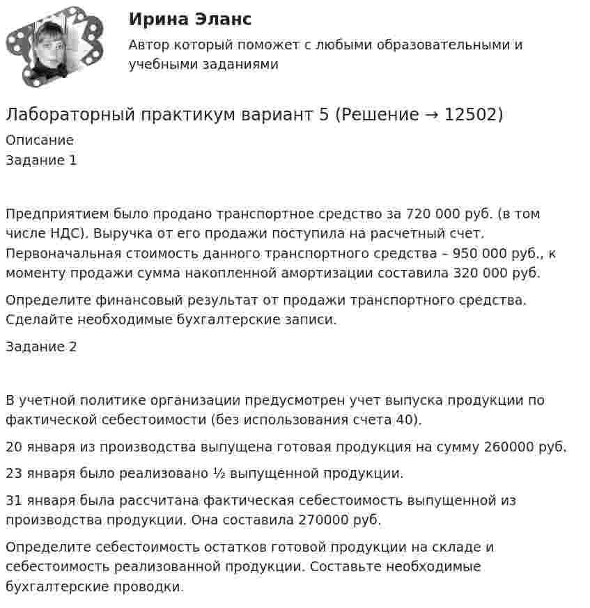      
          Описание
          Задание 1Предприятием было продано транспортное средство за 720 000 руб. (в том числе НДС). Выручка от его продажи поступила на расчетный счет. Первоначальная стоимость данного транспортного средства – 950 000 руб., к моменту продажи сумма накопленной амортизации составила 320 000 руб. Определите финансовый результат от продажи транспортного средства. Сделайте необходимые бухгалтерские записи.Задание 2В учетной политике организации предусмотрен учет выпуска продукции по фактической себестоимости (без использования счета 40). 20 января из производства выпущена готовая продукция на сумму 260000 руб.23 января было реализовано ½ выпущенной продукции.31 января была рассчитана фактическая себестоимость выпущенной из производства продукции. Она составила 270000 руб.Определите себестоимость остатков готовой продукции на складе и себестоимость реализованной продукции. Составьте необходимые бухгалтерские проводки.  
            
            
            Лабораторные работы на PHPЛабораторный практикум вариант 5Лабораторный практикум по бухгалтерскому учетуЛабораторный практикум по бухгалтерскому учетуЛабораторный практикум по бухгалтерскому учету вариант №4Лабораторный практикум по бухгалтерскому учету  ЗАДАНИЕ 100%Лабораторный практикум по бухгалтерскому учету Итоговый  тест  СИБУПК ЛАБОРАТОРНАЯ РАБОТА №2ЛАБОРАТОРНАЯ РАБОТА №3 - вариант №15Лабораторная работа № 3 «Теплоемкость идеального газа»Лабораторная работа «Диагностика уровня поликоммуникативной эмпатии»Лабораторная работа (Массивы) С++ЛАБОРАТОРНАЯ РАБОТА  по маркетингуЛабораторная работа теория программирования вариант 2
