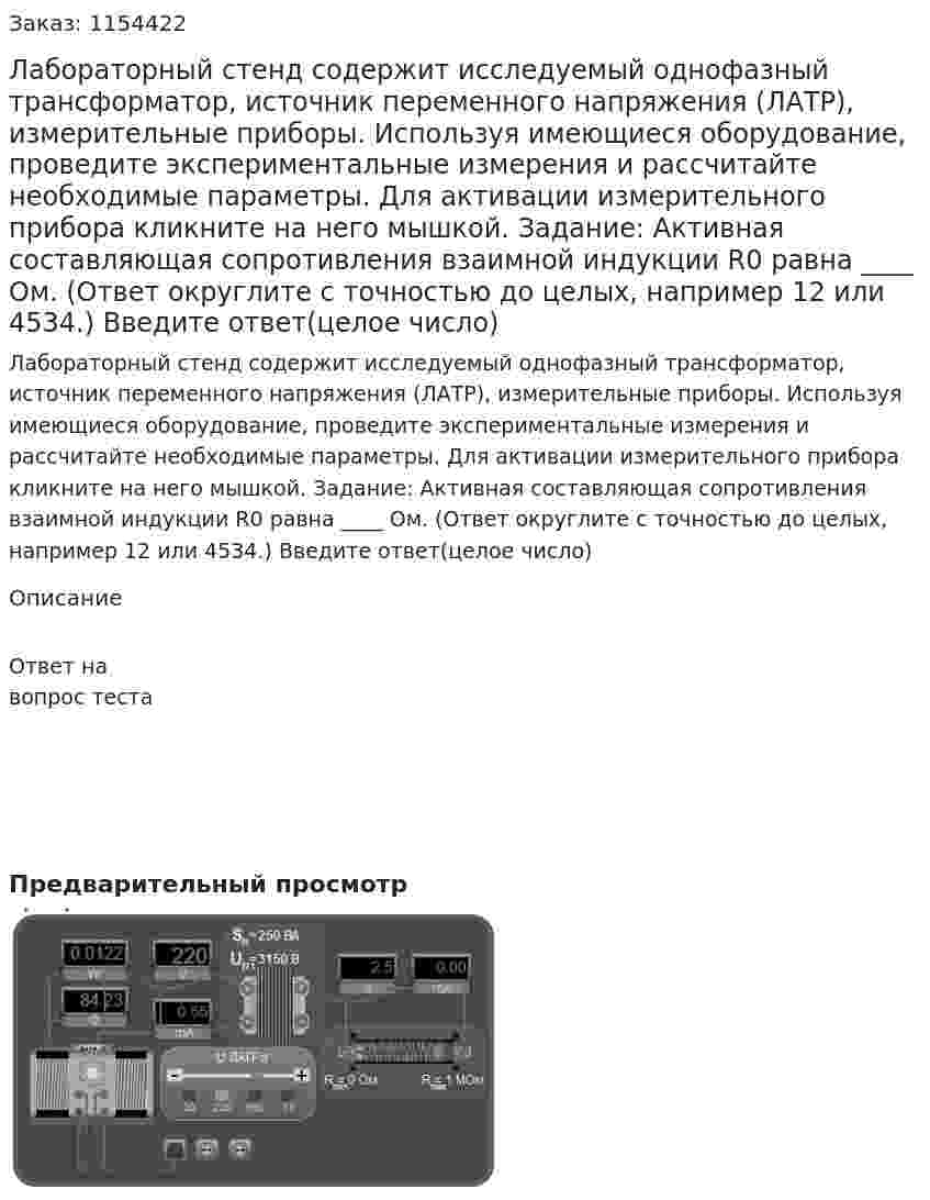Лабораторный стенд содержит исследуемый однофазный трансформатор, источник переменного напряжения (ЛАТР), измерительные приборы. Используя имеющиеся оборудование, проведите экспериментальные измерения и рассчитайте необходимые параметры. Для активации измерительного прибора кликните на него мышкой. Задание: Активная составляющая сопротивления взаимной индукции R0 равна ____ Ом. (Ответ округлите с точностью до целых, например 12 или 4534.) Введите ответ(целое число) 