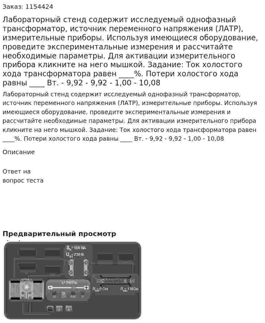 Лабораторный стенд содержит исследуемый однофазный трансформатор, источник переменного напряжения (ЛАТР), измерительные приборы. Используя имеющиеся оборудование, проведите экспериментальные измерения и рассчитайте необходимые параметры. Для активации измерительного прибора кликните на него мышкой. Задание: Ток холостого хода трансформатора равен ____%. Потери холостого хода равны ____ Вт. - 9,92 - 9,92 - 1,00 - 10,08 
