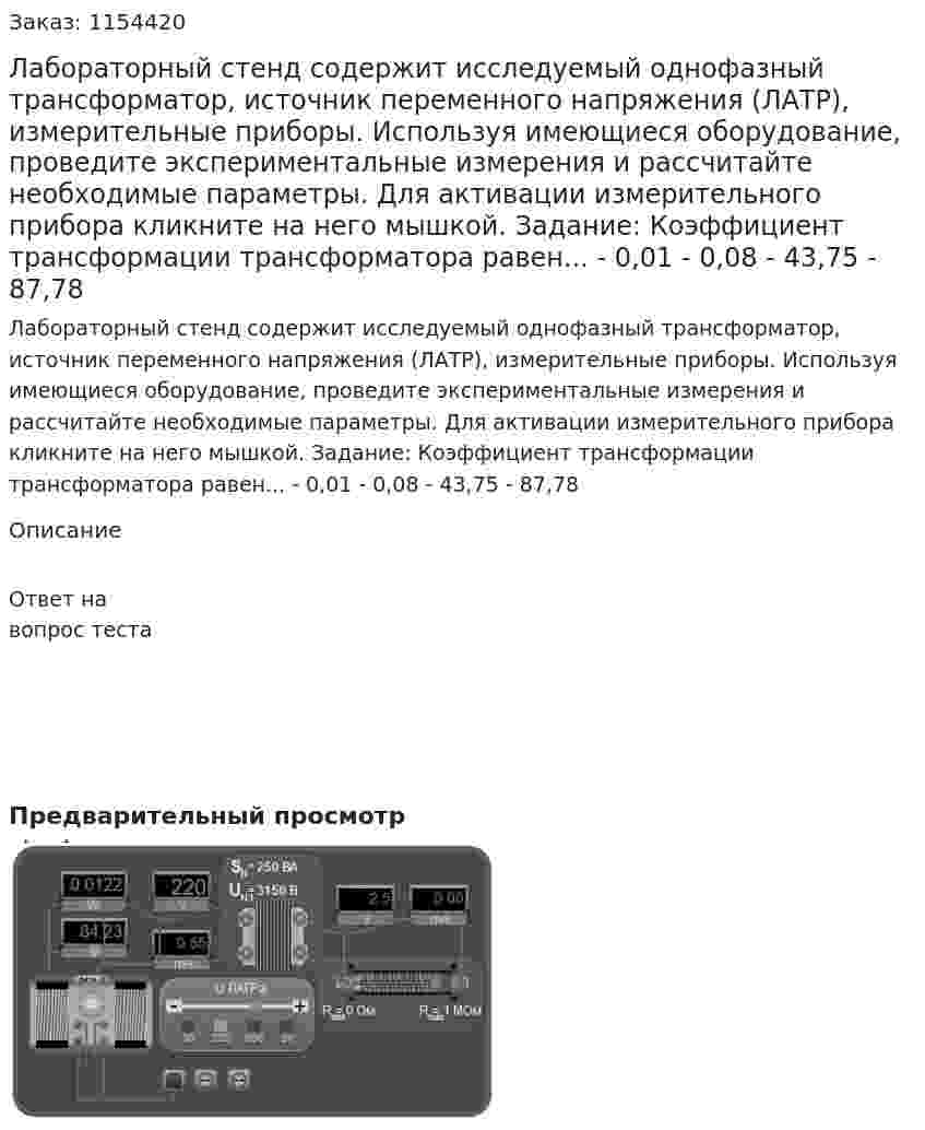 Лабораторный стенд содержит исследуемый однофазный трансформатор, источник переменного напряжения (ЛАТР), измерительные приборы. Используя имеющиеся оборудование, проведите экспериментальные измерения и рассчитайте необходимые параметры. Для активации измерительного прибора кликните на него мышкой. Задание: Коэффициент трансформации трансформатора равен... - 0,01 - 0,08 - 43,75 - 87,78 