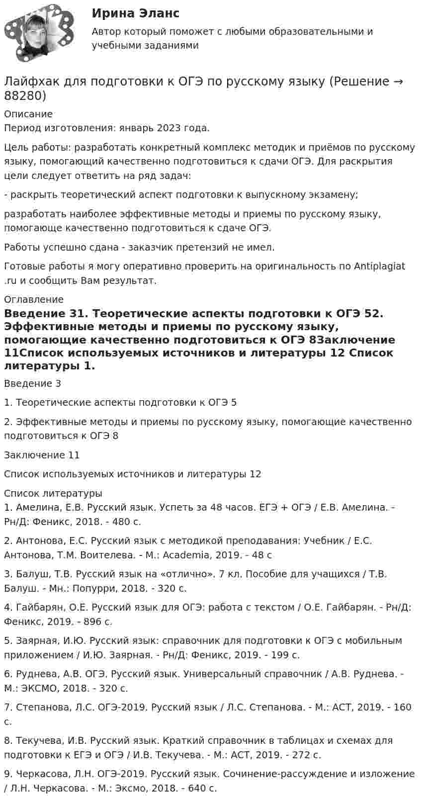      
            Описание
            Период изготовления: январь 2023 года. 	Цель работы: разработать конкретный комплекс методик и приёмов по русскому языку, помогающий качественно подготовиться к сдачи ОГЭ. Для раскрытия цели следует ответить на ряд задач:	-    раскрыть теоретический аспект подготовки к выпускному экзамену;разработать наиболее эффективные методы и приемы по русскому языку, помогающе качественно подготовиться к сдаче ОГЭ.Работы успешно сдана - заказчик претензий не имел.Готовые работы я могу оперативно проверить на оригинальность по Antiplagiat .ru и сообщить Вам результат. 
            Оглавление
            Введение	31. Теоретические аспекты подготовки к ОГЭ	52. Эффективные методы и приемы по русскому языку, помогающие качественно подготовиться к ОГЭ	8Заключение	11Список используемых источников и литературы	12 
            Список литературы
            1. Амелина, Е.В. Русский язык. Успеть за 48 часов. ЕГЭ + ОГЭ / Е.В. Амелина. - Рн/Д: Феникс, 2018. - 480 c.2. Антонова, Е.С. Русский язык с методикой преподавания: Учебник / Е.С. Антонова, Т.М. Воителева. - М.: Academia, 2019. - 48 c3. Балуш, Т.В. Русский язык на «отлично». 7 кл. Пособие для учащихся / Т.В. Балуш. - Мн.: Попурри, 2018. - 320 c.4. Гайбарян, О.Е. Русский язык для ОГЭ: работа с текстом / О.Е. Гайбарян. - Рн/Д: Феникс, 2019. - 896 c.5. Заярная, И.Ю. Русский язык: справочник для подготовки к ОГЭ с мобильным приложением / И.Ю. Заярная. - Рн/Д: Феникс, 2019. - 199 c.6. Руднева, А.В. ОГЭ. Русский язык. Универсальный справочник / А.В. Руднева. - М.: ЭКСМО, 2018. - 320 c.7. Степанова, Л.С. ОГЭ-2019. Русский язык / Л.С. Степанова. - М.: АСТ, 2019. - 160 c.8. Текучева, И.В. Русский язык. Краткий справочник в таблицах и схемах для подготовки к ЕГЭ и ОГЭ / И.В. Текучева. - М.: АСТ, 2019. - 272 c.9. Черкасова, Л.Н. ОГЭ-2019. Русский язык. Сочинение-рассуждение и изложение / Л.Н. Черкасова. - М.: Эксмо, 2018. - 640 c. 
            
            
            лава муниципального образования района своими постановлениями назначил первого заместителя главы районной администрации и начальника райфинотделаЛайфхак для подготовки к ОГЭ по русскому языкуЛаконичные комментарии и замечания, которыми сопровождают демонстрацию наглядных пособий и натуральных объектов с целью направить и углубить восприятие, - это сопроводительные ...Ламинарный режим осаждения частицы существует, если критерий АрхимедаЛампа накаливания потребляет ток I = 5,0·10-1 А. Температура раскалённой вольфрамовой нити (rW = 5,5·10-8 Ом∙м) лампы диаметром d1 = 0,10 мм соответствует t = 2200 °C; ток подводится медным проводом (rCu = 1,7·10-8 Ом∙м)Лампочка и реостат, включённые последовательно, присоединены к источнику тока с внутренним сопротивлением 2 Ом. Напряжение на зажимах лампочки равно 40 В, сопротивление реостата равно 10 Ом.Лампочка и реостат, соединённые последовательно, присоединены к источнику тока. Напряжение U на зажимах лампочки равно 40 В, сопротивление R реостата равно 10 Ом. Внешняя цепь потребляет мощность P = 120 Вт. Определить силу тока I в цепи.Лабораторный практикум по финансовому учету ММУ 2023г.Лабораторный практикум (сквозная задача по финансовому учету) 6 Вариант Рейтинговая работа ВиттеЛабораторный практикум (сквозная задача по финансовому учету) вариант 10Лабораторный практикум (сквозная задача по финансовому учету) витте вариант 4 Лабораторный практикум (сквозная задача по финансовому учету)   Задание/вариант №  3Лабораторный практикум (сквозная задача по финансовому учету)  рр 1 вариант  №   16Лабораторный практикум (сквозная задача по финансовому учету) рр 2 вариант 1 