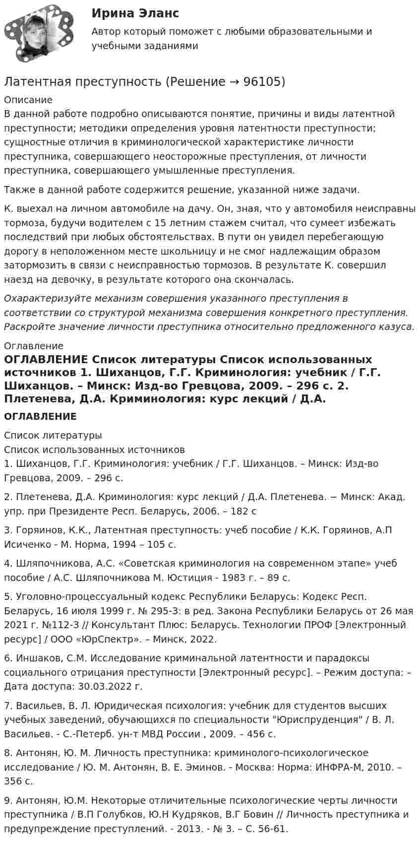      
            Описание
            В данной работе подробно описываются  понятие, причины и виды латентной преступности; методики определения уровня латентности преступности; сущностные отличия в криминологической характеристике личности преступника, совершающего неосторожные преступления, от личности преступника, совершающего умышленные преступления. Также в данной работе содержится решение, указанной ниже задачи.	К. выехал на личном автомобиле на дачу. Он, зная, что у автомобиля неисправны тормоза, будучи водителем с 15 летним стажем считал, что сумеет избежать последствий при любых обстоятельствах. В пути он увидел перебегающую дорогу в неположенном месте школьницу и не смог надлежащим образом затормозить в связи с неисправностью тормозов. В результате К. совершил наезд на девочку, в результате которого она скончалась.  Охарактеризуйте механизм совершения указанного преступления в соответствии со структурой механизма совершения конкретного преступления. Раскройте значение личности преступника относительно предложенного казуса. 
            Оглавление
            ОГЛАВЛЕНИЕ   
            Список литературы
            Список использованных источников	1.             Шиханцов, Г.Г. Криминология: учебник / Г.Г. Шиханцов. – Минск: Изд-во Гревцова, 2009. – 296 c. 	2.             Плетенева, Д.А. Криминология: курс лекций / Д.А. Плетенева. − Минск: Акад. упр. при Президенте Респ. Беларусь, 2006. – 182 c	3.             Горяинов, К.К., Латентная преступность: учеб пособие / К.К. Горяинов, А.П Исиченко - М. Норма, 1994 – 105 с.	4.             Шляпочникова, А.С. «Советская криминология на современном этапе» учеб пособие / А.С. Шляпочникова М. Юстиция - 1983 г. – 89 с.	5.             Уголовно-процессуальный кодекс Республики Беларусь: Кодекс Респ. Беларусь, 16 июля 1999 г. № 295-З: в ред. Закона Республики Беларусь от 26 мая 2021 г. №112-З // Консультант Плюс: Беларусь. Технологии ПРОФ [Электронный ресурс] / ООО «ЮрСпектр». – Минск, 2022.	6.             Иншаков, С.М. Исследование криминальной латентности и парадоксы социального отрицания преступности [Электронный ресурс]. – Режим доступа:  – Дата доступа: 30.03.2022 г.	7.             Васильев, В. Л. Юридическая психология: учебник для студентов высших учебных заведений, обучающихся по специальности Юриспруденция / В. Л. Васильев. - С.-Петерб. ун-т МВД России , 2009. – 456 с.	8.             Антонян, Ю. М. Личность преступника: криминолого-психологическое исследование / Ю. М. Антонян, В. Е. Эминов. - Москва: Норма: ИНФРА-М, 2010. – 356 с.	9.             Антонян, Ю.М. Некоторые отличительные психологические черты личности преступника / В.П Голубков, Ю.Н Кудряков, В.Г Бовин // Личность преступника и предупреждение преступлений. - 2013. - № 3. – С. 56-61. 
            
            
             ландшафтоведение контрольная по географииЛатентная преступностьЛатиница - описание образование  и расширение  римского государства, с последующим распространением государственного (латинского) языка. Падение государства и признаки жизни несуществующего языкаЛатинский язык тест Синергия (все ответы✅ 100 баллов)Латинский язык  тк 8 Лебёдка экскаватора за t = 10 с поднимает ковш с землёй массой m = 2 т на высоту 15 м. Найти мощность двигателя, приводящего в движение лебёдку, если его КПД = 80 %.Лев Николаевич Толстой- незаурядная личность (Индивидуальный итоговый проект)Лаб.практикум по бух.учету. Тема 6. БУХГАЛТЕРСКИЙ УЧЕТ ВНЕОБОРОТНЫХ АКТИВОВ И ...лава муниципального образования района своими постановлениями назначил первого заместителя главы районной администрации и начальника райфинотделаЛайфхак для подготовки к ОГЭ по русскому языкуЛаконичные комментарии и замечания, которыми сопровождают демонстрацию наглядных пособий и натуральных объектов с целью направить и углубить восприятие, - это сопроводительные ...Ламинарный режим осаждения частицы существует, если критерий АрхимедаЛампа накаливания потребляет ток I = 5,0·10-1 А. Температура раскалённой вольфрамовой нити (rW = 5,5·10-8 Ом∙м) лампы диаметром d1 = 0,10 мм соответствует t = 2200 °C; ток подводится медным проводом (rCu = 1,7·10-8 Ом∙м)Лампочка и реостат, включённые последовательно, присоединены к источнику тока с внутренним сопротивлением 2 Ом. Напряжение на зажимах лампочки равно 40 В, сопротивление реостата равно 10 Ом.