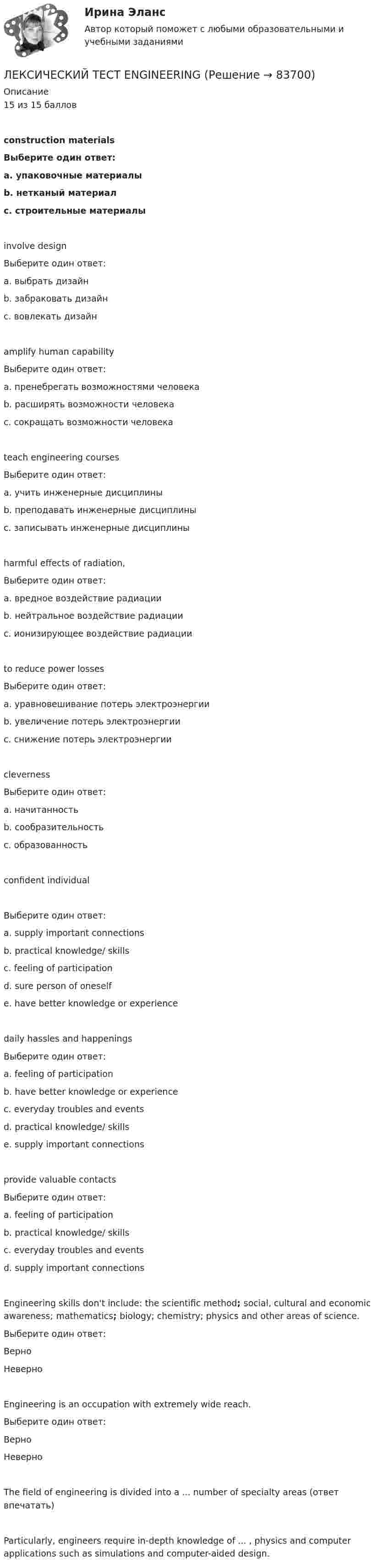     
            Описание
            15 из 15 балловconstruction materialsВыберите один ответ:a. упаковочные материалыb. нетканый материалc. строительные материалыinvolve designВыберите один ответ:a. выбрать дизайнb. забраковать дизайнc. вовлекать дизайнamplify human capabilityВыберите один ответ:a. пренебрегать возможностями человекаb. расширять возможности человекаc. сокращать возможности человекаteach engineering coursesВыберите один ответ:a. учить инженерные дисциплиныb. преподавать инженерные дисциплиныc. записывать инженерные дисциплиныharmful effects of radiation,Выберите один ответ:a. вредное воздействие радиацииb. нейтральное воздействие радиацииc. ионизирующее воздействие радиацииto reduce power lossesВыберите один ответ:a. уравновешивание потерь электроэнергииb. увеличение потерь электроэнергииc. снижение потерь электроэнергииclevernessВыберите один ответ:a. начитанностьb. сообразительностьc. образованностьconfident individualВыберите один ответ:a. supply important connectionsb. practical knowledge/ skillsc. feeling of participationd. sure person of oneselfe. have better knowledge or experiencedaily hassles and happeningsВыберите один ответ:a. feeling of participationb. have better knowledge or experiencec. everyday troubles and eventsd. practical knowledge/ skillse. supply important connectionsprovide valuable contactsВыберите один ответ:a. feeling of participationb. practical knowledge/ skillsc. everyday troubles and eventsd. supply important connectionsEngineering skills don't include: the scientific method; social, cultural and economic awareness; mathematics; biology; chemistry; physics and other areas of science.Выберите один ответ:ВерноНеверноEngineering is an occupation with extremely wide reach.Выберите один ответ:ВерноНеверноThe field of engineering is divided into a ... number of specialty areas (ответ впечатать)Particularly, engineers require in-depth knowledge of ... , physics and computer applications such as simulations and computer-aided design.   
            
            
            Лексические нормы русского литературного языка в употреблении фразеологизмов нарушены в предложении... Ваше дело гроша ломаного не стоит Наш герой сварил эту кашу, а расхлёбывать будут другие Я здесь не ко двору Телеграф открыт круглые суткиЛЕКСИЧЕСКИЙ ТЕСТ ENGINEERINGЛекция № 1. Проблема кризиса семьи и брака в современном обществеЛЕКЦИЯ на тему «Технология успеха на новой работе»Лекция Средства контроля успеваемостиЛента ФУМ применяется для уплотнения резьбовых соединений при температуре транспортируемой среды:Ленточная муфта 20-00Лексика  и  фразеология  устнои  и  письменнои  речи. Стилистические пласты современного русского литературного языкаЛексика, подвергающаяся в русской культурной традиции запрету (табу) на открытое употребление, называется ...  просторечной вульгарной обсценной диалектнойЛексико-грамматический тест по темам 1 семестраЛексикология 5 в 1 ( 3 промежуточных+ итоговый+ Компетентностный тест)Лексикология ММУ 2023г.Лексикология. Практическое задание. МУМ.Лексикология. Синергия 🔥 Ответы на итоговый + компетентностный тесты 🔥 На отлично!