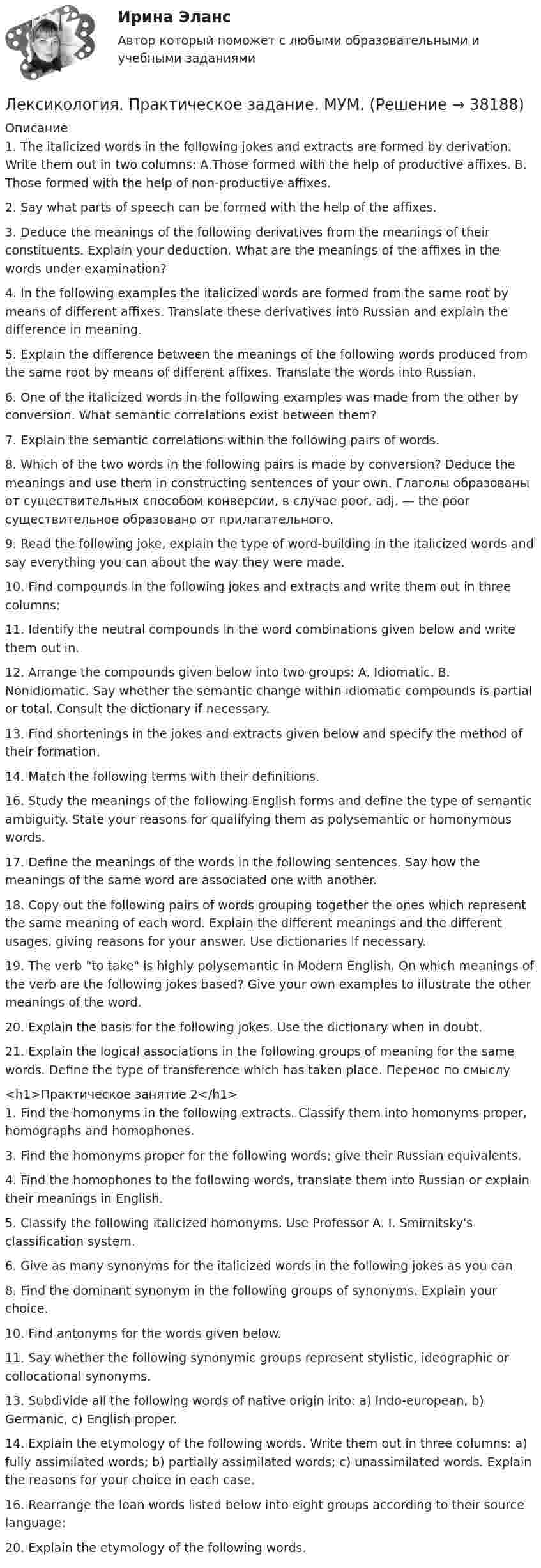      
          Описание
          1. The italicized words in the following jokes and extracts are formed by derivation. Write them out in two columns: A.Those formed with the help of productive affixes. B. Those formed with the help of non-productive affixes.2. Say what parts of speech can be formed with the help of the affixes.3. Deduce the meanings of the following derivatives from the meanings of their constituents. Explain your deduction. What are the meanings of the affixes in the words under examination?4. In the following examples the italicized words are formed from the same root by means of different affixes. Translate these derivatives into Russian and explain the difference in meaning.5. Explain the difference between the meanings of the following words produced from the same root by means of different affixes. Translate the words into Russian. 6. One of the italicized words in the following examples was made from the other by conversion. What semantic correlations exist between them?7. Explain the semantic correlations within the following pairs of words.8. Which of the two words in the following pairs is made by conversion? Deduce the meanings and use them in constructing sentences of your own. Глаголы образованы от существительных способом конверсии, в случае poor, adj. — the poor существительное образовано от прилагательного.9. Read the following joke, explain the type of word-building in the italicized words and say everything you can about the way they were made.10. Find compounds in the following jokes and extracts and write them out in three columns:  11. Identify the neutral compounds in the word combinations given below and write them out in.12. Arrange the compounds given below into two groups: A. Idiomatic. B. Nonidiomatic. Say whether the semantic change within idiomatic compounds is partial or total. Consult the dictionary if necessary.13. Find shortenings in the jokes and extracts given below and specify the method of their formation.14. Match the following terms with their definitions.16. Study the meanings of the following English forms and define the type of semantic ambiguity. State your reasons for qualifying them as polysemantic or homonymous words.17. Define the meanings of the words in the following sentences. Say how the meanings of the same word are associated one with another.18. Copy out the following pairs of words grouping together the ones which represent the same meaning of each word. Explain the different meanings and the different usages, giving reasons for your answer. Use dictionaries if necessary.19. The verb to take is highly polysemantic in Modern English. On which meanings of the verb are the following jokes based? Give your own examples to illustrate the other meanings of the word.20. Explain the basis for the following jokes. Use the dictionary when in doubt.21. Explain the logical associations in the following groups of meaning for the same words. Define the type of transference which has taken place. Перенос по смыслу<h1>Практическое занятие 2</h1>1. Find the homonyms in the following extracts. Classify them into homonyms proper, homographs and homophones.3. Find the homonyms proper for the following words; give their Russian equivalents. 4. Find the homophones to the following words, translate them into Russian or explain their meanings in English. 5. Classify the following italicized homonyms. Use Professor A. I. Smirnitsky's classification system.6. Give as many synonyms for the italicized words in the following jokes as you can8. Find the dominant synonym in the following groups of synonyms. Explain your choice.10. Find antonyms for the words given below. 11. Say whether the following synonymic groups represent stylistic, ideographic or collocational synonyms.13. Subdivide all the following words of native origin into: a) Indo-european, b) Germanic, c) English proper. 14. Explain the etymology of the following words. Write them out in three columns: a) fully assimilated words; b) partially assimilated words; c) unassimilated words. Explain the reasons for your choice in each case. 16. Rearrange the loan words listed below into eight groups according to their source language: 20. Explain the etymology of the following words.   
            
            
            Лексикология ММУ 2023г.Лексикология. Практическое задание. МУМ.Лексикология. Синергия 🔥 Ответы на итоговый + компетентностный тесты 🔥 На отлично!Лексикология (тест с ответами Синергия/МОИ/ МТИ /МОСАП) Лексические нормы русского литературного языка в употреблении фразеологизмов нарушены в предложении... Ваше дело гроша ломаного не стоит Наш герой сварил эту кашу, а расхлёбывать будут другие Я здесь не ко двору Телеграф открыт круглые суткиЛЕКСИЧЕСКИЙ ТЕСТ ENGINEERINGЛекция № 1. Проблема кризиса семьи и брака в современном обществеЛедяная горка составляет с горизонтом угол α = 10. По ней пускают вверх камень, который, поднявшись на некоторую высоту, соскальзывает по тому же пути вниз. Найти коэффициент трения μ, если время спуска в n = 2 раза больше времени подъема.… лежат в основе новой модели управленияЛекарственная помощь в сестринской практике: пероральный способ применения лекарственных средств [Ответы]Лекарство против аллергии на арахис - о новых способах лечения аллергии на арахис. Рассказывается о последних исследованиях в этой сфереЛексика  и  фразеология  устнои  и  письменнои  речи. Стилистические пласты современного русского литературного языкаЛексика, подвергающаяся в русской культурной традиции запрету (табу) на открытое употребление, называется ...  просторечной вульгарной обсценной диалектнойЛексико-грамматический тест по темам 1 семестра