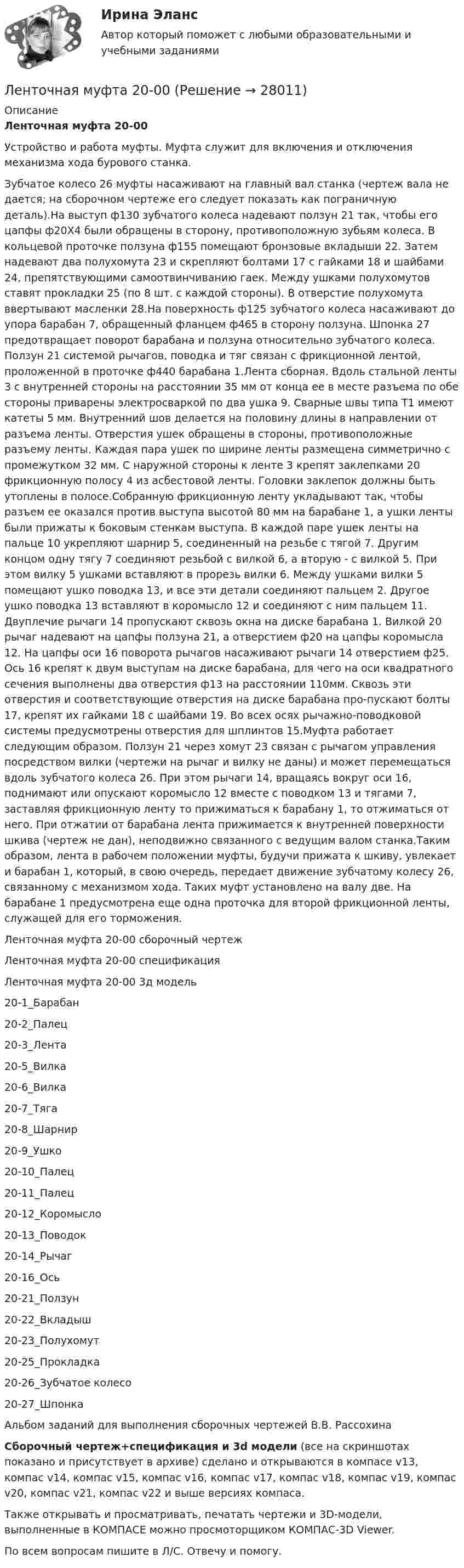     
          Описание
          Ленточная муфта 20-00Устройство и работа муфты. Муфта служит для включения и отключения механизма хода бурового станка.Зубчатое колесо 26 муфты насаживают на главный вал станка (чертеж вала не дается; на сборочном чертеже его следует показать как пограничную деталь).На выступ ф130 зубчатого колеса надевают ползун 21 так, чтобы его цапфы ф20Х4 были обращены в сторону, противоположную зубьям колеса. В кольцевой проточке ползуна ф155 помещают бронзовые вкладыши 22. Затем надевают два полухомута 23 и скрепляют болтами 17 с гайками 18 и шайбами 24, препятствующими самоотвинчиванию гаек. Между ушками полухомутов ставят прокладки 25 (по 8 шт. с каждой стороны). В отверстие полухомута ввертывают масленки 28.На поверхность ф125 зубчатого колеса насаживают до упора барабан 7, обращенный фланцем ф465 в сторону ползуна. Шпонка 27 предотвращает поворот барабана и ползуна относительно зубчатого колеса. Ползун 21 системой рычагов, поводка и тяг связан с фрикционной лентой, проложенной в проточке ф440 барабана 1.Лента сборная. Вдоль стальной ленты 3 с внутренней стороны на расстоянии 35 мм от конца ее в месте разъема по обе стороны приварены электросваркой по два ушка 9. Сварные швы типа Т1 имеют катеты 5 мм. Внутренний шов делается на половину длины в направлении от разъема ленты. Отверстия ушек обращены в стороны, противоположные разъему ленты. Каждая пара ушек по ширине ленты размещена симметрично с промежутком 32 мм. С наружной стороны к ленте 3 крепят заклепками 20 фрикционную полосу 4 из асбестовой ленты. Головки заклепок должны быть утоплены в полосе.Собранную фрикционную ленту укладывают так, чтобы разъем ее оказался против выступа высотой 80 мм на барабане 1, а ушки ленты были прижаты к боковым стенкам выступа. В каждой паре ушек ленты на пальце 10 укрепляют шарнир 5, соединенный на резьбе с тягой 7. Другим концом одну тягу 7 соединяют резьбой с вилкой 6, а вторую - с вилкой 5. При этом вилку 5 ушками вставляют в прорезь вилки 6. Между ушками вилки 5 помещают ушко поводка 13, и все эти детали соединяют пальцем 2. Другое ушко поводка 13 вставляют в коромысло 12 и соединяют с ним пальцем 11. Двуплечие рычаги 14 пропускают сквозь окна на диске барабана 1. Вилкой 20 рычаг надевают на цапфы ползуна 21, а отверстием ф20 на цапфы коромысла 12. На цапфы оси 16 поворота рычагов насаживают рычаги 14 отверстием ф25. Ось 16 крепят к двум выступам на диске барабана, для чего на оси квадратного сечения выполнены два отверстия ф13 на расстоянии 110мм. Сквозь эти отверстия и соответствующие отверстия на диске барабана про-пускают болты 17, крепят их гайками 18 с шайбами 19. Во всех осях рычажно-поводковой системы предусмотрены отверстия для шплинтов 15.Муфта работает следующим образом. Ползун 21 через хомут 23 связан с рычагом управления посредством вилки (чертежи на рычаг и вилку не даны) и может перемещаться вдоль зубчатого колеса 26. При этом рычаги 14, вращаясь вокруг оси 16, поднимают или опускают коромысло 12 вместе с поводком 13 и тягами 7, заставляя фрикционную ленту то прижиматься к барабану 1, то отжиматься от него. При отжатии от барабана лента прижимается к внутренней поверхности шкива (чертеж не дан), неподвижно связанного с ведущим валом станка.Таким образом, лента в рабочем положении муфты, будучи прижата к шкиву, увлекает и барабан 1, который, в свою очередь, передает движение зубчатому колесу 26, связанному с механизмом хода. Таких муфт установлено на валу две. На барабане 1 предусмотрена еще одна проточка для второй фрикционной ленты, служащей для его торможения.Ленточная муфта 20-00 сборочный чертежЛенточная муфта 20-00 спецификацияЛенточная муфта 20-00 3д модель20-1_Барабан20-2_Палец20-3_Лента20-5_Вилка20-6_Вилка20-7_Тяга20-8_Шарнир20-9_Ушко20-10_Палец20-11_Палец20-12_Коромысло20-13_Поводок20-14_Рычаг20-16_Ось20-21_Ползун20-22_Вкладыш20-23_Полухомут20-25_Прокладка20-26_Зубчатое колесо20-27_ШпонкаАльбом заданий для выполнения сборочных чертежей В.В. РассохинаСборочный чертеж+спецификация и 3d модели (все на скриншотах показано и присутствует в архиве) сделано и открываются в компасе v13, компас v14, компас v15, компас v16, компас v17, компас v18, компас v19, компас v20, компас v21, компас v22 и выше версиях компаса.Также открывать и просматривать, печатать чертежи и 3D-модели, выполненные в КОМПАСЕ можно просмоторщиком КОМПАС-3D Viewer.По всем вопросам пишите в Л/С. Отвечу и помогу.  
            
            
            Лента ФУМ применяется для уплотнения резьбовых соединений при температуре транспортируемой среды:Ленточная муфта 20-00Лесная педагогика: организация деятельности школьных лесничеств на примере Ставропольского краяЛесная селекция - сформировать постоянный лесосеменной участок (ПЛСУ) и провести мероприятия , обеспечивающие хороший рост и обильное плодоношение (семеношение) деревьев Лесное сообщество продуктивнее сообщества пресноводного водоема благодаря ...Лесной кодекс Российской Федерации – источник лесного праваЛесные хиппи   -  лось, на ум приходит животное, похожее на коровуЛексикология. Практическое задание. МУМ.Лексикология. Синергия 🔥 Ответы на итоговый + компетентностный тесты 🔥 На отлично!Лексикология (тест с ответами Синергия/МОИ/ МТИ /МОСАП) Лексические нормы русского литературного языка в употреблении фразеологизмов нарушены в предложении... Ваше дело гроша ломаного не стоит Наш герой сварил эту кашу, а расхлёбывать будут другие Я здесь не ко двору Телеграф открыт круглые суткиЛЕКСИЧЕСКИЙ ТЕСТ ENGINEERINGЛекция № 1. Проблема кризиса семьи и брака в современном обществеЛЕКЦИЯ на тему «Технология успеха на новой работе»