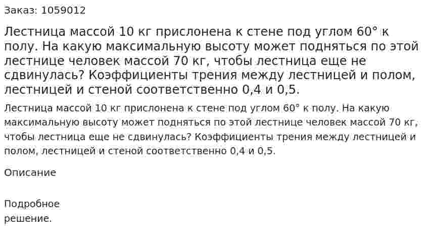 Лестница массой 10 кг прислонена к стене под углом 60° к полу. На какую максимальную высоту может подняться по этой лестнице человек массой 70 кг, чтобы лестница еще не сдвинулась? Коэффициенты трения между лестницей и полом, лестницей и стеной соответственно 0,4 и 0,5. 