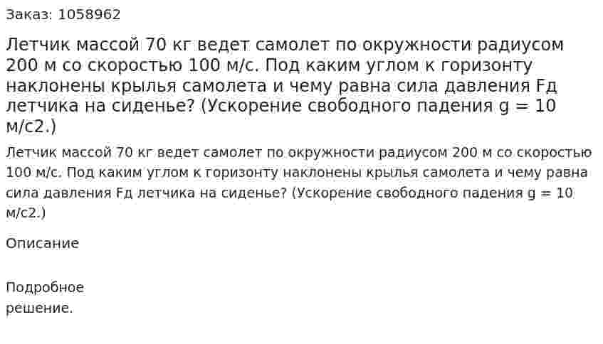 Летчик массой 70 кг ведет самолет по окружности радиусом 200 м со скоростью 100 м/с. Под каким углом к горизонту наклонены крылья самолета и чему равна сила давления Fд летчика на сиденье? (Ускорение свободного падения g = 10 м/с2.) 