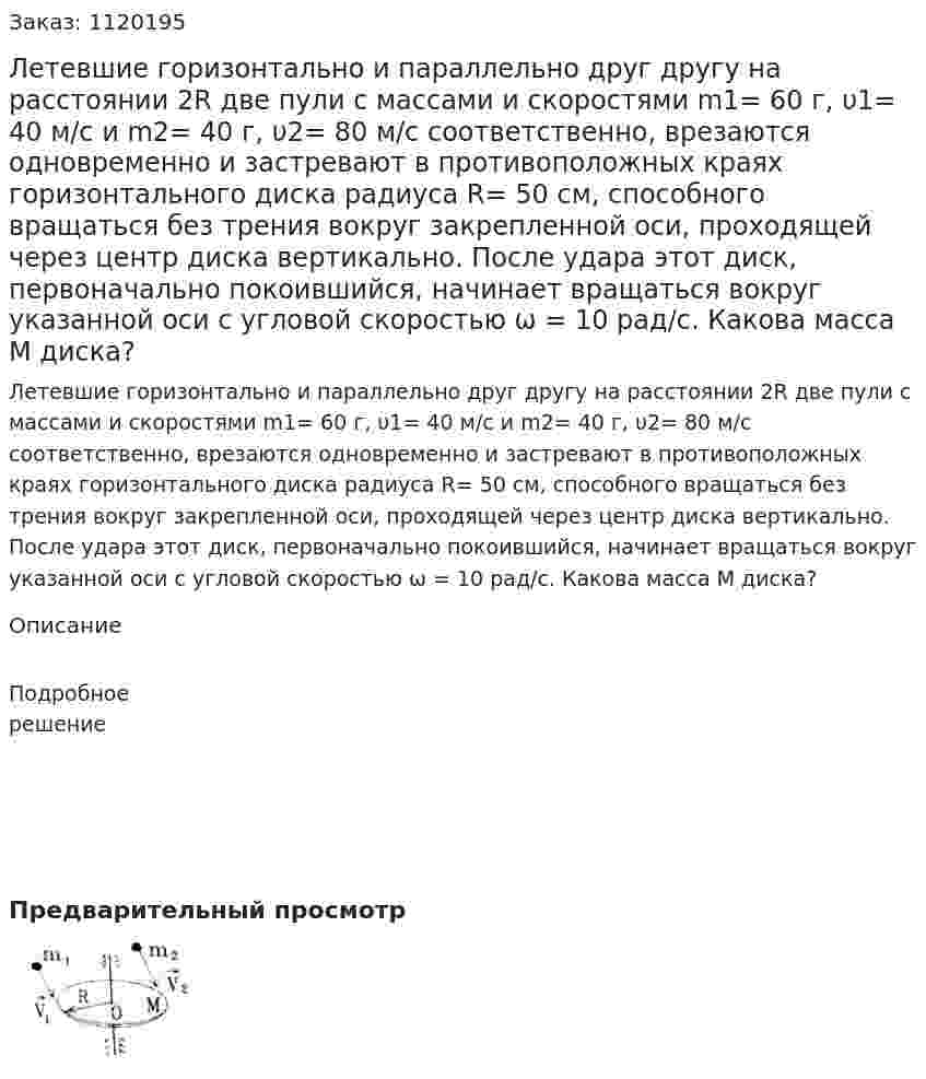 Летевшие горизонтально и параллельно друг другу на расстоянии 2R две пули с массами и скоростями m1= 60 г, υ1= 40 м/с и m2= 40 г, υ2= 80 м/с соответственно, врезаются одновременно и застревают в противоположных краях горизонтального диска радиуса R= 50 см, способного вращаться без трения вокруг закрепленной оси, проходящей через центр диска вертикально. После удара этот диск, первоначально покоившийся, начинает вращаться вокруг указанной оси с угловой скоростью ω = 10 рад/с. Какова масса М диска? 
