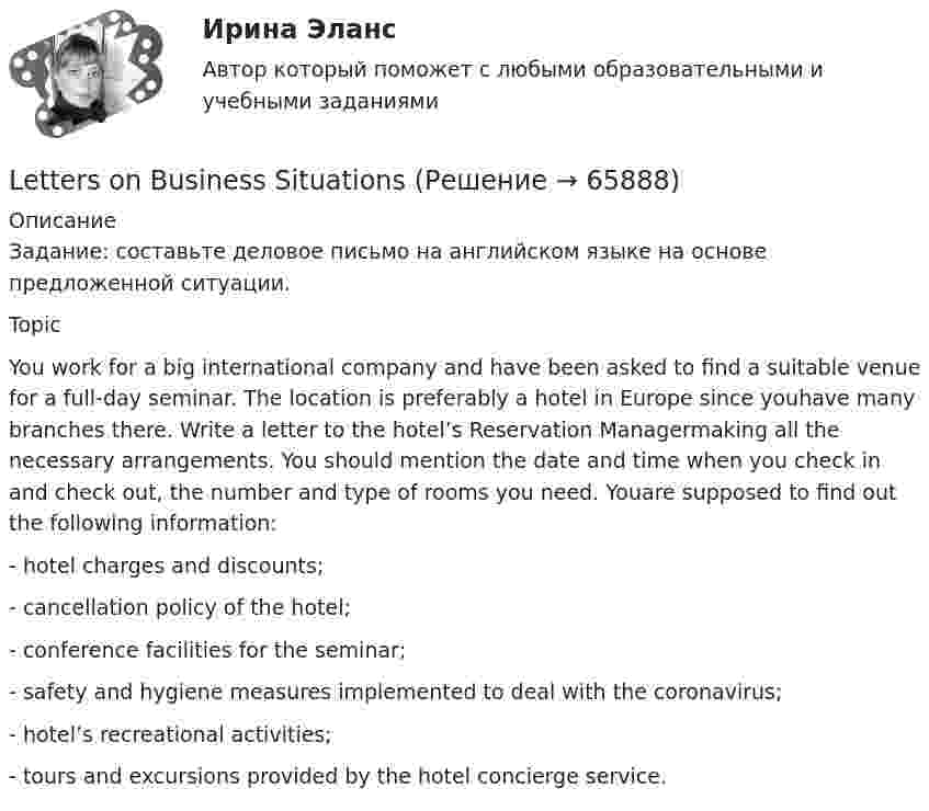     
            Описание
            Задание: составьте деловое письмо на английском языке на основе предложенной ситуации.TopicYou work for a big international company and have been asked to find a suitable venue for a full-day seminar. The location is preferably a hotel in Europe since youhave many branches there. Write a letter to the hotel’s Reservation Managermaking all the necessary arrangements. You should mention the date and time when you check in and check out, the number and type of rooms you need. Youare supposed to find out the following information:- hotel charges and discounts;- cancellation policy of the hotel;- conference facilities for the seminar;- safety and hygiene measures implemented to deal with the coronavirus;- hotel’s recreational activities;- tours and excursions provided by the hotel concierge service.   
            
            
            Let’s consider some of the particular topics, ….. ? Выберите один ответ: a.aren’t we b.don’t we c.do we d.shall weLetters on Business SituationsLife has its ups and downs, nothing in life ….. forever. Выберите один ответ: a. was lasting b. lasts c. last d. is lastingLisa is talking about her past and present habits. Write sentences as in the example below. Лиза рассказывает о своих привычках в прошлом и в настоящем. Напишите предложения, используя таблицу ниже. Обратите внимание на пример и составьте рассказ от первого лица, используя Present Simple и Past Simple.... loT-платформы и сервисы являются технологической основой цифровизации отраслей, реализации бизнес-моделей цифровой экономики и новых принципов и технологий производстваMacmillan. CEFR Level A2 Practice Online (British). GENERAL ENGLISH BAC A2 2021_23 РосдистантMacmillan CEFR Level A2 Practice Online (British) GENERAL ENGLISH BAC A2 Росдистант Ответы на UNIT с 1 по 4KONTROLLTEST ZUM KAPITEL 8 (B1)  1. Ergänzen Sie die passenden Modalverben im Präsenz (können - sollen - wollen - müssen - dürfen - mögen).Kurzinterviews Stellen Sie drei oder vier Fragen an möglichst viele Partner in Ihrer Gruppe.K грубым нарушениям правил учета доходов и расходов и объектов налогообложения относят …K грубым нарушениям правил учета доходов и расходов и объектов налогообложения относят …Kоличества +, - и 0-ых элементов массива. C++Large establishments may employ one or two … agents...... late. Выберите один ответ: a. Not be b. Don’t be c. Don’t d. Be not