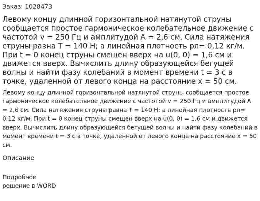 Левому концу длинной горизонтальной натянутой струны сообщается простое гармоническое колебательное движение с частотой v = 250 Гц и амплитудой А = 2,6 см. Сила натяжения струны равна Т = 140 Н; а линейная плотность pл= 0,12 кг/м. При t = 0 конец струны смещен вверх на u(0, 0) = 1,6 см и движется вверх. Вычислить длину образующейся бегущей волны и найти фазу колебаний в момент времени t = 3 с в точке, удаленной от левого конца на расстояние х = 50 см. 
