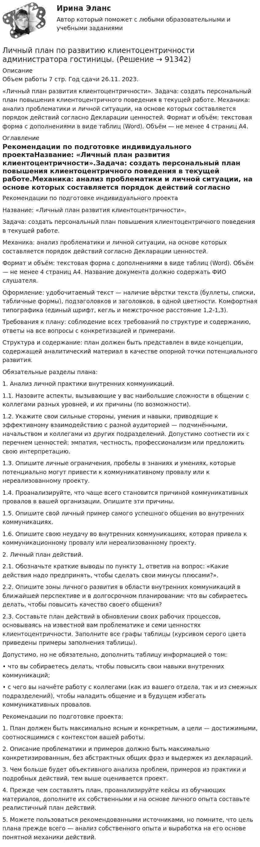     
            Описание
            Объем работы 7 стр. Год сдачи 26.11. 2023. «Личный план развития клиентоцентричности». Задача: создать персональный план повышения клиентоцентричного поведения в текущей работе. Механика: анализ проблематики и личной ситуации, на основе которых составляется порядок действий согласно Декларации ценностей. Формат и объём: текстовая форма с дополнениями в виде таблиц (Word). Объём — не менее 4 страниц А4. 
            Оглавление
            Рекомендации по подготовке индивидуального проектаНазвание: «Личный план развития клиентоцентричности».Задача: создать персональный план повышения клиентоцентричного поведения в текущей работе.Механика: анализ проблематики и личной ситуации, на основе которых составляется порядок действий согласно Декларации ценностей.Формат и объём: текстовая форма с дополнениями в виде таблиц (Word). Объём — не менее 4 страниц А4. Название документа должно содержать ФИО слушателя.Оформление: удобочитаемый текст — наличие вёрстки текста (буллеты, списки, табличные формы), подзаголовков и заголовков, в одной цветности. Комфортная типографика (единый шрифт, кегль и межстрочное расстояние 1,2-1,3).Требования к плану: соблюдение всех требований по структуре и содержанию, ответы на все вопросы с конкретизацией и примерами.Структура и содержание: план должен быть представлен в виде концепции, содержащей аналитический материал в качестве опорной точки потенциального развития.Обязательные разделы плана:1. Анализ личной практики внутренних коммуникаций.1.1. Назовите аспекты, вызывающие у вас наибольшие сложности в общении с коллегами разных уровней, и их причины (по возможности).1.2. Укажите свои сильные стороны, умения и навыки, приводящие к эффективному взаимодействию с разной аудиторией — подчинёнными, начальством и коллегами из других подразделений. Допустимо соотнести их с перечнем ценностей: эмпатия, честность, профессионализм или предложить свою интерпретацию.1.3. Опишите личные ограничения, пробелы в знаниях и умениях, которые потенциально могут привести к коммуникативному провалу или к нереализованному проекту.1.4. Проанализируйте, что чаще всего становится причиной коммуникативных провалов в вашей организации. Опишите эти причины.1.5. Опишите свой личный пример самого успешного общения во внутренних коммуникациях.1.6. Опишите свою неудачу во внутренних коммуникациях, которая привела к коммуникационному провалу или нереализованному проекту.2. Личный план действий.2.1. Обозначьте краткие выводы по пункту 1, ответив на вопрос: «Какие действия надо предпринять, чтобы сделать свои минусы плюсами?».2.2. Опишите зоны личного развития в области внутренних коммуникаций в ближайшей перспективе и в долгосрочном планировании: что вы собираетесь делать, чтобы повысить качество своего общения?2.3. Составьте план действий в обновлении своих рабочих процессов, основываясь на известной вам проблематике и семи ценностях клиентоцентричности. Заполните все графы таблицы (курсивом серого цвета приведены примеры заполнения таблицы).Допустимо, но не обязательно, дополнить таблицу информацией о том:• что вы собираетесь делать, чтобы повысить свои навыки внутренних коммуникаций;• с чего вы начнёте работу с коллегами (как из вашего отдела, так и из смежных подразделений), чтобы наладить общение и в будущем избегать коммуникативных провалов.Рекомендации по подготовке проекта:1. План должен быть максимально ясным и конкретным, а цели — достижимыми, соотносящимися с контекстом вашей работы.2. Описание проблематики и примеров должно быть максимально конкретизированным, без абстрактных общих фраз и выдержек из деклараций.3. Чем больше будет объективного анализа проблем, примеров из практики и подробных действий, тем выше оценивается проект.4. Прежде чем составлять план, проанализируйте кейсы из обучающих материалов, дополните их собственными и на основе личного опыта составьте реалистичный план действий.5. Можете пользоваться рекомендованными источниками, но помните, что цель плана прежде всего — анализ собственного опыта и выработка на его основе понятной механики действий.  
            
            
            Личные … права субъектов интеллектуальной собственности охраняются бессрочноЛичный план по развитию клиентоцентричности администратора гостиницы.Лишение гражданства возможно только в отношении ... граждан.Лоббизм и GR: теория и практикаЛоббизм и GR: теория и практикаЛоббизм и GR: теория и практика (5 семестр)⭐ Лоббизм и GR: теория и практика (ответы на тесты Синергия / МТИ / МосАП, ноябрь 2022)Личностный и деятельностный подход в психологииЛичность в ее своеобразии и неповторимости – это:Личность и обществоЛичность как объект и субъект воспитанияЛичность лидера и стиль его поведения влияют на определенные  общественные и индивидуальные процессы – в частности, на процесс … (укажите  3 варианта ответа) актуализации потребностей членов группы в их самопрезентации структуризации и диффличность преступника«Личность преступника»