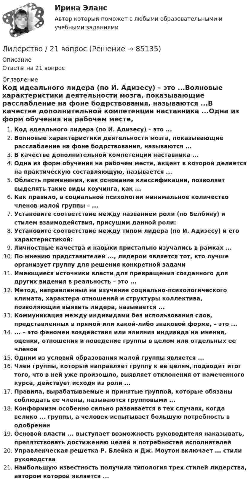      
            Описание
            Ответы на 21 вопрос 
            Оглавление
            Код идеального лидера (по И. Адизесу) – это ...Волновые характеристики деятельности мозга, показывающие расслабление на фоне бодрствования, называются ...В качестве дополнительной компетенции наставника ...Одна из форм обучения на рабочем месте, акцент в которой делается на практическую составляющую, называется ...Область применения, как основание классификации, позволяет выделять такие виды коучинга, как ...Как правило, в социальной психологии минимальное количество членов малой группы – ...Установите соответствие между названием роли (по Белбину) и стилем взаимодействия, присущим данной роли:Установите соответствие между типом лидера (по И. Адизесу) и его характеристикой:Личностные качества и навыки пристально изучались в рамках ...По мнению представителей ..., лидером является тот, кто лучше организует группу для решения конкретной задачиИмеющиеся источники власти для превращения созданного для других видения в реальность – это ...Метод, направленный на изучение социально-психологического климата, характера отношений и структуры коллектива, позволяющий выявить лидера, называется ...Коммуникация между индивидами без использования слов, представленных в прямой или какой-либо знаковой форме, – это ...... – это феномен воздействия или влияния индивида на мнения, оценки, отношения и поведение группы в целом или отдельных ее членовОдним из условий образования малой группы является ...Член группы, который направляет группу к ее целям, подводит итог того, что в ней уже произошло, выявляет отклонения от намеченного курса, действует исходя из роли ...Правила, вырабатываемые и принятые группой, которые обязаны соблюдать ее члены, называются групповыми ...Конформизм особенно сильно развивается в тех случаях, когда велико ... группы, а человек испытывает большую потребность в одобренииОсновой власти ... выступает возможность руководителя наказывать, препятствовать достижению целей и потребностей исполнителейУправленческая решетка Р. Блейка и Дж. Моутон включает ... стили руководстваНаибольшую известность получила типология трех стилей лидерства, автором которой является ...  
            
            
            Лидерство 1 семестр (ответы на тест Синергия / МТИ / МОИ / МосАП)Лидерство / 21 вопросЛидерство 30 вопросов СИНЕРГИЯ МТИ 2022✅ Лидерство 75 вопросов СИНЕРГИЯ МТИ 2022Лидерство / 76 вопросовЛидерство 7 семестр ✅ Лидерство 95 вопросов СИНЕРГИЯ МТИ 2022Лечения гайморита своими силами - Гайморит - это воспаление гайморовой пазухи носаЛечения зубов под общим наркозомЛиберализация экономики предполагает:... лидер активно проявляет себя, способен помочь группе в выполнении задания, координации членов, либо предложением продуктивной идеи, знанием решения проблемы, сопереживает группе, ее трудностям, избран самой группой... лидер нацелен на процесс создания такого результата, которого раньше не существовало... лидером Бернард Басс называл такого лидера, который добивается исключительных результатов с помощью стратегии поведения по принципу «четырех я»Лидерский потенциал руководителя проблемы развития и перспективы их решения