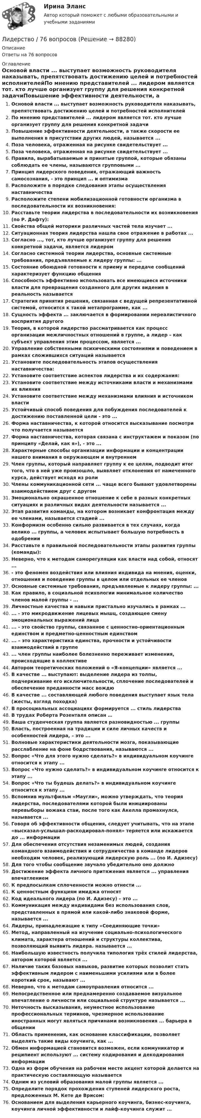      
            Описание
            Ответы на 76 вопросов 
            Оглавление
            Основой власти ... выступает возможность руководителя наказывать, препятствовать достижению целей и потребностей исполнителейПо мнению представителей ... лидером является тот. кто лучше организует группу для решения конкретной задачиПовышение эффективности деятельности, а также скорости ее выполнения в присутствии других людей, называется ...Поза человека, отраженная на рисунке свидетельствует ...Поза человека, отраженная на рисунке свидетельствует ...Правила, вырабатываемые и принятые группой, которые обязаны соблюдать ее члены, называются групповыми ...Принцип лидерского поведения, отражающий важность самосознания, - это принцип ... и оптимизмаРасположите в порядке следования этапы осуществления наставничестваРасположите степени мобилизационной готовности организма в последовательности их возникновения:Расставьте теории лидерства в последовательности их возникновения (по Р. Дафту):Свойства общей моторики различных частей тела изучает ...Ситуационная теория лидерства нашла свое отражение в работах ...Согласно ..., тот, кто лучше организует группу для решения конкретной задачи, является лидеромСогласно системной теории лидерства, основные системные требования, предъявляемые к лидеру группы: ...Состояние обоюдной готовности к приему и передаче сообщений характеризует функцию общенияСпособность эффективно использовать все имеющиеся источники власти для превращения созданного для других видения в реальность называетсяСтратегия принятия решения, связанная с ведущей репрезентативной системой, относится к такой метапрограмме, как ...Сущность эффекта ... заключается в формировании нереалистичного восприятия другогоТеория, в которой лидерство рассматривается как процесс организации межличностных отношений в группе, а лидер – как субъект управления этим процессом, является ...Управление собственными психическими состояниями и поведением в рамках сложившихся ситуаций называетсяУстановите последовательность этапов осуществления наставничества:Установите соответствие аспектов лидерства и их содержания:Установите соответствие между источниками власти и механизмами их влиянияУстановите соответствие между механизмами влияния и источником властиУстойчивый способ поведения для побуждения последователей к достижению поставленной цели - это ...Форма наставничества, к которой относится высказывание посмотри что получается называетсяФорма наставничества, которая связана с инструктажем и показом (по принципу «Делай, как я»), - это ...Характерные способы организации информации и концентрации нашего внимания в окружающем и внутреннемЧлен группы, который направляет группу к ее целям, подводит итог того, что в ней уже произошло, выявляет отклонения от намеченного курса, действует исходя из ролиЧлены коммуникационной сети ... чаще всего бывают удовлетворены взаимодействием друг с другомЭмоционально окрашенное отношение к себе в разных конкретных ситуациях и различных видах деятельности называется ...Этап развития команды, на котором возникает конфронтация между ее членами, называется стадией ...Конформизм особенно сильно развивается в тех случаях, когда велико ... группы, а человек испытывает большую потребность в одобренииРасставьте в правильной последовательности этапы развития группы (команды):Неверно, что к методам саморегуляции как власти над собой, относят ...- это феномен воздействия или влияния индивида на мнения, оценки, отношения и поведение группы в целом или отдельных ее членовОсновные системные требования, предъявляемые к лидеру группы: ...Как правило, в социальной психологии минимальное количество членов малой группы - ...Личностные качества и навыки пристально изучались в рамках ...... - это микродвижение лицевых мышц, создающее смену эмоциональных выражений лица... - это свойство группы, связанное с ценностно-ориентационным единством и предметно-ценностным единством... – это характеристика единства, прочности и устойчивости взаимодействий в группе... член группы наиболее болезненно переживает изменения, происходящие в коллективеАвтором теоретических положений о «Я-концепции» является ...В качестве ... выступают: выделение лидера из толпы, подчеркивание его исключительности, сплочение последователей и обеспечение преданности масс вождюВ качестве ... составляющей любого поведения выступает язык тела (жесты, взгляд походка)В просоциальных ассоциациях формируется ... стиль лидерстваВ трудах Роберта Розенталя описан …Ваша студенческая группа является разновидностью ... группыВласть, построенная на традиции и силе личных качеств и особенностей лидера, – это ...Волновые характеристики деятельности мозга, показывающие расслабление на фоне бодрствования, называются ...Вопрос «Что для этого нужно сделать?» в индивидуальном коучинге относится к этапу ...Вопрос «Что нужно сделать?» в индивидуальном коучинге относится к этапу ...Вопрос «Что ты будешь делать?» в индивидуальном коучинге относится к этапу ...Вспомнив мультфильм «Маугли», можно утверждать, что теория лидерства, последователями которой были инициированы перевыборы вожака стаи, после того как Акелла промахнулся, называется ...Говоря об эффективности общения, следует учитывать, что на этапе «высказал-услышал-раскодировал-понял» теряется или искажается до ... информацииДля обеспечения отсутствия незаменимых людей, создания командного взаимодействия и сотрудничества в команде лидеров необходим человек, реализующий лидерскую роль ... (по И. Адизесу)Для того чтобы сообщение звучало убедительно оно должноДостижение эффекта личного притяжения является ... управления впечатлениемК предпосылкам сплоченности можно отнести ...К ценностным функциям имиджа относятКод идеального лидера (по И. Адизесу) – это ...Коммуникация между индивидами без использования слов, представленных в прямой или какой-либо знаковой форме, называется ...Лидеры, принадлежащие к типу «Соединяющие точки»Метод, направленный на изучение социально-психологического климата, характера отношений и структуры коллектива, позволяющий выявить лидера. называется ...Наибольшую известность получила типология трёх стилей лидерства, автором которой является ...Наличие таких базовых навыков, развитие которых позволит стать эффективным лидером с наименьшими усилиями или в более короткий срок, называют ...Неверно, что к методам самоуправления относится ...Непосредственное или преднамеренно создаваемое визуальное впечатление о личности или социальной структуре называется ...Неточность высказывания, неуместное использование профессиональных терминов, чрезмерное использование иностранных могут являться причинами возникновения ... барьера в общенииОбласть применения, как основание классификации, позволяет выделять такие виды коучинга, как ...Обмен информацией становится возможен, если коммуникатор и реципиент используют ... систему кодирования и декодирования информацииОдна из форм обучения на рабочем месте акцент которой делается на практическую составляющую называетсяОдним из условий образования малой группы является ...Определите порядок прохождения ступеней лидерского роста, предложенных М. Кете де Врисом:Основанием для выделения карьерного коучинга, бизнес-коучинга, коучинга личной эффективности и лайф-коучинга служит ...  
            
            
            ✅ Лидерство 75 вопросов СИНЕРГИЯ МТИ 2022Лидерство / 76 вопросовЛидерство 7 семестр ✅ Лидерство 95 вопросов СИНЕРГИЯ МТИ 2022Лидерство.б💯 Лидерство.б (все ответы на тест Синергия / МОИ / МТИ / МосАП, август 2023)💯 Лидерство.б (все ответы на тест Синергия / МТИ / МосАП, август 2022)... лидер активно проявляет себя, способен помочь группе в выполнении задания, координации членов, либо предложением продуктивной идеи, знанием решения проблемы, сопереживает группе, ее трудностям, избран самой группой... лидер нацелен на процесс создания такого результата, которого раньше не существовало... лидером Бернард Басс называл такого лидера, который добивается исключительных результатов с помощью стратегии поведения по принципу «четырех я»Лидерский потенциал руководителя проблемы развития и перспективы их решенияЛидерский потенциал руководителя проблемы развития и перспективы их решенияЛидерство 1 семестр (ответы на тест Синергия / МТИ / МОИ / МосАП)Лидерство / 21 вопрос