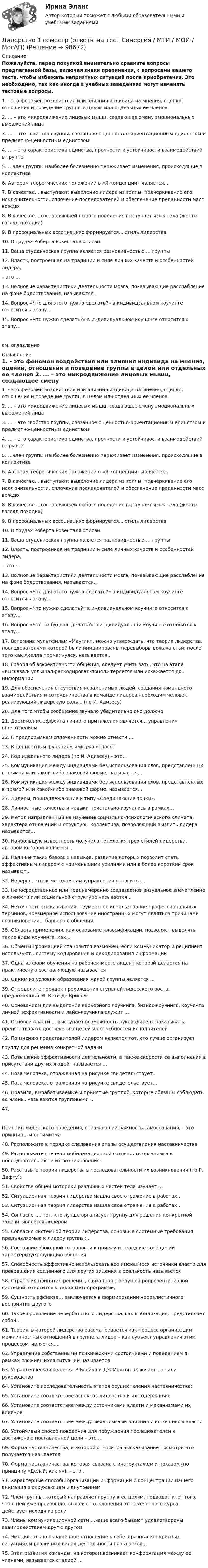     
            Описание
            Пожалуйста, перед покупкой внимательно сравните вопросы предлагаемой базы, включая знаки препинания, с вопросами вашего теста, чтобы избежать неприятных ситуаций после приобретения. Это необходимо, так как иногда в учебных заведениях могут изменять тестовые вопросы. 	1.               - это феномен воздействия или влияния индивида на мнения, оценки, отношения и поведение группы в целом или отдельных ее членов	2.               ... – это микродвижение лицевых мышц, создающее смену эмоциональных выражений лица	3.               ... – это свойство группы, связанное с ценностно-ориентационным единством и предметно-ценностным единством	4.               … – это характеристика единства, прочности и устойчивости взаимодействий в группе	5.               …член группы наиболее болезненно переживает изменения, происходящие в коллективе	6.               Автором теоретических положений о «Я-концепции» является...	7.               В качестве... выступают: выделение лидера из толпы, подчеркивание его исключительности, сплочение последователей и обеспечение преданности масс вождю	8.               В качестве... составляющей любого поведения выступает язык тела (жесты, взгляд походка)	9.               В просоциальных ассоциациях формируется... стиль лидерства	10.          В трудах Роберта Розенталя описан.	11.          Ваша студенческая группа является разновидностью … группы	12.          Власть, построенная на традиции и силе личных качеств и особенностей лидера,	– это …	13.          Волновые характеристики деятельности мозга, показывающие расслабление на фоне бодрствования, называются...	14.          Вопрос «Что для этого нужно сделать?» в индивидуальном коучинге относится к этапу..	15.          Вопрос «Что нужно сделать?» в индивидуальном коучинге относится к этапу…см. оглавление 
            Оглавление
            	1.               - это феномен воздействия или влияния индивида на мнения, оценки, отношения и поведение группы в целом или отдельных ее членов	2.               ... – это микродвижение лицевых мышц, создающее смену эмоциональных выражений лица	3.               ... – это свойство группы, связанное с ценностно-ориентационным единством и предметно-ценностным единством	4.               … – это характеристика единства, прочности и устойчивости взаимодействий в группе	5.               …член группы наиболее болезненно переживает изменения, происходящие в коллективе	6.               Автором теоретических положений о «Я-концепции» является...	7.               В качестве... выступают: выделение лидера из толпы, подчеркивание его исключительности, сплочение последователей и обеспечение преданности масс вождю	8.               В качестве... составляющей любого поведения выступает язык тела (жесты, взгляд походка)	9.               В просоциальных ассоциациях формируется... стиль лидерства	10.          В трудах Роберта Розенталя описан.	11.          Ваша студенческая группа является разновидностью … группы	12.          Власть, построенная на традиции и силе личных качеств и особенностей лидера,	– это …	13.          Волновые характеристики деятельности мозга, показывающие расслабление на фоне бодрствования, называются...	14.          Вопрос «Что для этого нужно сделать?» в индивидуальном коучинге относится к этапу..	15.          Вопрос «Что нужно сделать?» в индивидуальном коучинге относится к этапу…	16.          Вопрос «Что ты будешь делать?» в индивидуальном коучинге относится к этапу…	17.          Вспомнив мультфильм «Маугли», можно утверждать, что теория лидерства, последователями которой были инициированы перевыборы вожака стаи, после того как Акелла промахнулся, называется...	18.          Говоря об эффективности общения, следует учитывать, что на этапе «высказал- услышал-раскодировал-понял» теряется или искажается до... информации	19.          Для обеспечения отсутствия незаменимых людей, создания командного взаимодействия и сотрудничества в команде лидеров необходим человек, реализующий лидерскую роль... (по И. Адизесу)	20.          Для того чтобы сообщение звучало убедительно оно должно	21.          Достижение эффекта личного притяжения является... управления впечатлением	22.          К предпосылкам сплоченности можно отнести …	23.          К ценностным функциям имиджа относят	24.          Код идеального лидера (по И. Адизесу) – это...	25.          Коммуникация между индивидами без использования слов, представленных в прямой или какой-либо знаковой форме, называется…	26.          Коммуникация между индивидами без использования слов, представленных в прямой или какой-либо знаковой форме, называется…	27.          Лидеры, принадлежающие к типу «Соединяющие точки».	28.          Личностные качества и навыки пристально изучались в рамках…	29.          Метод направленный на изучение социально-психологического климата, характера отношений и структуры коллектива, позволяющий выявить лидера. называется...	30.          Наибольшую известность получила типология трёх стилей лидерства, автором которой является…	31.          Наличие таких базовых навыков, развитие которых позволит стать эффективным лидером с наименьшими усилиями или в более короткий срок, называют...	32.          Неверно.. что к методам самоуправления относится...	33.          Непосредственное или преднамеренно создаваемое визуальное впечатление о личности или социальной структуре называется...	34.          Неточность высказывания, неуместное использование профессиональных терминов, чрезмерное использование иностранных могут являться причинами возникновения... барьера в общении	35.          Область применения, как основание классификации, позволяет выделять такие виды коучинга, как...	36.          Обмен информацией становится возможен, если коммуникатор и реципиент используют…систему кодирования и декодирования информации	37.          Одна из форм обучения на рабочем месте акцент которой делается на практическую составляющую называется	38.          Одним из условий образования малой группы является …	39.          Определите порядок прохождения ступеней лидерского роста, предложенных М. Кете де Врисом:	40.          Основанием для выделения карьерного коучинга, бизнес-коучинга, коучинга личной эффективности и лайф-коучинга служит …	41.          Основой власти … выступает возможность руководителя наказывать, препятствовать достижению целей и потребностей исполнителей	42.                                                                                              По мнению представителей      лидером является тот. кто лучше организует	группу для решения конкретной задачи	43.          Повышение эффективности деятельности, а также скорости ее выполнения в присутствии других людей, называется …	44.          Поза человека, отраженная на рисунке свидетельствует..	45.          Поза человека, отраженная на рисунке свидетельствует…	46.          Правила, вырабатываемые и принятые группой, которые обязаны соблюдать ее члены, называются групповыми …	47.          Принцип лидерского поведения, отражающий важность самосознания, – это принцип... и оптимизма	48.          Расположите в порядке следования этапы осуществления наставничества	49.          Расположите степени мобилизационной готовности организма в последовательности их возникновения:	50.          Расставьте теории лидерства в последовательности их возникновения (по Р. Дафту):	51.          Свойства общей моторики различных частей тела изучает …	52.          Ситуационная теория лидерства нашла свое отражение в работах..	53.          Ситуационная теория лидерства нашла свое отражение в работах..	54.          Согласно …, тот, кто лучше организует группу для решения конкретной задачи, является лидером	55.          Согласно системной теории лидерства, основные системные требования, предъявляемые к лидеру группы:...	56.          Состояние обоюдной готовности к приему и передаче сообщений характеризует функцию общения	57.          Способность эффективно использовать все имеющиеся источники власти для превращения созданного для других видения в реальность называется	58.          Стратегия принятия решения, связанная с ведущей репрезентативной системой, относится к такой метопрограмме,	59.          Сущность эффекта… заключается в формировании нереалистичного восприятия другого	60.          Такое проявление невербального лидерства, как мобилизация, представляет собой...	61.          Теория, в которой лидерство рассматривается как процесс организации межличностных отношений в группе, а лидер – как субъект управления этим процессом, является…	62.          Управление собственными психическими состояниями и поведением в рамках сложившихся ситуаций называется	63.          Управленческая решетка Р Блейка и Дж Моутон включает …стили руководства	64.          Установите последовательность этапов осуществления наставничества:	65.          Установите соответствие аспектов лидерства и их содержания:	66.          Установите соответствие между источниками власти и механизмами их влияния	67.          Установите соответствие между механизмами влияния и источником власти	68.          Устойчивый способ поведения для побуждения последователей к достижению поставленной цели – это...	69.          Форма наставничества, к которой относится высказывание посмотри что получается называется	70.          Форма наставничества, которая связана с инструктажем и показом (по принципу «Делай, как я»), – это..	71.          Характерные способы организации информации и концентрации нашего внимания в окружающем и внутреннем	72.          Член группы, который направляет группу к ее целям, подводит итог того, что в ней уже произошло, выявляет отклонения от намеченного курса, действует исходя из роли	73.          Члены коммуникационной сети …чаще всего бывают удовлетворены взаимодействием друг с другом	74.          Эмоционально окрашенное отношение к себе в разных конкретных ситуациях и различных видах деятельности называется...	75.          Этап развития команды, на котором возникает конфронтация между ее членами, называется стадией …  
            
            
            Лидерский потенциал руководителя проблемы развития и перспективы их решенияЛидерство 1 семестр (ответы на тест Синергия / МТИ / МОИ / МосАП)Лидерство / 21 вопросЛидерство 30 вопросов СИНЕРГИЯ МТИ 2022✅ Лидерство 75 вопросов СИНЕРГИЯ МТИ 2022Лидерство / 76 вопросовЛидерство 7 семестр Лечение и вторичная профилактика пациентов с хронической сердечной недостаточностью [Ответы]Лечения гайморита своими силами - Гайморит - это воспаление гайморовой пазухи носаЛечения зубов под общим наркозомЛиберализация экономики предполагает:... лидер активно проявляет себя, способен помочь группе в выполнении задания, координации членов, либо предложением продуктивной идеи, знанием решения проблемы, сопереживает группе, ее трудностям, избран самой группой... лидер нацелен на процесс создания такого результата, которого раньше не существовало... лидером Бернард Басс называл такого лидера, который добивается исключительных результатов с помощью стратегии поведения по принципу «четырех я»