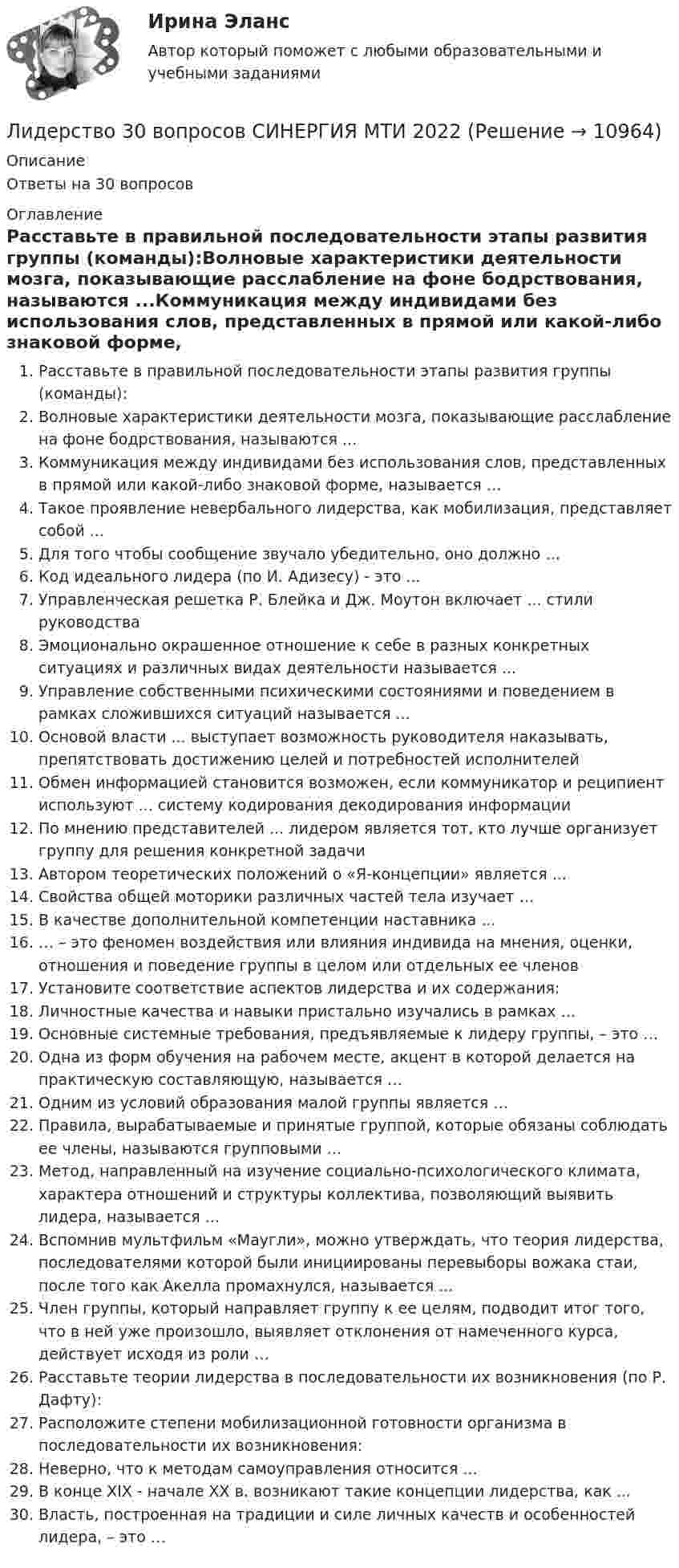      
          Описание
          Ответы на 30 вопросов 
          Оглавление
          Расставьте в правильной последовательности этапы развития группы (команды):Волновые характеристики деятельности мозга, показывающие расслабление на фоне бодрствования, называются ...Коммуникация между индивидами без использования слов, представленных в прямой или какой-либо знаковой форме, называется …Такое проявление невербального лидерства, как мобилизация, представляет собой ...Для того чтобы сообщение звучало убедительно, оно должно …Код идеального лидера (по И. Адизесу) - это ...Управленческая решетка Р. Блейка и Дж. Моутон включает ... стили руководстваЭмоционально окрашенное отношение к себе в разных конкретных ситуациях и различных видах деятельности называется ...Управление собственными психическими состояниями и поведением в рамках сложившихся ситуаций называется ...Основой власти ... выступает возможность руководителя наказывать, препятствовать достижению целей и потребностей исполнителейОбмен информацией становится возможен, если коммуникатор и реципиент используют ... систему кодирования декодирования информацииПо мнению представителей ... лидером является тот, кто лучше организует группу для решения конкретной задачиАвтором теоретических положений о «Я-концепции» является ...Свойства общей моторики различных частей тела изучает …В качестве дополнительной компетенции наставника ...… – это феномен воздействия или влияния индивида на мнения, оценки, отношения и поведение группы в целом или отдельных ее членовУстановите соответствие аспектов лидерства и их содержания:Личностные качества и навыки пристально изучались в рамках …Основные системные требования, предъявляемые к лидеру группы, – это …Одна из форм обучения на рабочем месте, акцент в которой делается на практическую составляющую, называется …Одним из условий образования малой группы является …Правила, вырабатываемые и принятые группой, которые обязаны соблюдать ее члены, называются групповыми …Метод, направленный на изучение социально-психологического климата, характера отношений и структуры коллектива, позволяющий выявить лидера, называется ...Вспомнив мультфильм «Маугли», можно утверждать, что теория лидерства, последователями которой были инициированы перевыборы вожака стаи, после того как Акелла промахнулся, называется ...Член группы, который направляет группу к ее целям, подводит итог того, что в ней уже произошло, выявляет отклонения от намеченного курса, действует исходя из роли …Расставьте теории лидерства в последовательности их возникновения (по Р. Дафту):Расположите степени мобилизационной готовности организма в последовательности их возникновения:Неверно, что к методам самоуправления относится ...В конце XIX - начале XX в. возникают такие концепции лидерства, как ...Власть, построенная на традиции и силе личных качеств и особенностей лидера, – это … 
            
            
            Лидерство / 21 вопросЛидерство 30 вопросов СИНЕРГИЯ МТИ 2022✅ Лидерство 75 вопросов СИНЕРГИЯ МТИ 2022Лидерство / 76 вопросовЛидерство 7 семестр ✅ Лидерство 95 вопросов СИНЕРГИЯ МТИ 2022Лидерство.бЛечения зубов под общим наркозомЛиберализация экономики предполагает:... лидер активно проявляет себя, способен помочь группе в выполнении задания, координации членов, либо предложением продуктивной идеи, знанием решения проблемы, сопереживает группе, ее трудностям, избран самой группой... лидер нацелен на процесс создания такого результата, которого раньше не существовало... лидером Бернард Басс называл такого лидера, который добивается исключительных результатов с помощью стратегии поведения по принципу «четырех я»Лидерский потенциал руководителя проблемы развития и перспективы их решенияЛидерский потенциал руководителя проблемы развития и перспективы их решения