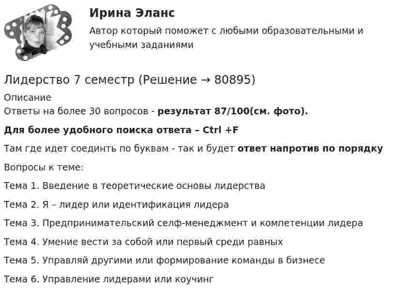     
            Описание
            Ответы на более 30 вопросов - результат 87/100(см. фото). Для более удобного поиска ответа – Ctrl +FТам где идет соединть по буквам - так и будет ответ напротив по порядкуВопросы к теме:Тема 1. Введение в теоретические основы лидерства                                                                                               Тема 2. Я – лидер или идентификация лидера                                                                                                Тема 3. Предпринимательский селф-менеджмент и компетенции лидера                                                                                                Тема 4. Умение вести за собой или первый среди равных                                                                                                Тема 5. Управляй другими или формирование команды в бизнесе                                                                                                Тема 6. Управление лидерами или коучинг   
            
            
            Лидерство / 76 вопросовЛидерство 7 семестр ✅ Лидерство 95 вопросов СИНЕРГИЯ МТИ 2022Лидерство.б💯 Лидерство.б (все ответы на тест Синергия / МОИ / МТИ / МосАП, август 2023)💯 Лидерство.б (все ответы на тест Синергия / МТИ / МосАП, август 2022)💯 Лидерство.б (все ответы на тест Синергия / МТИ / МосАП, апрель 2023)... лидер нацелен на процесс создания такого результата, которого раньше не существовало... лидером Бернард Басс называл такого лидера, который добивается исключительных результатов с помощью стратегии поведения по принципу «четырех я»Лидерский потенциал руководителя проблемы развития и перспективы их решенияЛидерский потенциал руководителя проблемы развития и перспективы их решенияЛидерство 1 семестр (ответы на тест Синергия / МТИ / МОИ / МосАП)Лидерство / 21 вопросЛидерство 30 вопросов СИНЕРГИЯ МТИ 2022