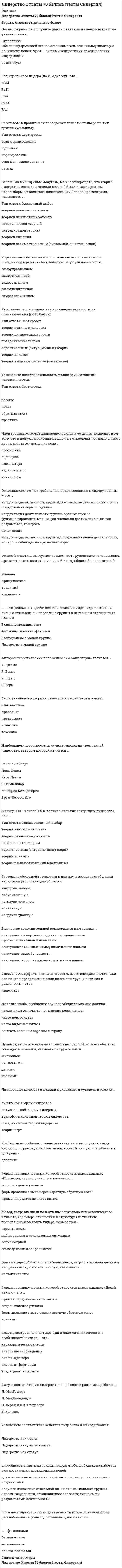     
          Описание
          Лидерство Ответы 73 балла (тесты Синергия)Верные ответы выделены в файлеПосле покупки Вы получите файл с ответами на вопросы которые указаны ниже: 
          Оглавление
          Расставьте в правильной последовательности этапы развития группы (команды):Тип ответа: Сортировкаэтап формированиябурлениянормированиеэтап функционированияраспадВолновые характеристики деятельности мозга, показывающие расслабление на фоне бодрствования, называются ...альфа-волнамибета-волнамитета-волнамидельта-вол на миКоммуникация между индивидами без использования слов, представленных в прямой или какой-либо знаковой форме, называется …вербальное общениедирективное общениеневербальное общениевнушениеТакое проявление невербального лидерства, как мобилизация, представляет собой ...Тип ответа: Множественный выбор□ впечатление от нашего вида (восприятие нашей внешности)□ рабочее состояние тела, приспособление его к затрате усилий и относительно широкому выбору действий□ готовность человека к предстоящему действию, характеризуемая общей собранностью внимания□ непроизвольное приспосабливание человеком положения своего тела для воздействия на внешний объект, с тем чтобы приспособить объект к своим нуждамДля того чтобы сообщение звучало убедительно, оно должно …не слишком отличаться от мнения реципиентачасто повторятьсячасто видоизменятьсявзывать главным образом к страхуКод идеального лидера (по И. Адизесу) - это ...PAEiPaEIpaeiPAEIPAelУправленческая решетка Р. Блейка и Дж. Моутон включает ... стили руководствадемократический, авторитарный и либеральныйдиктаторский, попустительский и коллегиальныйдиктаторский, демократический, пессимистический, организаторский и манипулятивныйдиктаторский, коллективный, пессимистический и организационныйЭмоционально окрашенное отношение к себе в разных конкретных ситуациях и различных видах деятельности называется ...установкойЯ-концепциейсамооценкойдинамической характеристикой личностисамосознаниемУправление собственными психическими состояниями и поведением в рамках сложившихся ситуаций называется ...самоуправлениемсаморегуляциейсамосознаниемсамодисциплинойсамоограничениемОсновой власти ... выступает возможность руководителя наказывать, препятствовать достижению целей и потребностей исполнителейэталонапринуждениятрадиций«харизмы»Обмен информацией становится возможен, если коммуникатор и реципиент используют ... систему кодирования декодирования информацииразличнуюПо мнению представителей .... лидером является тот, кто лучше организует группу для решения конкретной задачиТип ответа: Одиночный выборО ситуационнойО теорииО трансформационнойО теории лидерских качествО системной теории лидерстваАвтором теоретических положений о «Я-концепции» является ...У. ДжемсР. БернсУ. ШутцЭ. БернСвойства общей моторики различных частей тела изучает …лингвистикапросодикапроксемикакинесикатакесикаВ качестве дополнительной компетенции наставника ...выступает экспертное владение передаваемыми профессиональными навыкамивыступают отличные коммуникативные навыкивыступает самообучаемостьвыступают хорошие административные навык… – это феномен воздействия или влияния индивида на мнения, оценки, отношения и поведение группы в целом или отдельных ее членовВлияние меньшинстваАвтокинетический феноменКонформизм в малой группеЛидерство в малой группеУстановите соответствие аспектов лидерства и их содержания:Лидерство как чертаЛидерство как деятельностьЛидерство как статусспособность влиять на группы людей, чтобы побудить их работать для достижения поставленных целейодин из механизмов социальной интеграции, управленческого воздействияведущее положение отдельной личности, социальной группы, класса, государства, обусловленное более эффективными результатами деятельностиЛичностные качества и навыки пристально изучались в рамках …системной теории лидерстваситуационной теории лидерстватрансформационной теории лидерстваповеденческой теории лидерстватеории чертОсновные системные требования, предъявляемые к лидеру группы, – это …координация активности группы, обеспечение безопасности членов, поддержание веры в будущеекоординация деятельности группы, организация ее функционирования, мотивация членов на достижение высоких результатов, контрольисполнениякоординация активности группы, определение целей деятельности, контроль соблюдения групповых нормОдна из форм обучения на рабочем месте, акцент в которой делается на практическую составляющую, называется …наставничествоОдним из условий образования малой группы является …групповая открытостьизолированность членов группы друг от другадифференциацияналичие общей территорииПравила, вырабатываемые и принятые группой, которые обязаны соблюдать ее члены, называются групповыми …мнениямиценностямицеляминормамиМетод, направленный на изучение социально-психологического климата, характера отношений и структуры коллектива, позволяющий выявить лидера, называется ...проективнымнаблюдением в создаваемых ситуацияхсоциометриейсамооценочным опросникомВспомнив мультфильм «Маугли», можно утверждать, что теория лидерства, последователями которой были инициированы перевыборы вожака стаи, после того как Акелла промахнулся, называется ...теорией великого человекатеорией личностных качествповеденческой теориейситуационной теориейтеорией влияниятеорией взаимоотношений (системной, синтетической)Член группы, который направляет группу к ее целям, подводит итог того, что в ней уже произошло, выявляет отклонения от намеченного курса, действует исходя из роли …погонщикаоценщикаинициаторавдохновителяконтролераРасставьте теории лидерства в последовательности их возникновения (по Р. Дафту):Тип ответа: Сортировкатеории великого человекатеории личностных качествповеденческие теориивероятностные (ситуационные) теориитеории влияниятеории взаимоотношений (системные)Расположите степени мобилизационной готовности организма в последовательности их возникновения:Тип ответа: Сортировка1            напряжение организма таково, как будто именно сейчас решается вопрос жизни и смерти2             человек спит, все мышцы расслаблены и находятся в состоянии покоя3             оптимальная готовность к любому действию, точка отсчета вашей готовности что-то сделать4             «а ведь я устал»5             лихорадочные действия6             неготовность, нежелание что-то делатьНеверно, что к методам самоуправления относится ...анализсамообладаниесамоприказсамовнушениецелеполаганиесамокритикарефлексияВ конце XIX - начале XX в. возникают такие концепции лидерства, как ...теории великого человекатеории личностных качествповеденческие теориивероятностные (ситуационные) теориитеории влияниятеории взаимоотношений (системные)Власть, построенная на традиции и силе личных качеств и особенностей лидера, – это …харизматическая властьвласть вознаграждениявласть примеравласть информациитрадиционная власть 
          Список литературы
          Лидерство Ответы 73 балла (тесты Синергия)
            
            
            Лидерство Ответы 73 балла (тесты Синергия)Лидерство . Ответы на тест Синергия, МОИ 2022гЛидерство Ответы (Сборник тесты Синергия)Лидерство. Синергия 30 вопросовЛидерство Синергия (ответы на тест)Лидерство. тест Синергия Лидерство.Тест СинергияЛекции по физической культуре (3-5 тест) ИРНИТУЛестничные площадки, расположенные в уровне пола этажа называются…Лидер-… обладает достаточной властью навязывать свою волю исполнителям и использует директивный стиль руководстваЛидерство 75 вопросов. ТЕСТ СИНЕРГИЯ⭐ Лидерство.б (все ответы на тест Синергия / МТИ / МосАП, март 2022)Лидерство направленоЛидерство (ответы)