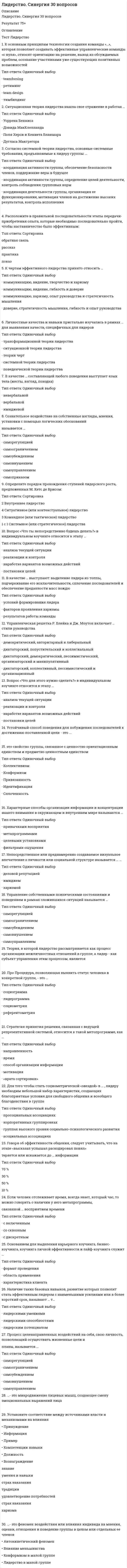      
          Описание
          Лидерство Синергия (ответы на тест) 
          Оглавление
          Перейдите по регистрационной ссылке ЗарегистрируйтесьИ вы сможете получить готовую работуВласть, построенная на традиции и силе личных качеств и особенностей лидера, – это …власть вознаграждения харизматическая властьвласть информациитрадиционная властьвласть примераВолновые характеристики деятельности мозга, показывающие расслабление на фоне бодрствования, называются ... альфа-волнамибета-волнамитета-волнамидельта-волнамиКод идеального лидера (по И. Адизесу) - это...PAEiPaEIpaei PAEIPAelУстановите соответствие аспектов лидерства и их содержания:А Лидерство как чертаB Лидерство как деятельностьC Лидерство как статусD способность влиять на группы людей, чтобы побудить их работать для достижения поставленных целейE один из механизмов социальной интеграции, управленческого воздействияF ведущее положение отдельной личности, социальной группы, класса, государства, обусловленное белее эффективными результатами деятельностиA=D, B=E, C=FСвойства общей моторики различных частей тела изучает … кинесикапросодикалингвистикапроксемикатакесикаКоммуникация между индивидами без использования слов, представленных в прямой или какой-либо знаковой форме, называется… невербальное общениедирективное общениевербальное общениевнушениеМетод направленный на изучение социально-психологического климата, характера отношений и структуры коллектива, позволяющий выявить лидера. называется ...проективнымнаблюдением в создаваемых ситуациях социометриейсамооценочным опросникомСитуационная теория лидерства нашла свое отражение в работах ..Дугласа МакгрегораДэвида Макклелланда Поля Херси и Кеннета БланшараУоррена БеннисаСпособность эффективно использовать все имеющиеся источники власти для превращения созданного для других видения в реальность называется лидерствоОбмен информацией становится возможен, если коммуникатор и реципиент используют…систему кодирования и декодирования информации различнуюФорма наставничества, к которой относится высказывание посмотри что получается называетсяПряма передача личного опыта Формирование опыта через короткую обратную связьСопровождение ученикаНаибольшую известность получила типология трёх стилей лидерства, автором которой является… Курт ЛевинРенсис ЛайкертПоль ХерсиВрум-Йеттон-ЯгоМанфред Кете де ВрисКен БланшарРасположите степени мобилизационной готовности организма в последовательности их возникновения:1 напряжение организма таково, как будто именно сейчас решается вопрос жизни и смерти2 человек спит, все мышцы расслаблены и находятся в состоянии покоя3 оптимальная готовность к любому действию, точка отсчета вашей готе вноси что-то сделать4 «а ведь я устал»5 лихорадочные действия6 неготовность, нежелание что-то делатьРасставлено верноУстановите последовательность этапов осуществления наставничества:ПрактикаОбратная связьРассказПоказРасставлено верноРасставьте теории лидерства в последовательности их возникновения (по Р. Дафту):1 теории влияния2 теории великого человека3 вероятностные (ситуационные) теории4 поведенческие теории5 теории личностных качеств6 теории взаимоотношений (системные)Расставлено верноФорма наставничества, к которой относится высказывание «Делай, как я», – это …коучинг прямая передача личного опытаформирование опыта через короткую обратную связьсопровождение ученикаПо мнению представителей ..... лидером является тот. кто лучше организует группу для решения конкретной задачи ситуационной теориитрансформационной теории лидерских качеств системной теории лидерстваВспомнив мультфильм «Маугли», можно утверждать, что теория лидерства, последователями которой были инициированы перевыборы вожака стаи, после того как Акелла промахнулся, называется ...теорией великого человекатеорией личностных качествповеденческой теориейситуационной теориейтеорией влияния теорией взаимоотношений (системной, синтетической)Состояние обоюдной готовности к приему и передаче сообщений характеризует функцию общенияинформативнуюкоммуникативнуюкоординационную контактнуюпобудительнуюОсновой власти … выступает возможность руководителя наказывать, препятствовать достижению целей и потребностей исполнителейхаризмыэталона принуждениятрадицийвознаграждения- это феномен воздействия или влияния индивида на мнения, оценки, отношения и поведение группы в целом или отдельных ее членовКонформизм в малой группе Лидерство в малой группеВлияние меньшинстваАвтокинетический феноменАвтором теоретических положений о «Я-концепции» является ... У. ДжемсР. БернсУ. ШутцЭ. БернЧлен группы, который направляет группу к ее целям, подводит итог того, что в ней уже произошло, выявляет отклонения от намеченного курса, действует исходя из ролиинициаторавдохновителяоценщикапогонщика контролераУправленческая решетка Р Блейка и Дж Моутон включает …стили руководствадемократический, авторитарный и либеральныйдиктаторский, попустительский и коллегиальный диктаторский, демократический, пессимистический, организаторский и манипулятивныйдиктаторский, коллективный, пессимистический и организационныйОдним из условий образования малой группы является …изолированность членов группы друг от другагрупповая открытость наличие общей территориидифференциацияТакое проявление невербального лидерства, как мобилизация, представляет собой ...впечатление от нашего вида (восприятие нашей внешности) рабочее состояние тела, приспособление его к затрате усилий и относительно широкому выбору действийготовность человека к предстоящему действию, характеризуемая общей собранностью вниманиянепроизвольное приспосабливание человеком положения своего тела для воздействия на внешний объект, с тем чтобы приспособить объект к своим нуждамПринцип лидерского поведения, отражающий важность самосознания, - это принцип ... и оптимизма эмоциональной зрелостиЭмоционально окрашенное отношение к себе в разных конкретных ситуациях и различных видах деятельности называется...установкойЯ-концепцией самооценкойдинамической характеристикой личностисамосознаниемОбласть применения, как основание классификации, позволяет выделять такие виды коучинга, как ...индивидуальный коучинг бизнес-коучингинтернет-коучингфотокоучинг лайф-коучингНеверно.. что к методам самоуправления относится ... анализсамообладаниесамоприказсамовнушение целеполаганиесамокритика рефлексия 
            
            
            Лидерство Синергия (ответы на тест)Лидерство. тест Синергия Лидерство.Тест СинергияЛидерство.Тест Синергия 2020Лидерство.Тест Синергия 2021г.Лидерство.Тест Синергия 2021г. (Сборник 95 вопросов)Лидерство ТЕСТ С ОТВЕТАМИ 2021⭐ Лидерство.б (все ответы на тест Синергия / МТИ / МосАП, март 2022)Лидерство направленоЛидерство (ответы)Лидерство Ответы 70 баллов (тесты Синергия)Лидерство Ответы 73 балла (тесты Синергия)Лидерство . Ответы на тест Синергия, МОИ 2022гЛидерство Ответы (Сборник тесты Синергия)