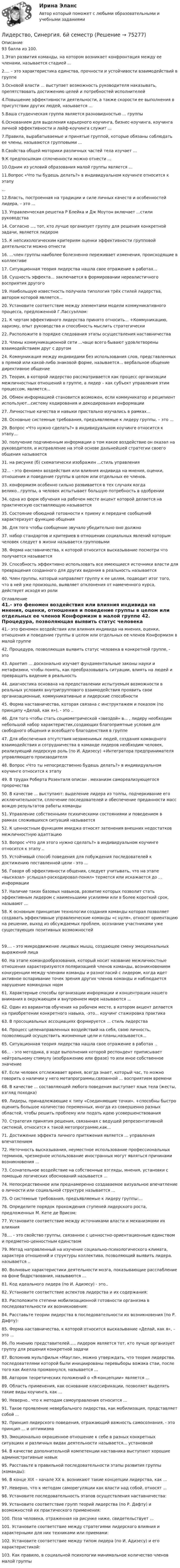     
            Описание
            93 балла из 100.1.Этап развития команды, на котором возникает конфронтация между ее членами, называется стадией ...2.... – это характеристика единства, прочности и устойчивости взаимодействий в группе3.Основой власти ... выступает возможность руководителя наказывать, препятствовать достижению целей и потребностей исполнителей4.Повышение эффективности деятельности, а также скорости ее выполнения в присутствии других людей, называется ... 5.Ваша студенческая группа является разновидностью ... группы 6.Основанием для выделения карьерного коучинга, бизнес-коучинга, коучинга личной эффективности и лайф-коучинга служит ... 7.Правила, вырабатываемые и принятые группой, которые обязаны соблюдать ее члены, называются групповыми ...8.Свойства общей моторики различных частей тела изучает ...9.К предпосылкам сплоченности можно отнести ... 10.Одним из условий образования малой группы является ...11.Вопрос «Что ты будешь делать?» в индивидуальном коучинге относится к этапу...12.Власть, построенная на традиции и силе личных качеств и особенностей лидера, – это ...13. Управленческая решетка Р Блейка и Дж Моутон включает ...стили руководства14. Согласно ..., тот, кто лучше организует группу для решения конкретной задачи, является лидером15. К непсихологическим критериям оценки эффективности групповой деятельности можно отнести16. ...член группы наиболее болезненно переживает изменения, происходящие в коллективе17. Ситуационная теория лидерства нашла свое отражение в работах...18. Сущность эффекта... заключается в формировании нереалистичного восприятия другого19. Наибольшую известность получила типология трёх стилей лидерства, автором которой является...20. Установите соответствие между элементами модели коммуникативного процесса, предложенной Г.Лассуэллом: 21. К чертам эффективного лидерства принято относить... +Коммуникацию, харизму, опыт руководства и способность мыслить стратегически22. Расположите в порядке следования этапы осуществления наставничества23. Члены коммуникационной сети ...чаще всего бывают удовлетворены взаимодействием друг с другом24. Коммуникация между индивидами без использования слов, представленных в прямой или какой-либо знаковой форме, называется... вербальное общение директивное общение25. Теория, в которой лидерство рассматривается как процесс организации межличностных отношений в группе, а лидер – как субъект управления этим процессом, является...26. Обмен информацией становится возможен, если коммуникатор и реципиент используют...систему кодирования и декодирования информации27. Личностные качества и навыки пристально изучались в рамках...28. Основные системные требования, предъявляемые к лидеру группы, – это ...29. Вопрос «Что нужно сделать?» в индивидуальном коучинге относится к этапу...30. получение подчиненным информации о том какое воздействие он оказал на руководителя, и исправление на этой основе дальнейшей стратегии своего общения называется31. на рисунке (б) схематически изображен ...стиль управления32... - это феномен воздействия или влияния индивида на мнения, оценки, отношения и поведение группы в целом или отдельных ее членов.33. конформизм особенно сильно развивается в тех случаях когда велико...группы, а человек испытывает большую потребность в одобрении34. одна из форм обучения на рабочем месте акцент которой делается на практическую составляющую называется35. Состояние обоюдной готовности к приему и передаче сообщений характеризует функцию общения36. Для того чтобы сообщение звучало убедительно оно должно37. набор стандартов и критериев в отношении социальных явлений которым человек следует в жизни называется групповыми 38. Форма наставничества, к которой относится высказывание посмотри что получается называется39. Способность эффективно использовать все имеющиеся источники власти для превращения созданного для других видения в реальность называется40. Член группы, который направляет группу к ее целям, подводит итог того, что в ней уже произошло, выявляет отклонения от намеченного курса, действует исходя из роли 
            Оглавление
            41.- это феномен воздействия или влияния индивида на мнения, оценки, отношения и поведение группы в целом или отдельных ее членов Конформизм в малой группе 42. Процедура, позволяющая выявить статус человека в конкретной группе, - это43. Архетип ... досконально изучает фундаментальные законы науки и метафизики, чтобы понять, как преобразовывать ситуации, влиять на людей и превращать видение в реальность44. диагностика основана на предоставлении испытуемым возможности в реальных условиях внутригруппового взаимодействия проявить свои организационные, коммуникативные и лидерские способности45. Форма наставничества, которая связана с инструктажем и показом (по принципу «Делай, как я»), - это ..46. Для того чтобы стать социометрической «звездой» в... , лидеру необходим небольшой набор характеристик,создающих благоприятные условия для свободного общения и всеобщего благоденствия в группе47. Для обеспечения отсутствия незаменимых людей, создания командного взаимодействия и сотрудничества в команде лидеров необходим человек, реализующий лидерскую роль (по И. Адизесу) +Интегратора предпринимателя управляющего производителя48. Вопрос «Что ты непосредственно будешь делать?» в индивидуальном коучинге относится к этапу 49. В трудах Роберта Розенталя описан . механизм самореализующегося пророчества 50. В качестве ... выступают: выделение лидера из толпы, подчеркивание его исключительности, сплочение последователей и обеспечение преданности масс вождю результатов работы команды51. Управление собственными психическими состояниями и поведением в рамках сложившихся ситуаций называется52. К ценностным функциям имиджа относят затенения внешних недостатков межличностную адаптацию53. Вопрос «Что для этого нужно сделать?» в индивидуальном коучинге относится к этапу ..55. Устойчивый способ поведения для побуждения последователей к достижению поставленной цели - это ...56. Говоря об эффективности общения, следует учитывать, что на этапе «высказал- услышал-раскодировал-понял» теряется или искажается до ... информации57. Наличие таких базовых навыков, развитие которых позволит стать эффективным лидером с наименьшими усилиями или в более короткий срок, называют ...58. К основным принципам технологии создания команды которая позволяет создавать эффективные управленческие команды «с нуля», относят ориентацию на решение, выход из обсуждаемых проблем, осознание участниками уже существующих позитивных возможностей 59.... - это микродвижение лицевых мышц, создающее смену эмоциональных выражений лица60. На этапе командообразования, который носит название межличностные отношения характеризуются поляризацией членов команды, возникновением конкуренции между членами команды и разногласий с лидером, когда идет активное оспаривание точек зрения других членов команды и наблюдается нарушение командных норм61. Характерные способы организации информации и концентрации нашего внимания в окружающем и внутреннем мире называются ... 62. Один из вариантов обучения на рабочем месте, в котором акцент делается на приобретении конкретного навыка, -это... коучинг стажировка практика63. В просоциальных ассоциациях формируется ... стиль лидерства 64. Процесс целенаправленных воздействий на себя, свою личность, позволяющий осуществить жизненные цели и планы,называется...65. Ситуационная теория лидерства нашла свое отражение в работах .. 66... - это методика, в ходе выполнения которой респондент приписывает нейтральному стимулу (изображению или фразе) то или иное собственное значение67. Если человек отслеживает время, всегда знает, который час, то можно говорить о наличии у него метапрограммы,связанной ... восприятием времени68. В качестве ... составляющей любого поведения выступает язык тела (жесты, взгляд походка)69. Лидеры, принадлежающие к типу «Соединяющие точки». +способны быстро оценить большое количество переменных, иногда из совершенно разных областей, чтобы решить проблему или подать идею усовершенствования70. Стратегия принятия решения, связанная с ведущей репрезентативной системой, относится к такой метопрограмме,как...71. Достижение эффекта личного притяжения является ... управления впечатлением72. Неточность высказывания, неуместное использование профессиональных терминов, чрезмерное использование иностранных могут являться причинами возникновения ...73. Сознательное воздействие на собственные взгляды, мнения, установки с помощью логических обоснований называется ...74. Непосредственное или преднамеренно создаваемое визуальное впечатление о личности или социальной структуре называется ...75. О системные требования, предъявляемые к лидеру группы:... 76. Определите порядок прохождения ступеней лидерского роста, предложенных М. Кете де Врисом:77. Установите соответствие между источниками власти и механизмами их влияния78.... - это свойство группы, связанное с ценностно-ориентационным единством и предметно-ценностным единством79. Метод направленный на изучение социально-психологического климата, характера отношений и структуры коллектива, позволяющий выявить лидера. называется ..80. Волновые характеристики деятельности мозга, показывающие расслабление на фоне бодрствования, называются ... 81. Код идеального лидера (по И. Адизесу) - это..82. Установите соответствие аспектов лидерства и их содержания:83. Расположите степени мобилизационной готовности организма в последовательности их возникновения:84. Расставьте теории лидерства в последовательности их возникновения (по Р. Дафту):85. Форма наставничества, к которой относится высказывание «Делай, как я», – это ...86. По мнению представителей..... лидером является тот. кто лучше организует группу для решения конкретной задачи87. Вспомнив мультфильм «Маугли», можно утверждать, что теория лидерства, последователями которой были инициированы перевыборы вожака стаи, после того как Акелла промахнулся, называется ...88. Автором теоретических положений о «Я-концепции» является ...89. Область применения, как основание классификации, позволяет выделять такие виды коучинга, как ...90. Неверно.. что к методам самоуправления относится ...91. Такое проявление невербального лидерства, как мобилизация, представляет собой ...92. Принцип лидерского поведения, отражающий важность самосознания, - это принцип ... и оптимизма93. Эмоционально окрашенное отношение к себе в разных конкретных ситуациях и различных видах деятельности называется... установкой94. В качестве дополнительной компетенции наставника выступают хорошие административные навык95. Расставьте в правильной последовательности этапы развития группы (команды):96. В конце XIX – начале ХХ в. возникают такие концепции лидерства, как ...97. Неверно, что к методам саморегуляции как власти над собой, относят ...98. Установите последовательность этапов осуществления наставничества:99. Установите соответствие групп теорий лидерства (по Р. Дафту) и возможностей их практического применения:100. Поза человека, отраженная на рисунке ниже, свидетельствует ...101. Установите соответствие между стратегиями лидерского влияния и характерными для них техниками или приемами:102. Установите соответствие между типом лидера (по И. Адизесу) и его характеристикой:103. Как правило, в социальной психологии минимальное количество членов малой группы   
            
            
            Лидерство Синергия 2022г 90 баллов Лидерство, Синергия. 6й семестрЛидерство//СИНЕРГИЯ//МОСАП//МОИ//МТИЛидерство СИНЕРГИЯ/МТИ/МОСАП (тест с ответами Синергия/МОИ/МТИ/МОСАП)Лидерство. Синергия. Ответы на ИТОГОВЫЙ ТЕСТ. На отлично!Лидерство. Синергия. Тест.Лидерство Тест с ответами Синергия 2022 год💯 Лидерство.ои(dor) (ответы на тест Синергия / МОИ / МТИ / МосАП, октябрь 2023)💯 Лидерство.ои(dor) (ответы на тест Синергия / МОИ / МТИ / МосАП, сентябрь 2023)💯 Лидерство.ои(dor) (правильные ответы на тест Синергия / МОИ / МТИ / МосАП)💯 Лидерство.ои(dor) (правильные ответы на тест Синергия / МОИ / МТИ / МосАП, август 2023)Лидерство (Ответы на тест Синергия/МОИ/ МТИ)Лидерство Ответы на тест Синергия МОИ МТИЛидерство_Ответы на тесты Moscow Business Academy /Московская Бизнес Академия, дисциплина полностью.
