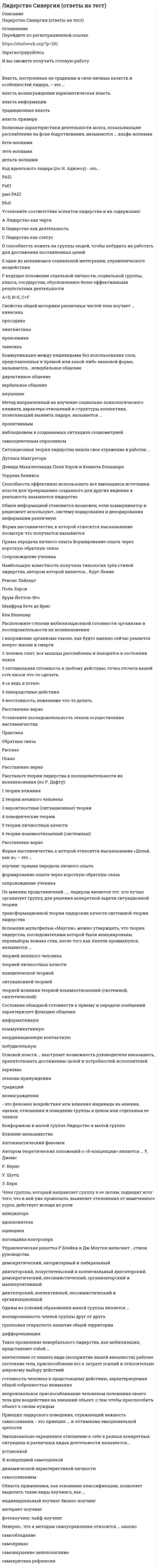     
          Описание
          РЕЗУЛЬТАТ БОЛЕЕ 90 БАЛЛОВ 
          Оглавление
          Власть, построенная на традиции и силе личных качеств и особенностей лидера, – это … власть вознагражденияхаризматическая власть власть информации традиционная власть власть примера Волновые характеристики деятельности мозга, показывающие расслабление на фоне бодрствования, называются ... альфа-волнамибета-волнами тета-волнамидельта-волнами Код идеального лидера (по И. Адизесу) - это...PAEi PaEI paei PAEIPAel Установите соответствие аспектов лидерства и их содержания:А Лидерство как чертаB Лидерство как деятельностьC Лидерство как статус D способность влиять на группы людей, чтобы побудить их работать длядостижения поставленных целей E один из механизмов социальнойинтеграции, управленческого воздействия F ведущее положение отдельной личности, социальной группы, класса, государства, обусловленное белее эффективными результатами деятельности Свойства общей моторики различных частей тела изучает … кинесикаПросодика Лингвистика проксемикатакесика Коммуникация между индивидами без использования слов, представленных в прямой или какой-либо знаковой форме, называется… невербальное общение директивное общение вербальное общениевнушение  Метод направленный на изучение социально-психологического климата, характера отношений и структуры коллектива, позволяющий выявить лидера. называется ... проективнымнаблюдением в создаваемых ситуациях социометриейсамооценочным опросником Ситуационная теория лидерства нашла свое отражение в работах .. Дугласа МакгрегораДэвида МакклелландаПоля Херси и Кеннета БланшараУоррена Бенниса Способность эффективно использовать все имеющиеся источники власти для превращения созданного для других видения в реальность называется лидерство Обмен информацией становится возможен, если коммуникатор и реципиент используют…систему кодирования и декодирования информации различную Форма наставничества, к которой относится высказывание посмотри что получается называетсяПряма передача личного опытаФормирование опыта через короткую обратную связьСопровождение ученика Наибольшую известность получила типология трёх стилей лидерства, автором которой является… Курт ЛевинРенсис ЛайкертПоль ХерсиВрум-Йеттон-ЯгоМанфред Кете де ВрисКен Бланшар Расположите степени мобилизационной готовности организма в последовательности их возникновения:1                 напряжение организма таково, как будто именно сейчас решается вопрос жизни и смерти2                 человек спит, все мышцы расслаблены и находятся в состоянии покоя3                 оптимальная готовность к любому действию, точка отсчета вашей готе вноси чтото сделать      4                 «а ведь я устал»5                 лихорадочные действия6                 неготовность, нежелание что-то делать   Установите последовательность этапов осуществления наставничества:ПрактикаОбратная связьРассказПоказ Расставьте теории лидерства в последовательности их возникновения (по Р. Дафту):1                 теории влияния2                 теории великого человека3                 вероятностные (ситуационные) теории4                 поведенческие теории5                 теории личностных качеств6                 теории взаимоотношений (системные)   Форма наставничества, к которой относится высказывание «Делай, как я», – это … коучингпрямая передача личного опыта формирование опыта через короткую обратную связь сопровождение ученика По мнению представителей ..... лидером является тот. кто лучше организует группу для решения конкретной задачи ситуационной теории трансформационной теории лидерских качествсистемной теории лидерства Вспомнив мультфильм «Маугли», можно утверждать, что теория лидерства, последователями которой были инициированы перевыборы вожака стаи, после того как Акелла промахнулся, называется ...теорией великого человека теорией личностных качеств поведенческой теорией ситуационной теорией теорией влияния теорией взаимоотношений (системной, синтетической)  Состояние обоюдной готовности к приему и передаче сообщений характеризует функцию общения информативную коммуникативную координационную контактнуюпобудительную  Основой власти … выступает возможность руководителя наказывать, препятствовать достижению целей и потребностей исполнителей харизмы эталонапринуждениятрадицийвознаграждения - это феномен воздействия или влияния индивида на мнения, оценки, отношения иповедение группы в целом или отдельных ее членов Конформизм в малой группеЛидерство в малой группеВлияние меньшинстваАвтокинетический феномен Автором теоретических положений о «Я-концепции» является ...У. ДжемсР. БернсУ. ШутцЭ. Берн Член группы, который направляет группу к ее целям, подводит итог того, что в ней уже произошло, выявляет отклонения от намеченного курса, действует исходя из ролиинициаторавдохновителяоценщикапогонщикаконтролера  Управленческая решетка Р Блейка и Дж Моутон включает …стили руководства демократический, авторитарный и либеральный диктаторский, попустительский и коллегиальныйдиктаторский, демократический, пессимистический, организаторский и манипулятивный диктаторский, коллективный, пессимистический и организационный  Одним из условий образования малой группы является … изолированность членов группы друг от друга групповая открытость наличие общей территории дифференциация  Такое проявление невербального лидерства, как мобилизация, представляет собой ... впечатление от нашего вида (восприятие нашей внешности)рабочее состояние тела, приспособление его к затрате усилий и относительно широкомувыбору действий готовность человека к предстоящему действию, характеризуемая общей собранностью внимания  непроизвольное приспосабливание человеком положения своего тела для воздействия на внешний объект, с тем чтобы приспособить объект к своим нуждам Принцип лидерского поведения, отражающий важность самосознания, - это принцип ... и оптимизмаЭмоционально окрашенное отношение к себе в разных конкретных ситуациях и различных видах деятельности называется... установкой Я-концепцией самооценкойдинамической характеристикой личностисамосознанием Область применения, как основание классификации, позволяет выделять такие виды коучинга, как ...индивидуальный коучинг бизнес-коучинг интернет-коучинг фотокоучинглайф-коучинг  Неверно.. что к методам самоуправления относится ... анализсамообладаниесамоприказсамовнушение целеполагание самокритикарефлексия  
            
            
            Лидерство. тест Синергия Лидерство.Тест СинергияЛидерство.Тест Синергия 2020Лидерство.Тест Синергия 2021г.Лидерство.Тест Синергия 2021г. (Сборник 95 вопросов)Лидерство ТЕСТ С ОТВЕТАМИ 2021Лидерство (тест с ответами Синергия)Лидерство направленоЛидерство (ответы)Лидерство Ответы 70 баллов (тесты Синергия)Лидерство Ответы 73 балла (тесты Синергия)Лидерство . Ответы на тест Синергия, МОИ 2022гЛидерство Ответы (Сборник тесты Синергия)Лидерство. Синергия 30 вопросов