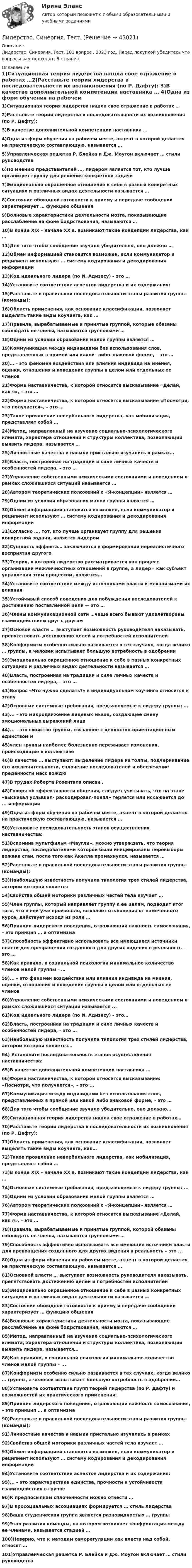      
          Описание
          Лидерство. Синергия. Тест. 101 вопрос . 2023 год. Перед покупкой убедитесь что вопросы вам подходят. 6 страниц 
          Оглавление
          1)Ситуационная теория лидерства нашла свое отражение в работах …2)Расставьте теории лидерства в последовательности их возникновения (по Р. Дафту): 3)В качестве дополнительной компетенции наставника … 4)Одна из форм обучения на рабочем месте, акцент в которой делается на практическую составляющую, называется … 5)Управленческая решетка Р. Блейка и Дж. Моутон включает … стили руководства 6)По мнению представителей …, лидером является тот, кто лучше организует группу для решения конкретной задачи 7)Эмоционально окрашенное отношение к себе в разных конкретных ситуациях и различных видах деятельности называется … 8)Состояние обоюдной готовности к приему и передаче сообщений характеризует … функцию общения 9)Волновые характеристики деятельности мозга, показывающие расслабление на фоне бодрствования, называются … 10)В конце XIX – начале ХХ в. возникают такие концепции лидерства, как …11)Для того чтобы сообщение звучало убедительно, оно должно … 12)Обмен информацией становится возможен, если коммуникатор и реципиент используют … систему кодирования и декодирования информации 13)Код идеального лидера (по И. Адизесу) – это … 14)Установите соответствие аспектов лидерства и их содержания:15)Расставьте в правильной последовательности этапы развития группы (команды): 16)Область применения, как основание классификации, позволяет выделять такие виды коучинга, как … 17)Правила, вырабатываемые и принятые группой, которые обязаны соблюдать ее члены, называются групповыми … 18)Одним из условий образования малой группы является …  19)Коммуникация между индивидами без использования слов, представленных в прямой или какой- либо знаковой форме, – это … 20)… – это феномен воздействия или влияния индивида на мнения, оценки, отношения и поведение группы в целом или отдельных ее членов 21)Форма наставничества, к которой относится высказывание «Делай, как я», – это …  22)Форма наставничества, к которой относится высказывание «Посмотри, что получается», – это … 23)Такое проявление невербального лидерства, как мобилизация, представляет собой … 24)Метод, направленный на изучение социально-психологического климата, характера отношений и структуры коллектива, позволяющий выявить лидера, называется … 25)Личностные качества и навыки пристально изучались в рамках… 26)Власть, построенная на традиции и силе личных качеств и особенностей лидера, – это …  27)Управление собственными психическими состояниями и поведением в рамках сложившихся ситуаций называется … 28)Автором теоретических положений о «Я-концепции» является …  29)Одним из условий образования малой группы является … 30)Обмен информацией становится возможен, если коммуникатор и реципиент используют … систему кодирования и декодирования информации 31)Согласно …, тот, кто лучше организует группу для решения конкретной задачи, является лидером 32)Сущность эффекта… заключается в формировании нереалистичного восприятия другого  33)Теория, в которой лидерство рассматривается как процесс организации межличностных отношений в группе, а лидер – как субъект управления этим процессом, является…34)Установите соответствие между источниками власти и механизмами их влияния35)Устойчивый способ поведения для побуждения последователей к достижению поставленной цели — это … 36)Члены коммуникационной сети …чаще всего бывают удовлетворены взаимодействием друг с другом 37)Основой власти … выступает возможность руководителя наказывать, препятствовать достижению целей и потребностей исполнителей 38)Конформизм особенно сильно развивается в тех случаях, когда велико … группы, а человек испытывает большую потребность в одобрении 39)Эмоционально окрашенное отношение к себе в разных конкретных ситуациях и различных видах деятельности называется … 40)Власть, построенная на традиции и силе личных качеств и особенностей лидера, – это … 41)Вопрос «Что нужно сделать?» в индивидуальном коучинге относится к этапу 42)Основные системные требования, предъявляемые к лидеру группы: … 43)... - это микродвижение лицевых мышц, создающее смену эмоциональных выражений лица 44)... - это свойство группы, связанное с ценностно-ориентационным единством и  45)член группы наиболее болезненно переживает изменения, происходящие в коллективе  46)В качестве ... выступают: выделение лидера из толпы, подчеркивание его исключительности, сплочение последователей и обеспечение преданности масс вождю 47)В трудах Роберта Розенталя описан .  48)Говоря об эффективности общения, следует учитывать, что на этапе «высказал услышал- раскодировал-понял» теряется или искажается до ... информации 49)Одна из форм обучения на рабочем месте, акцент в которой делается на практическую составляющую, называется …50)Установите последовательность этапов осуществления наставничества: 51)Вспомнив мультфильм «Маугли», можно утверждать, что теория лидерства, последователями которой были инициированы перевыборы вожака стаи, после того как Акелла промахнулся, называется …52)Расставьте в правильной последовательности этапы развития группы (команды): 53)Наибольшую известность получила типология трех стилей лидерства, автором которой является 54)Свойства общей моторики различных частей тела изучает …  55)Член группы, который направляет группу к ее целям, подводит итог того, что в ней уже произошло, выявляет отклонения от намеченного курса, действует исходя из роли … 56)Принцип лидерского поведения, отражающий важность самосознания, – это принцип … и оптимизма 57)Способность эффективно использовать все имеющиеся источники власти для превращения созданного для других видения в реальность – это … 58)Как правило, в социальной психологии минимальное количество членов малой группы – …59)... – это феномен воздействия или влияния индивида на мнения, оценки, отношения и поведение группы в целом или отдельных ее членов60)Управление собственными психическими состояниями и поведением в рамках сложившихся ситуаций называется ...61)Код идеального лидера (по И. Адизесу) – это… 62)Власть, построенная на традиции и силе личных качеств и особенностей лидера, – это …63)Наибольшую известность получила типология трех стилей лидерства, автором которой является… 64) Установите последовательность этапов осуществления наставничества: 65)В качестве дополнительной компетенции наставника … 66)Форма наставничества, к которой относится высказывание: «Посмотри, что получается», – это ... 67)Коммуникация между индивидами без использования слов, представленных в прямой или какой либо знаковой форме, – это …68)Для того чтобы сообщение звучало убедительно, оно должно… 69)Ситуационная теория лидерства нашла свое отражение в работах… 70)Расставьте теории лидерства в последовательности их возникновения (по Р. Дафту):71)Область применения, как основание классификации, позволяет выделять такие виды коучинга, как…72)Такое проявление невербального лидерства, как мобилизация, представляет собой …73)В конце ХIХ – начале ХХ в. возникают такие концепции лидерства, как …74)Основные системные требования, предъявляемые к лидеру группы: ...75)Одним из условий образования малой группы является …76)Автором теоретических положений о «Я-концепции» является … 77)Форма наставничества, к которой относится высказывание «Делай, как я», – это … 78)Правила, вырабатываемые и принятые группой, которой обязаны соблюдать ее члены, называются групповыми …79)Способность эффективно использовать все имеющие источники власти для превращения созданного для других видения в реальность – это ...80)Одна из форм обучения на рабочем месте, акцент в которой делается на практическую составляющую, называется …81)Основной власти … выступает возможность руководителя наказывать, препятствовать достижению целей и потребностей исполнителей82)Эмоционально окрашенное отношение к себе в разных конкретных ситуациях и различных видах деятельности называется …83)Состояние обоюдной готовности к приему и передаче сообщений характеризует … функцию общения84)Волновые характеристики деятельности мозга, показывающие расслабление на фоне бодрствования, называются …85)Метод, направленный на изучение социально-психологического климата, характера отношений и структуры коллектива, позволяющий выявить лидера, называется…86)Как правило, в социальной психологии минимальное количество членов малой группы – ... 87)Конформизм особенно сильно развивается в тех случаях, когда велико … группы, а человек испытывает большую потребность в одобрении…88)Установите соответствие групп теорий лидерства (по Р. Дафту) и возможностей их практического применения:89)Принцип лидерского поведения, отражающий важность самосознания, – это принцип … и     оптимизма90)Расставьте в правильной последовательности этапы развития группы (команды):91)Личностные качества и навыки пристально изучались в рамках92)Свойства общей моторики различных частей тела изучает … 93)Обмен информацией становится возможен, если коммуникатор и реципиент используют … систему кодирования и декодирования информации94)Установите соответствие аспектов лидерства и их содержания:95)... – это характеристика единства, прочности и устойчивости взаимодействия в группе 96)К предпосылкам сплоченности можно отнести …97)В просоциальных ассоциациях формируется ... стиль лидерства 98)Ваша студенческая группа является разновидностью … группы 99)Этап развития команды, на котором возникает конфронтация между ее членами, называется стадией …100)Неверно, что к методам саморегуляции как власти над собой, относят ...101)Управленческая решетка Р. Блейка и Дж. Моутон включает … стили руководства   
            
            
            Лидерство. Синергия. Ответы на ИТОГОВЫЙ ТЕСТ. На отлично!Лидерство. Синергия. Тест.Лидерство Тест с ответами Синергия 2022 годЛидерство (тест с ответами Синергия/МОИ/ МТИ /МОСАП)Лидерство это…... лидер стремится быть первым, производить внешне хорошее впечатление, демонстрировать в своей деятельности отсутствие рисков, стабильностьЛидер – это … всегда новатор, который выступает за внедрение новшеств традиционалист, который прилагает все усилия для сохранения существующего  положения представитель группы, который выступает и за введение инноваций, и за сохранение  Лидерство (Ответы на тест Синергия/МОИ/ МТИ)Лидерство Ответы на тест Синергия МОИ МТИЛидерство_Ответы на тесты Moscow Business Academy /Московская Бизнес Академия, дисциплина полностью.Лидерство (ответы Синергия). РЕЗУЛЬТАТ 90 БАЛЛОВ, БАЗА 97 ВОПРОСОВЛидерство Синергия 2022г 90 баллов Лидерство, Синергия. 6й семестрЛидерство//СИНЕРГИЯ//МОСАП//МОИ//МТИ