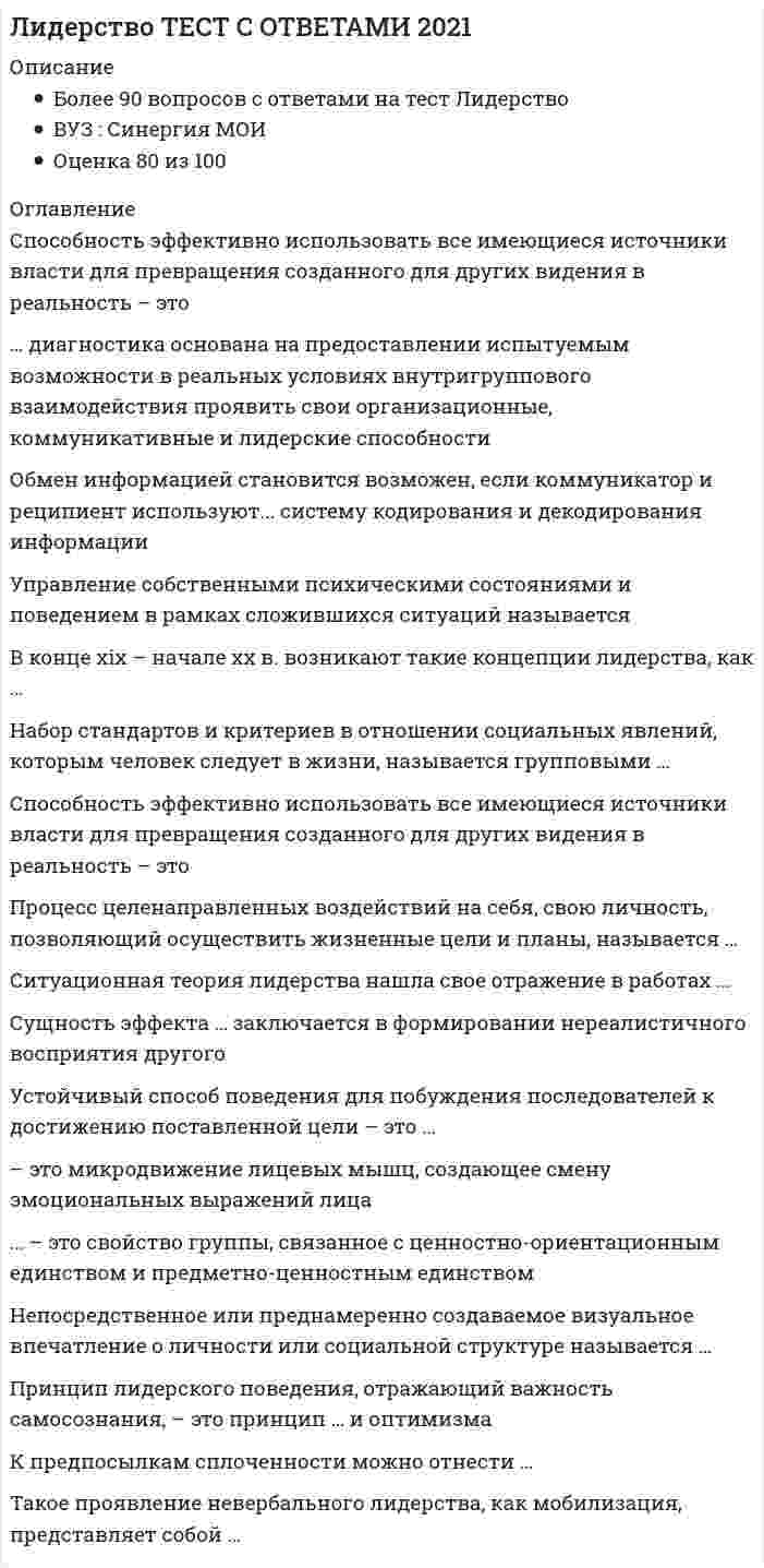    
          Описание
          93 вопроса с ответами к тестуПоследний раз тест был сдан на 83 балла из 100 ХорошоОБЯЗАТЕЛЬНО перед покупкой запустите тест и сверьте вопросы! ﻿Год сдачи - 2017-2020.Верные ответы выделены зелёным цветом в файлеПосле покупки Вы получите файл с ответами на вопросы которые указаны ниже:***(Если нужна помощь с другими предметами или сдачей тестов онлайн, пишите в личные сообщения)  
          Оглавление
          1. Этап развития команды, на котором возникает конфронтация между ее членами, называется стадией …зарождения функционированиябурленияравновесия2. Вопрос «Что нужно сделать?» в индивидуальном коучинге относится к этапу…постановки целейнаработки вариантованализа текущей ситуацииреализации и контроля3. Форма наставничества по принципу «Посмотри, что получается» – это … Пряма передача личного опытаФормирование опыта через короткую обратную связьСопровождение ученика4. Повышение эффективности деятельности, а также скорости ее выполнения в присутствии других людей, называется … эффектом социальной ингибицииГирперактивностьюэффектом социальной фасилитацииэффектом установки5. Одним из условий образования малой группы является …изолированность членов группы друг от другагрупповая открытостьналичие общей территориидифференциация6. Власть, построенная на традиции и силе личных качеств и особенностей лидера, – это …власть вознагражденияхаризматическая власть властьинформации традиционная властьвласть примера7. Теория, в которой лидерство рассматривается как процесс организации межличностных отношений в группе, а лидер - как субъект управления этим процессом, является ...ситуационной теорией лидерствафункциональной теорией лидерствахаризматической теорией лидерстваструктурной теорией лидерстваСистемная теорией лидерств8. Согласно системной теории лидерства, основные системные требования, предъявляемые к лидеру группы: … координация деятельности группы, организация ее функционирования, мотивациячленов на достижение высоких результатов, контроль исполнениякоординация активности группы, обеспечение безопасности членов, поддержание веры в будущеекоординация активности группы, определение целей деятельности, контроль соблюдения групповых норм9. Основой власти ... выступает возможность руководителя наказывать, препятствовать достижению целей и потребностей исполнителейхаризмывознаграждениятрадицийпринужденияэталона10. Набор стандартов и критериев в отношении социальных явлений, которым человек следует в жизни, называется групповыми ...мненияминормамиценностями11. Свойства общей моторики различных частей тела изучает ...ПроксемикаКинесикатакесикапросодикалингвистика12. Получение подчиненным информации о том, какое воздействие он оказал на руководителя, и исправление на этой основе дальнейшей стратегии своего общения, называется ...13…. - это феномен воздействия или влияния индивида на мнения, оценки, отношения и поведение группы в целом или отдельных ее членов влияния меньшинстваконформизм в малой группелидерство в малой группе14. Согласно …, тот, кто лучше организует группу для решения конкретной задачи, является лидером ситуационной теории лидерства теории лидерских качествтрансформационной теории лидерствасистемной теории лидерстватеории черт15. Состояние обоюдной готовности к приему и передаче сообщений характеризует функцию общения ...Контактнуюпобудительнуюкоординационнуюинформативнуюкоммуникативную16. …член группы наиболее болезненно переживает изменения, происходящие в коллективеПринятыйИзолированныйОтвергнутыйСторонний17. Коммуникация между индивидами без использования слов, представленных в прямой или какой-либо знаковой форме, называется…Невербальное общениедирективное общениевербальное общениевнушение18. Сущность эффекта… заключается в формировании нереалистичного восприятия другого19. Члены коммуникационной сети …чаще всего бывают удовлетворены взаимодействием друг с другомКольцоКолесоЗвездаСетьY20. Член группы, который направляет группу к ее целям, подводит итог того, что в ней уже произошло, выявляет отклонения от намеченного курса, действует исходя из роли...21. Форма наставничества, к которой относится высказывание «Делай, как я», – это …Коучингпрямая передача личного опытаформирование опыта через короткую обратную связьсопровождение ученика22. Ваша студенческая группа является разновидностью … группыофициальнойнеформальнойлабораторнойусловной23. Вопрос «Что ты будешь делать?» в индивидуальном коучинге относится к этапу …постановки целейнаработки вариантованализа текущей ситуацииреализации и контроля24. Наибольшую известность получила типология трех стилей лидерства, автором которой является ...Курт ЛевинПоль ХерсиКен БлзншарВрум-Йеттон-Яго25. К чертам эффективного лидерства принято относить ...коммуникацию, харизму, опыт руководства и способность мыслить стратегическикоммуникацию, видение, творчество и харизмудоверие, способность мыслить стратегически, гибкость и опыт руководствакоммуникацию, видение, гибкость и доверие26. Обмен информацией становится возможен, если коммуникатор и реципиент используют ... систему кодирования и декодирования информацииодинаковуюразличнуюобщую27. Способность эффективно использовать все имеющиеся источники власти для превращения созданного для других видения в реальность называется ...руководствоммотивациейЛидерством28. для того чтобы сообщение звучало убедительно, оно должно ... не слишком отличаться от мнения реципиентачасто видоизменятьсявзывать главным образом к страхучасто повторяться29. Основанием для выделения карьерного коучинга, бизнес-коучинга, коучинга личной эффективности и лайф-коучинга служит ... формат проведенияобласть примененияхарактеристика клиента30. К предпосылкам сплоченности можно отнести … срабатываемостьсовместимость враждебные отношения совместную деятельность членов группыналичие общей территории31. … – это характеристика единства, прочности и устойчивости взаимодействий в группеПривязанность КонформизмКоллективизм Сплоченность Идентификация32. Одна из форм обучения на рабочем месте, акцент в которой делается на практическую составляющую, называется … стажировкойнаставничествомкоучингомпрактикой33. Для того чтобы стать социометрической «звездой» в ... , лидеру необходим небольшой набор характеристик, создающих благоприятные условия для свободного общения и всеобщего благоденствия в группе асоциальных ассоциацияхкорпоративных группировкахгруппах высокого уровня социально-психологического развитияпросоциальных ассоциациях34. Неточность высказывания, неуместное использование профессиональных терминов, чрезмерное использование иностранных могут является причинами возникновения ... барьера в общении психологическогологическогостилистическогосемантического35. В качестве ... составляющей любого поведения выступает язык тела (жесты, взгляд, походка)имиджевойневербальнойвербальной36. На этапе командообразования, который носит название «...», межличностные отношения характеризуются поляризацией членов команды, возникновением конкуренции между членами команды и разногласий с лидером, когда идет активное оспаривание точек зрения других членов команды и наблюдается нарушение командных норм формированиефункционированиебурлениенормирование37. Процедура, позволяющая выявить статус человека в конкретной группе, – это …социометрияреферентометриялидерограммасоциограмма38. Устойчивый способ поведения для побуждения последователей к достижению поставленной цели - это ... 39. ... - это свойство группы, связанное с ценностно-ориентационным единством и предметно-ценностным единством ПривязанностьИдентификацияКонформизмСплоченностьКоллективизм40. Для обеспечения отсутствия незаменимых людей, создания командного взаимодействия и сотрудничества в команде лидеров необходим человек, реализующий лидерскую роль ... (по И. Адизесу) управляющегоинтеграторапроизводителяпредпринимателя41. Поза человека, отраженная на рисунке свидетельствует.. о склонности к сотрудничествуоб отвлеченности от разговораоб агрессивностьо занятости собственными мыслямиоб интересе к общению42. На рисунке (б) схематически изображен … стиль управленияЛиберальныйСитуативныйНепоследовательный43. ... диагностика основана на предоставлении испытуемым возможности в реальных условиях внутригруппового взаимодействия проявить свои организационные, коммуникативные и лидерские способности РеальнаяГрупповаяСитуационная44. Достижение эффекта личного притяжения является ... управления впечатлением цельюинструментомзадачейпредметом45. К ценностным функциям имиджа относят ... преодоление возрастных рубежей межличностную адаптацию затенения внешних недостатковпсихотерапевтическую функциюкомфортизацию межличностных отношений46. В качестве ... выступают: выделение лидера из толпы, подчеркивание его исключительности, сплочение последователей и обеспечение преданности масс вождю условий формирования лидерарезультатов работы командыфакторов проявления харизмы47. Сознательное воздействие на собственные взгляды, мнения, установки с помощью логических обоснований называется ... самовнушениемсаморегуляциейсамоограничениемсамоубеждениемсамоуправлениемсамоприказом48. Наличие таких базовых навыков, развитие которых позволит стать эффективным лидером с наименьшими усилиями или в более короткий срок, называют ... лидерским потенциаломлидерскими умениямилидерскими способностями49. Управление собственными психическими состояниями и поведением в рамках сложившихся ситуаций называется …самоубеждениемсаморегуляциейсамоограничением самовнушениемсамоуправлением50. …- это методика, в ходе выполнения которой респондент приписывает нейтральному стимулу (изображению или фразе) то или иное собственное значение Личностный опросникСамооценочный опросникДеловая играПроективный тест51. Процесс целенаправленных воздействий на себя, свою личность, позволяющий осуществить жизненные цели и планы называется ... самоуправлениемсамоограничениемсамовнушениемсаморегуляциейсамоубеждением52. Ситуационная теория лидерства нашла свое отражение в работах …Д. МакКлелландаП. Херси и К.Х. БланшараД. МакГрегораУ. Бенниса53. Говоря об эффективности общения, следует учитывать, что на этапе «высказал-услышал-раскодировал-понял» теряется или искажается до ... информации 30%70 %1О %50 %54. Правила, вырабатываемые и принятые группой, которые обязаны соблюдать ее члены, называются групповыми … нормамиценностямимнениямицелями55. Архетип … досконально изучает фундаментальные законы науки и метафизики, чтобы понять, как преобразовывать ситуации, влиять на людей и превращать видение в реальность МудрецаТворцаМагаПравителя56. В просоциальных ассоциациях формируется … стиль лидерства анархическийпопустительскийавторитарныйдемократический57. Если человек отслеживает время, всегда знает, который час, то можно говорить о наличии у него метапрограммы, связанной … восприятием времени со сквознымс включеннымс дискретным58. Характерные способы организации информации и концентрации нашего внимания в окружающем и внутреннем мире называются … привычками восприятияфильтрами ощущенияцелевыми установкамиметапрограммами59. Форма наставничества, которая связана с инструктажем и показом (по принципу «Делай, как я»), – это … сопровождение ученикаформирование опыта через короткую обратную связьпрямая передача личного опыта60. В трудах Роберта Розенталя описан … прием «лифт-тест»эффект Пигмалионамеханизм самореализующегося пророчества61. Непосредственное или преднамеренно создаваемое визуальное впечатление о личности или социальной структуре называется … харизмойделовой репутациейимиджем62. К основным принципам технологии создания команды «…», которая позволяет создавать эффективные управленческие команды «с нуля», относят ориентацию на решение, выход из обсуждаемых проблем, осознание участниками уже существующих позитивных возможностей team designретимингteamforsingтимбилдинг63. Управленческая решетка Р. Блейка и Дж. Моутон включает … стили руководства диктаторский, попустительский и коллегиальныйдиктаторский, коллективный, пессимистический и организационныйдиктаторский, демократический, пессимистический, организаторский и манипулятивный демократический, авторитарный и либеральный64 . … – это микродвижение лицевых мышц, создающее смену эмоциональных выражений лица65. Личностные качества и навыки пристально изучались в рамках … для выявления качеств, специфичных для лидеров системной теории лидерстватрансформационной теории лидерстватеории чертситуационной теории лидерстваповеденческой теории лидерства66. Вопрос «Что для этого нужно сделать?» в индивидуальном коучинге относится к этапу … анализа текущей ситуациинаработке вариантов возможных действийпостановки целейреализации и контроля67. Один из вариантов обучения на рабочем месте, в котором акцент делается на приобретении конкретного навыка, – это … наставничествопрактикакоучингстажировка68. Лидеры, принадлежащие к типу «Соединяющие точки», … *увлечены своей работой и «воспламеняются», когда речь заходит об их роли или конкретном проекте, над которым они работают*являются, как правило, прирожденными системными мыслителями, образно говоря, они видят весь лес, а не одно дерево или только кору на дереве*способны быстро оценить большое количество переменных, иногда из совершенно разных областей, чтобы решить проблему или подать идею усовершенствования*считают первоочередными вопросы ценности и пользы для бизнеса69. Расположите в правильной последовательности этапы передачи-приобретения опыта, которые необходимо последовательно пройти, чтобы наставничество было эффективным: 4 обратная связь1 показ2 рассказ3 практика70. Определите порядок прохождения ступеней лидерского роста, предложенных М. Кетс де Врисом: 1Системное (или стратегическое) лидерство2Командное (или тактическое) лидерство4Внутреннее лидерство3Ситуативное (или контекстуальное) лидерство 71. «Что ты непосредственно будешь делать?» в индивидуальном коучинге относится к этапу …  анализа текущей ситуациинаработке вариантов возможных действийреализации и контроляпостановки целей72. Конформизм особенно сильно развивается в тех случаях, когда велико … группы, а человек испытывает большую потребность в одобрении73. Стратегия принятия решения, связанная с ведущей репрезентативной системой, относится к такой метопрограмме, как … Времяспособ организации информациинаправленность«врата сортировки»мотивация74. Волновые характеристики деятельности мозга, показывающие расслабление на фоне бодрствования, называются ...альфа-волнамибета-волнамитета-волнамидельта-волнами75. Код идеального лидера (по И. Адизесу) - это...PAEiPaEIPaeiPAEIPAel76. Установите соответствие аспектов лидерства и их содержания:А Лидерство как чертаB Лидерство как деятельностьC Лидерство как статусD способность влиять на группы людей, чтобы побудить их работать для достиженияпоставленных целейE один из механизмов социальной интеграции, управленческого воздействияF ведущее положение отдельной личности, социальной группы, класса, государства,обусловленное белее эффективными результатами деятельности77. Метод направленный на изучение социально-психологического климата, характера отношений и структуры коллектива, позволяющий выявить лидера называется ...*Проективным*наблюдением в создаваемых ситуациях*социометрией*самооценочным опросником78. Вспомнив мультфильм «Маугли», можно утверждать, что теория лидерства, последователями которой были инициированы перевыборы вожака стаи, после того как Акелла промахнулся, называется ...*теорией великого человека*теорией личностных качеств*поведенческой теорией*ситуационной теорией*теорией влияния*теорией взаимоотношений (системной, синтетической)79. Эмоционально окрашенное отношение к себе в разных конкретных ситуациях и различных видах деятельности называется...УстановкойЯ-концепциейСамооценкойдинамической характеристикой личностисамосознанием80. Расположите степени мобилизационной готовности организма в последовательности их возникновения:1 напряжение организма таково, как будто именно сейчас решается вопрос жизни и смерти2 человек спит, все мышцы расслаблены и находятся в состоянии покоя3 оптимальная готовность к любому действию, точка отсчета вашей готе вноси что-то сделать          4 «а ведь я устал»5 лихорадочные действия6 неготовность, нежелание что-то делать           81. Расставьте теории лидерства в последовательности их возникновения (по Р. Дафту):1 теории влияния2 теории великого человека3 вероятностные (ситуационные) теории4 поведенческие теории5 теории личностных качеств6 теории взаимоотношений (системные)82. Автором теоретических положений о «Я-концепции» является ...У. ДжемсР. БернсУ. ШутцЭ. Берн83. Принцип лидерского поведения, отражающий важность самосознания, - это принцип ... и оптимизма84. Область применения, как основание классификации, позволяет выделять такие виды коучинга, как ...*индивидуальный коучинг*бизнес-коучинг*интернет-коучинг*фотокоучинг*лайф-коучинг85. Такое проявление невербального лидерства, как мобилизация, представляет собой ...*впечатление от нашего вида (восприятие нашей внешности)*рабочее состояние тела, приспособление его к затрате усилий и относительно широкому выбору действий* готовность человека к предстоящему действию, характеризуемая общей собранностью внимания*непроизвольное приспосабливание человеком положения своего тела для воздействия на внешний объект, с тем чтобы приспособить объект к своим нуждам86. Неверно.. что к методам самоуправления относится ...АнализСамообладаниеСамоприказСамовнушениеЦелеполаганиеСамокритикаРефлексия87. Установите соответствие между источниками власти и механизмами их влиянияA. ПринуждениеB. ИнформацияC. Пример D. КомпетенцииE. ДолжностьF. ВознаграждениеG. страх наказанияH. знаниеI. харизмаJ. умения и навыкиK. традицииL. удовлетворение потребностей88.Установите последовательность этапов осуществления наставничества: 4 показ1 практика2 обратная связь3 рассказ89.По мнению представителей …, лидером является тот, кто лучше организует группу для решения конкретной задачи *ситуационной теории*трансформационной*теории лидерских качеств*системной теории лидерства90. В качестве дополнительной компетенции наставника … *выступает экспертное владение передаваемыми профессиональными навыками *выступают отличные коммуникативные навыки*выступает самообучаемость*выступают хорошие административные навыки91. В конце XIX – начале ХХ в. возникают такие концепции лидерства, как … *теории великого человека*теории личностных качеств*поведенческие теории*вероятностные (ситуационные) теории*теории влияния*теории взаимоотношений (системные) 92. Расставьте в правильной последовательности этапы развития группы (команды): 1 этап функционирования2 бурления 3 распад 4 этап формирования 5 нормирование93. Способность эффективно использовать все имеющиеся источники власти для превращения созданного для других видения в реальность – это …  
            
            
            Лидерство (тест с ответами Синергия)Лидерство тест с ответами СИНЕРГИЯЛимит страхового покрытия - это ...Линейная алгебра 1 семестр (ответы на тест Синергия)Линейная алгебра и геометрия ТЕСТ ТК-5 Евклидовы пространства и квадратичные формы 90%Линейная алгебра и геометрия ТК-1 Тест по теме "Числовые множества и многочлены" 90% (ОТЛинейная алгебра и геометрия ТК-2 тест по теме "Матрицы и определители" 90% (ОТЛИЧНО)Лидерство. Синергия 30 вопросовЛидерство Синергия (ответы на тест)Лидерство. тест Синергия Лидерство.Тест СинергияЛидерство.Тест Синергия 2020Лидерство.Тест Синергия 2021г.Лидерство.Тест Синергия 2021г. (Сборник 95 вопросов)
