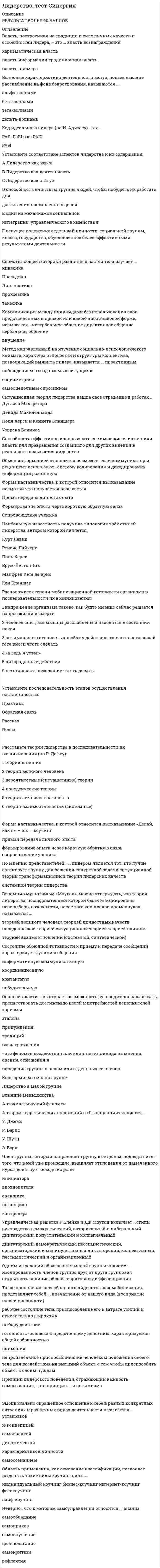    
          Описание
          Сдано на Отлично 90 баллов (27 из 30) в 2017г (Скриншот с отметкой прилагается к работе, Ответы выделены цветом в Wordе)После покупки Вы получите файл с ответами на вопросы которые указаны ниже: 
          Оглавление
          - это феномен воздействия или влияния индивида на мнения, оценки, отношения и поведение группы в целом или отдельных ее членовВопрос «Что нужно сделать?» в индивидуальном коучинге относится к этапу…Расположите в порядке следования этапы осуществления наставничестваДля того чтобы сообщение звучало убедительно оно должноПоза человека, отраженная на рисунке свидетельствует…Способность эффективно использовать все имеющиеся источники власти для превращения созданного для других видения в реальность называетсяПравила, вырабатываемые и принятые группой, которые обязаны соблюдать ее члены, называются групповыми …мнениямицеляминормамиценностямиЭтап развития команды, на котором возникает конфронтация между ее членами, называется стадией …зарожденияфункционированиябурленияравновесияСитуационная теория лидерства нашла свое отражение в работах…Согласно …, тот, кто лучше организует группу для решения конкретной задачи, является лидером Ваша студенческая группа является разновидностью … группыофициальнойнеформальнойлабораторнойусловнойСостояние обоюдной готовности к приему и передаче сообщений характеризует функцию общения…член группы наиболее болезненно переживает изменения, происходящие в коллективеКоммуникация между индивидами без использования слов, представленных в прямой или какой-либо знаковой форме, называется…Сущность эффекта… заключается в формировании нереалистичного восприятия другогоЛичностные качества и навыки пристально изучались в рамках…Члены коммуникационной сети …чаще всего бывают удовлетворены взаимодействием друг с другомФорма наставничества, к которой относится высказывание посмотри что получается называетсяПряма передача личного опытаФормирование опыта через короткую обратную связьСопровождение ученикаЧлен группы, который направляет группу к ее целям, подводит итог того, что в ней уже произошло, выявляет отклонения от намеченного курса, действует исходя из ролиПовышение эффективности деятельности, а также скорости ее выполнения в присутствии других людей, называется …ффектом социальной ингибициигирперактивностьюэффектом социальной фасилитацииэффектом установкиОдним из условий образования малой группы является …изолированность членов группы друг от другагрупповая открытостьналичие общей территориидифференциацияОснованием для выделения карьерного коучинга, бизнес-коучинга, коучинга личной эффективности и лайф-коучинга служит …характеристика клиентаформат проведенияобласть примененияНаибольшую известность получила типология трёх стилей лидерства, автором которой является…Установите соответствие между механизмами влияния и источником власти A Знание B Харизма C ТрадицииD Умения и навыкиE компетенцииF информацияG должностьH пример… – это характеристика единства, прочности и устойчивости взаимодействий в группеПривязанностьКонформизмКоллективизмСплоченностьИдентификацияВласть, построенная на традиции и силе личных качеств и особенностей лидера, – это …власть вознагражденияхаризматическая властьвласть информациитрадиционная властьвласть примераФорма наставничества, к которой относится высказывание «Делай, как я», – это …коучингпрямая передача личного опытаформирование опыта через короткую обратную связьсопровождение ученикаПоза человека, отраженная на рисунке свидетельствует..Вопрос «Что ты будешь делать?» в индивидуальном коучинге относится к этапу …постановки целейнаработки вариантованализа текущей ситуацииреализации и контроляОдна из форм обучения на рабочем месте акцент которой делается на практическую составляющую называется  
            
            
            Лидерство.Тест СинергияЛидерство.Тест Синергия 2020Лидерство.Тест Синергия 2021г.Лидерство.Тест Синергия 2021г. (Сборник 95 вопросов)Лидерство ТЕСТ С ОТВЕТАМИ 2021Лидерство (тест с ответами Синергия)Лидерство тест с ответами СИНЕРГИЯЛидерство (ответы)Лидерство Ответы 70 баллов (тесты Синергия)Лидерство Ответы 73 балла (тесты Синергия)Лидерство . Ответы на тест Синергия, МОИ 2022гЛидерство Ответы (Сборник тесты Синергия)Лидерство. Синергия 30 вопросовЛидерство Синергия (ответы на тест)