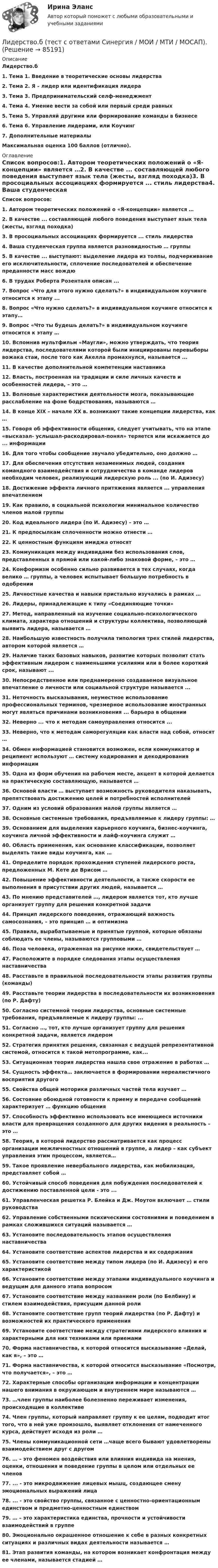      
            Описание
            Лидерство.б1.    Тема 1. Введение в теоретические основы лидерства2.    Тема 2. Я – лидер или идентификация лидера3.    Тема 3. Предпринимательский селф-менеджмент4.    Тема 4. Умение вести за собой или первый среди равных5.    Тема 5. Управляй другими или формирование команды в бизнесе6.    Тема 6. Управление лидерами, или Коучинг7.    Дополнительные материалыМаксимальная оценка 100 баллов (отлично). 
            Оглавление
             Список вопросов:1.  Автором теоретических положений о «Я-концепции» является …2.  В качестве ... составляющей любого поведения выступает язык тела (жесты, взгляд походка)3.  В просоциальных ассоциациях формируется ... стиль лидерства4.  Ваша студенческая группа является разновидностью … группы5.  В качестве ... выступают: выделение лидера из толпы, подчеркивание его исключительности, сплочение последователей и обеспечение преданности масс вождю6.  В трудах Роберта Розенталя описан ...7.  Вопрос «Что для этого нужно сделать?» в индивидуальном коучинге относится к этапу ...8.  Вопрос «Что нужно сделать?» в индивидуальном коучинге относится к этапу…9.  Вопрос «Что ты будешь делать?» в индивидуальном коучинге относится к этапу …10.                Вспомнив мультфильм «Маугли», можно утверждать, что теория лидерства, последователями которой были инициированы перевыборы вожака стаи, после того как Акелла промахнулся, называется ...11.                В качестве дополнительной компетенции наставника 12.                Власть, построенная на традиции и силе личных качеств и особенностей лидера, – это …13.                Волновые характеристики деятельности мозга, показывающие расслабление на фоне бодрствования, называются …14.                В конце XIX – начале ХХ в. возникают такие концепции лидерства, как …15.                Говоря об эффективности общения, следует учитывать, что на этапе «высказал- услышал-раскодировал-понял» теряется или искажается до ... информации16.                Для того чтобы сообщение звучало убедительно, оно должно …17.                Для обеспечения отсутствия незаменимых людей, создания командного взаимодействия и сотрудничества в команде лидеров необходим человек, реализующий лидерскую роль ... (по И. Адизесу)18.                Достижение эффекта личного притяжения является ... управления впечатлением19.                Как правило, в социальной психологии минимальное количество членов малой группы 20.                Код идеального лидера (по И. Адизесу) – это …21.                К предпосылкам сплоченности можно отнести …22.                К ценностным функциям имиджа относят23.                Коммуникация между индивидами без использования слов, представленных в прямой или какой-либо знаковой форме, – это …24.                Конформизм особенно сильно развивается в тех случаях, когда велико … группы, а человек испытывает большую потребность в одобрении25.                Личностные качества и навыки пристально изучались в рамках …26.                Лидеры, принадлежащие к типу «Соединяющие точки»27.                Метод, направленный на изучение социально-психологического климата, характера отношений и структуры коллектива, позволяющий выявить лидера, называется …28.                Наибольшую известность получила типология трех стилей лидерства, автором которой является …29.                Наличие таких базовых навыков, развитие которых позволит стать эффективным лидером с наименьшими усилиями или в более короткий срок, называют ...30.                Непосредственное или преднамеренно создаваемое визуальное впечатление о личности или социальной структуре называется ...31.                Неточность высказывания, неуместное использование профессиональных терминов, чрезмерное использование иностранных могут являться причинами возникновения ... барьера в общении32.                Неверно ... что к методам самоуправления относится ...33.                Неверно, что к методам саморегуляции как власти над собой, относят …34.                Обмен информацией становится возможен, если коммуникатор и реципиент используют … систему кодирования и декодирования информации35.                Одна из форм обучения на рабочем месте, акцент в которой делается на практическую составляющую, называется … 36.                Основой власти … выступает возможность руководителя наказывать, препятствовать достижению целей и потребностей исполнителей37.                Одним из условий образования малой группы является …38.                Основные системные требования, предъявляемые к лидеру группы: …39.                Основанием для выделения карьерного коучинга, бизнес-коучинга, коучинга личной эффективности и лайф-коучинга служит …40.                Область применения, как основание классификации, позволяет выделять такие виды коучинга, как …41.                Определите порядок прохождения ступеней лидерского роста, предложенных М. Кете де Врисом …42.                Повышение эффективности деятельности, а также скорости ее выполнения в присутствии других людей, называется …43.                По мнению представителей …, лидером является тот, кто лучше организует группу для решения конкретной задачи44.                Принцип лидерского поведения, отражающий важность самосознания, – это принцип … и оптимизма45.                Правила, вырабатываемые и принятые группой, которые обязаны соблюдать ее члены, называются групповыми …46.                Поза человека, отраженная на рисунке ниже, свидетельствует …47.                Расположите в порядке следования этапы осуществления наставничества48.                Расставьте в правильной последовательности этапы развития группы (команды)49.                Расставьте теории лидерства в последовательности их возникновения (по Р. Дафту)50.                Согласно системной теории лидерства, основные системные требования, предъявляемые к лидеру группы: ...51.                Согласно …, тот, кто лучше организует группу для решения конкретной задачи, является лидером52.                Стратегия принятия решения, связанная с ведущей репрезентативной системой, относится к такой метопрограмме, как...53.                Ситуационная теория лидерства нашла свое отражение в работах …54.                Сущность эффекта… заключается в формировании нереалистичного восприятия другого55.                Свойства общей моторики различных частей тела изучает …56.                Состояние обоюдной готовности к приему и передаче сообщений характеризует … функцию общения57.                Способность эффективно использовать все имеющиеся источники власти для превращения созданного для других видения в реальность – это …58.                Теория, в которой лидерство рассматривается как процесс организации межличностных отношений в группе, а лидер – как субъект управления этим процессом, является…59.                Такое проявление невербального лидерства, как мобилизация, представляет собой …60.                Устойчивый способ поведения для побуждения последователей к достижению поставленной цели - это ...61.                Управленческая решетка Р. Блейка и Дж. Моутон включает … стили руководства62.                Управление собственными психическими состояниями и поведением в рамках сложившихся ситуаций называется …63.                Установите последовательность этапов осуществления наставничества64.                Установите соответствие аспектов лидерства и их содержания65.                Установите соответствие между типом лидера (по И. Адизесу) и его характеристикой66.                Установите соответствие между этапами индивидуального коучинга и ведущим для данного этапа вопросом67.                Установите соответствие между названием роли (по Белбину) и стилем взаимодействия, присущим данной роли68.                Установите соответствие групп теорий лидерства (по Р. Дафту) и возможностей их практического применения69.                Установите соответствие между стратегиями лидерского влияния и характерными для них техниками или приемами70.                Форма наставничества, к которой относится высказывание «Делай, как я», – это …71.                Форма наставничества, к которой относится высказывание «Посмотри, что получается», – это …72.                Характерные способы организации информации и концентрации нашего внимания в окружающем и внутреннем мире называются …73.                …член группы наиболее болезненно переживает изменения, происходящие в коллективе74.                Член группы, который направляет группу к ее целям, подводит итог того, что в ней уже произошло, выявляет отклонения от намеченного курса, действует исходя из роли …75.                Члены коммуникационной сети …чаще всего бывают удовлетворены взаимодействием друг с другом76.                … – это феномен воздействия или влияния индивида на мнения, оценки, отношения и поведение группы в целом или отдельных ее членов77.                ... - это микродвижение лицевых мышц, создающее смену эмоциональных выражений лица78.                ... - это свойство группы, связанное с ценностно-ориентационным единством и предметно-ценностным единством79.                … – это характеристика единства, прочности и устойчивости взаимодействий в группе80.                Эмоционально окрашенное отношение к себе в разных конкретных ситуациях и различных видах деятельности называется …81.                Этап развития команды, на котором возникает конфронтация между ее членами, называется стадией …  
            
            
            Лидерство.б  (тест с ответами Синергия) Лидерство.б   (тест с ответами Синергия / МОИ / МТИ / МОСАП).Лидерство и командная работа//ИМЭСЛидерство и командная работа. Тест с ответами СинергияЛидерство и командное развитие. Вариант 4. НГУЭУ.Лидерство (итоговый тест с ответами) 84,13%Лидерство и управление командой (Экзамен) тест с ответами 93%💯 Лидерство.б (все ответы на тест Синергия / МТИ / МосАП, февраль 2023)💯 Лидерство.б (все ответы на тест Синергия / МТИ / МосАП, январь 2023)Лидерство.б (ОТВЕТЫ на тест Синергия/МОИ/ МТИ /МОСАП)💯 Лидерство.б (ответы на тест Синергия / МОИ / МТИ / МосАП, ноябрь 2023)💯 Лидерство.б (ответы на тест Синергия / МОИ / МТИ / МосАП, октябрь 2023)💯 Лидерство.б (ответы на тест Синергия / МОИ / МТИ / МосАП, январь 2024)💯 Лидерство.б (правильные ответы на тест Синергия / МОИ / МТИ / МосАП)