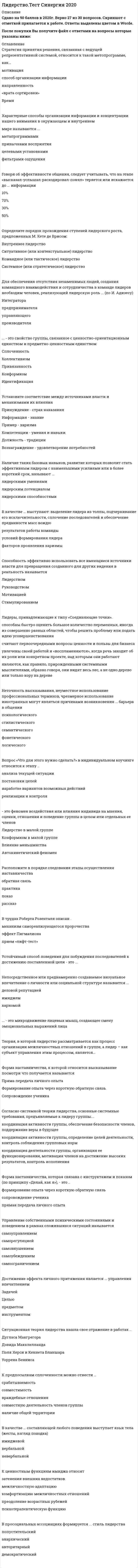    
          Описание
          Тест 30 вопросов с ответамиСдано на  93 баллов в 2021г. Скриншот с отметкой прилагается к работе. Ответы выделены цветом.﻿После покупки Вы получите файл с ответами на вопросы которые указаны ниже: 
          Оглавление
          1.Власть, построенная на традиции и силе личных качеств и особенностей лидера, – это … власть вознаграждения харизматическая власть власть информации традиционная власть власть примера2.Волновые характеристики деятельности мозга, показывающие расслабление на фоне бодрствования, называются ... альфа-волнами бета-волнами тета-волнами дельта-волнами3.Код идеального лидера (по И. Адизесу) - это... PAEi PaEI paei PAEI PAel4.Установите соответствие аспектов лидерства и их содержания: А Лидерство как черта B Лидерство как деятельность C Лидерство как статусD способность влиять на группы людей, чтобы побудить их работать для достижения поставленных целейE один из механизмов социальной интеграции, управленческого воздействияF ведущее положение отдельной личности, социальной группы, класса, государства, обусловленное белее эффективными результатами деятельности 5.Свойства общей моторики различных частей тела изучает … кинесика просодика лингвистика проксемика такесика6.Коммуникация между индивидами без использования слов, представленных в прямой или какой-либо знаковой форме, называется… невербальное общение директивное общение вербальное общение внушение 7.Метод направленный на изучение социально-психологического климата, характера отношений и структуры коллектива, позволяющий выявить лидера. называется ... проективным наблюдением в создаваемых ситуациях социометрией самооценочным опросником8.Ситуационная теория лидерства нашла свое отражение в работах .. Дугласа Макгрегора Дэвида Макклелланда Поля Херси и Кеннета Бланшара Уоррена Бенниса9.Способность эффективно использовать все имеющиеся источники власти для превращения созданного для других видения в реальность называется 10.Обмен информацией становится возможен, если коммуникатор и реципиент используют…систему кодирования и декодирования информации 11.Форма наставничества, к которой относится высказывание посмотри что получается называется Пряма передача личного опыта Формирование опыта через короткую обратную связь Сопровождение ученика12.Наибольшую известность получила типология трёх стилей лидерства, автором которой является… Курт Левин Ренсис Лайкерт Поль Херси Врум-Йеттон-Яго Манфред Кете де Врис Кен Бланшар13.Расположите степени мобилизационной готовности организма в последовательности их возникновения: 1   напряжение организма таково, как будто именно сейчас решается вопрос жизни и смерти 2   человек спит, все мышцы расслаблены и находятся в состоянии покоя 3   оптимальная готовность к любому действию, точка отсчета вашей готе вноси что-то сделать    4   «а ведь я устал» 5   лихорадочные действия 6   неготовность, нежелание что-то делать    14.Установите последовательность этапов осуществления наставничества: Практика Обратная связь Рассказ Показ  15.Расставьте теории лидерства в последовательности их возникновения (по Р. Дафту): 1   теории влияния 2   теории великого человека 3   вероятностные (ситуационные) теории 4   поведенческие теории 5   теории личностных качеств 6   теории взаимоотношений (системные) 16.Форма наставничества, к которой относится высказывание «Делай, как я», – это … коучинг прямая передача личного опыта формирование опыта через короткую обратную связь сопровождение ученика17.По мнению представителей ..... лидером является тот. кто лучше организует группу для решения конкретной задачи ситуационной теории трансформационной теории лидерских качеств системной теории лидерства18.Вспомнив мультфильм «Маугли», можно утверждать, что теория лидерства, последователями которой были инициированы перевыборы вожака стаи, после того как Акелла промахнулся, называется ... теорией великого человека теорией личностных качеств поведенческой теорией ситуационной теорией теорией влияния теорией взаимоотношений (системной, синтетической) 19.Состояние обоюдной готовности к приему и передаче сообщений характеризует функцию общения информативную коммуникативную координационную контактную побудительную 20.Основой власти … выступает возможность руководителя наказывать, препятствовать достижению целей и потребностей исполнителей харизмы эталона принуждения традиций вознаграждения21.- это феномен воздействия или влияния индивида на мнения, оценки, отношения и поведение группы в целом или отдельных ее членов Конформизм в малой группе Лидерство в малой группе Влияние меньшинства Автокинетический феномен22.Автором теоретических положений о «Я-концепции» является ... У. Джемс Р. Бернс У. Шутц Э. Берн23.Член группы, который направляет группу к ее целям, подводит итог того, что в ней уже произошло, выявляет отклонения от намеченного курса, действует исходя из роли инициатора вдохновителя оценщика погонщика контролера 24.Управленческая решетка Р Блейка и Дж Моутон включает …стили руководства демократический, авторитарный и либеральный диктаторский, попустительский и коллегиальный диктаторский, демократический, пессимистический, организаторский и манипулятивный диктаторский, коллективный, пессимистический и организационный 25.Одним из условий образования малой группы является … изолированность членов группы друг от друга групповая открытость наличие общей территории дифференциация 26.Такое проявление невербального лидерства, как мобилизация, представляет собой ... впечатление от нашего вида (восприятие нашей внешности) рабочее состояние тела, приспособление его к затрате усилий и относительно широкому выбору действий готовность человека к предстоящему действию, характеризуемая общей собранностью внимания непроизвольное приспосабливание человеком положения своего тела для воздействия на внешний объект, с тем чтобы приспособить объект к своим нуждам27.Принцип лидерского поведения, отражающий важность самосознания, - это принцип ... и оптимизма28.Эмоционально окрашенное отношение к себе в разных конкретных ситуациях и различных видах деятельности называется... установкой Я-концепцией самооценкой динамической характеристикой личности самосознанием29.Область применения, как основание классификации, позволяет выделять такие виды коучинга, как ... индивидуальный коучинг бизнес-коучинг интернет-коучинг фотокоучинг лайф-коучинг 30.Неверно.. что к методам самоуправления относится ... анализ самообладание самоприказ самовнушение целеполагание самокритика рефлексия   
            
            
            Лидерство.Тест Синергия 2021г.Лидерство.Тест Синергия 2021г. (Сборник 95 вопросов)Лидерство ТЕСТ С ОТВЕТАМИ 2021Лидерство (тест с ответами Синергия)Лидерство тест с ответами СИНЕРГИЯЛимит страхового покрытия - это ...Линейная алгебра 1 семестр (ответы на тест Синергия)Лидерство Ответы 73 балла (тесты Синергия)Лидерство . Ответы на тест Синергия, МОИ 2022гЛидерство Ответы (Сборник тесты Синергия)Лидерство. Синергия 30 вопросовЛидерство Синергия (ответы на тест)Лидерство. тест Синергия Лидерство.Тест Синергия