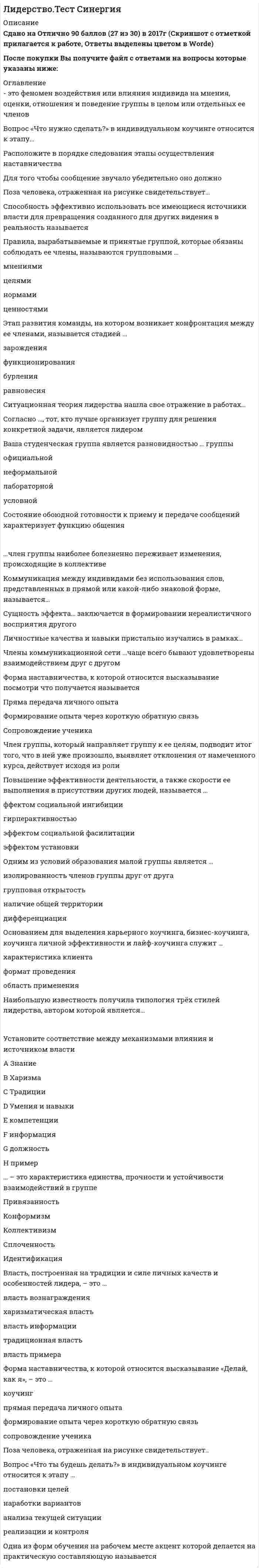     
          Описание
          Сдано на 90 баллов в 2020г. Верно 27 из 30 вопросов. Скриншот с отметкой прилагается к работе. Ответы выделены цветом в Worde.После покупки Вы получите файл с ответами на вопросы которые указаны ниже: 
          Оглавление
          Стратегия принятия решения, связанная с ведущей репрезентативной системой, относится к такой метопрограмме,как...мотивацияспособ организации информациинаправленность«врата сортировки» ВремяХарактерные способы организации информации и концентрации нашего внимания в окружающем и внутреннеммире называются ...метапрограммамипривычками восприятияцелевыми установкамифильтрами ощущенияГоворя об эффективности общения, следует учитывать, что на этапе «высказал-услышал-раскодировал-понял» теряется или искажается до ... информации10%70%30%50%Определите порядок прохождения ступеней лидерского роста, предложенных М. Кете де Врисом:Внутреннее лидерствоСитуативное (или контекстуальное) лидерствоКомандное (или тактическое) лидерствоСистемное (или стратегическое) лидерствоДля обеспечения отсутствия незаменимых людей, создания командного взаимодействия и сотрудничества в команде лидеров необходим человек, реализующий лидерскую роль ... (по И. Адизесу)Интегратора предпринимателяуправляющегопроизводителя... - это свойство группы, связанное с ценностно-ориентационным единством и предметно-ценностным единствомСплоченностьКоллективизмПривязанностьКонформизмИдентификацияУстановите соответствие между источниками власти и механизмами их влиянияПринуждение - страх наказанияИнформация - знаниеПример - харизма Компетенции - умения и навыки Должность - традицииВознаграждение - удовлетворение потребностейНаличие таких базовых навыков, развитие которых позволит стать эффективным лидером с наименьшими усилиями или в более короткий срок, называют ...лидерскими умениямилидерским потенциаломлидерскими способностямиВ качестве ... выступают: выделение лидера из толпы, подчеркивание его исключительности, сплочение последователей и обеспечение преданности масс вождюрезультатов работы командыусловий формирования лидерафакторов проявления харизмыСпособность эффективно использовать все имеющиеся источники власти для превращения созданного для других видения в реальность называетсяЛидерствомРуководствомМотивациейСтимулированиемЛидеры, принадлежающие к типу «Соединяющие точки».способны быстро оценить большое количество переменных, иногда из совершенно разных областей, чтобы решить проблему или подать идею усовершенствованиясчитают первоочередными вопросы ценности и пользы для бизнесаувлечены своей работой и «воспламеняются», когда речь заходит об их роли или конкретном проекте, над которым они работаютявляются, как правило, прирожденными системными мыслителями, образно говоря, они видят весь лес, а не одно дерево или только кору на деревеНеточность высказывания, неуместное использование профессиональных терминов, чрезмерное использование иностранных могут являться причинами возникновения ... барьера в общениипсихологическогостилистическогосемантическогофонетическогологическогоВопрос «Что для этого нужно сделать?» в индивидуальном коучинге относится к этапу ..анализа текущей ситуациипостановки целейнаработке вариантов возможных действийреализации и контроля- это феномен воздействия или влияния индивида на мнения, оценки, отношения и поведение группы в целом или отдельных ее членов Лидерство в малой группеКонформизм в малой группеВлияние меньшинстваАвтокинетический феноменРасположите в порядке следования этапы осуществления наставничества обратная связьпрактикапоказрассказВ трудах Роберта Розенталя описан .механизм самореализующегося пророчестваэффект Пигмалионаприем «лифт-тест»Устойчивый способ поведения для побуждения последователей к достижению поставленной цели - это ...Непосредственное или преднамеренно создаваемое визуальное впечатление о личности или социальной структуре называется ...деловой репутациейимиджемхаризмой... - это микродвижение лицевых мышц, создающее смену эмоциональных выражений лицаТеория, в которой лидерство рассматривается как процесс организации межличностных отношений в группе, а лидер – как субъект управления этим процессом, является…Форма наставничества, к которой относится высказывание посмотри что получается называетсяПряма передача личного опытаФормирование опыта через короткую обратную связьСопровождение ученикаСогласно системной теории лидерства, основные системные требования, предъявляемые к лидеру группы:...координация активности группы, обеспечение безопасности членов, поддержание веры в будущеекоординация активности группы, определение целей деятельности, контроль соблюдения групповых нормкоординация деятельности группы, организация ее функционирования, мотивация членов на достижение высоких результатов, контроль исполнения Форма наставничества, которая связана с инструктажем и показом (по принципу «Делай, как я»), - это ..формирование опыта через короткую обратную связьсопровождение ученикапрямая передача личного опытаУправление собственными психическими состояниями и поведением в рамках сложившихся ситуаций называетсясамоуправлениемсаморегуляциейсамовнушениемсамоубеждениемсамоограничениемДостижение эффекта личного притяжения является ... управления впечатлениемЗадачей Целью предметоминструментомСитуационная теория лидерства нашла свое отражение в работах ..Дугласа МакгрегораДэвида МакклелландаПоля Херси и Кеннета БланшараУоррена БеннисаК предпосылкам сплоченности можно отнести …срабатываемостьсовместимость враждебные отношения совместную деятельность членов группыналичие общей территорииВ качестве ... составляющей любого поведения выступает язык тела (жесты, взгляд походка)имиджевойвербальнойневербальнойК ценностным функциям имиджа относятзатенения внешних недостатковмежличностную адаптациюкомфортизацию межличностных отношенийпреодоление возрастных рубежейпсихотерапевтическую функциюВ просоциальных ассоциациях формируется ... стиль лидерствапопустительскийанархическийавторитарный демократический  
            
            
            Лидерство.Тест Синергия 2020Лидерство.Тест Синергия 2021г.Лидерство.Тест Синергия 2021г. (Сборник 95 вопросов)Лидерство ТЕСТ С ОТВЕТАМИ 2021Лидерство (тест с ответами Синергия)Лидерство тест с ответами СИНЕРГИЯЛимит страхового покрытия - это ...Лидерство Ответы 70 баллов (тесты Синергия)Лидерство Ответы 73 балла (тесты Синергия)Лидерство . Ответы на тест Синергия, МОИ 2022гЛидерство Ответы (Сборник тесты Синергия)Лидерство. Синергия 30 вопросовЛидерство Синергия (ответы на тест)Лидерство. тест Синергия 