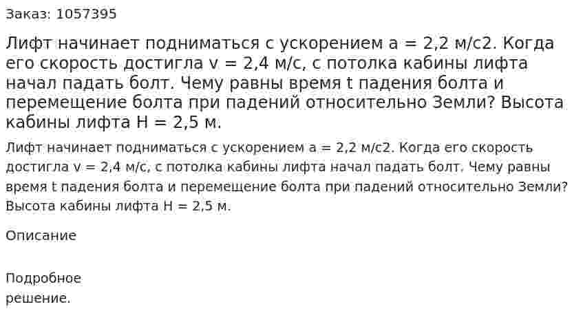 Лифт начинает подниматься с ускорением а = 2,2 м/с2. Когда его скорость достигла v = 2,4 м/с, с потолка кабины лифта начал падать болт. Чему равны время t падения болта и перемещение болта при падений относительно Земли? Высота кабины лифта Н = 2,5 м.  