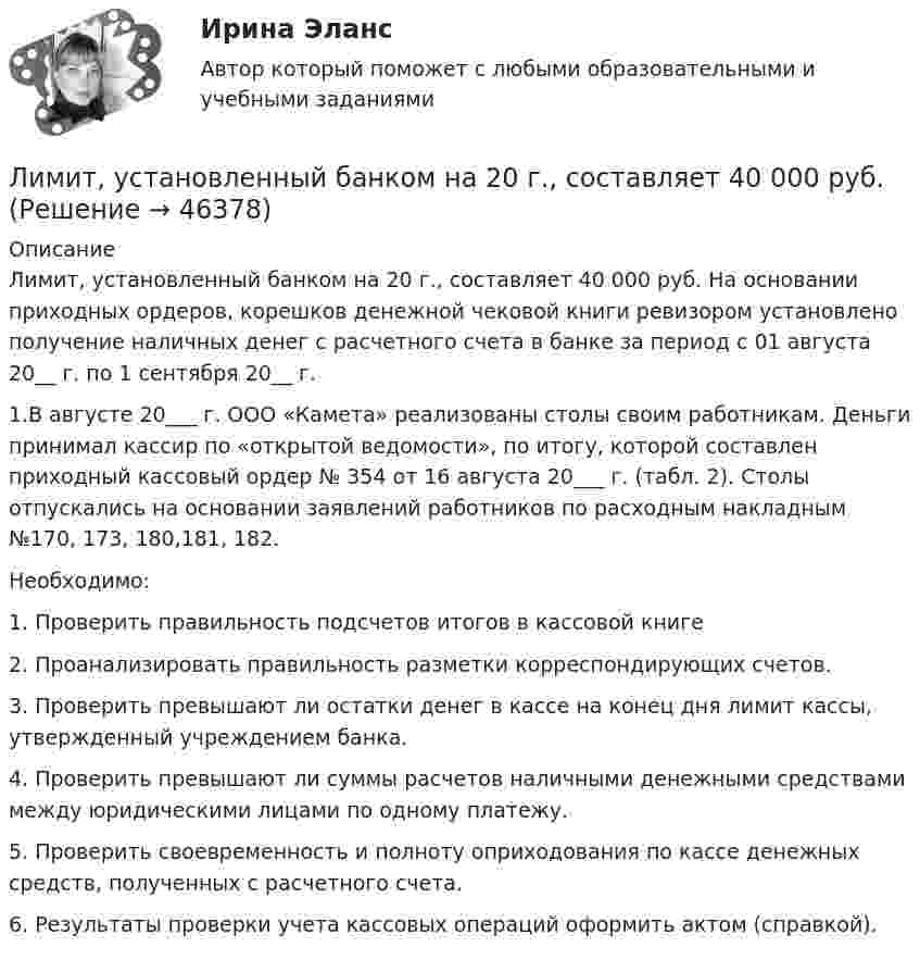     
            Описание
            	Лимит, установленный банком на 20 г., составляет 40 000 руб. На основании приходных ордеров, корешков денежной чековой книги ревизором установлено получение наличных денег с расчетного счета в банке за период с 01 августа 20__ г. по 1 сентября 20__ г. 1.В августе 20___ г. ООО «Камета» реализованы столы своим работникам. Деньги принимал кассир по «открытой ведомости», по итогу, которой составлен приходный кассовый ордер № 354 от 16 августа 20___ г. (табл. 2). Столы отпускались на основании заявлений работников по расходным накладным №170, 173, 180,181, 182.	Необходимо:1.    Проверить правильность подсчетов итогов в кассовой книге2.    Проанализировать правильность разметки корреспондирующих счетов.3.    Проверить превышают ли остатки денег в кассе на конец дня лимит кассы, утвержденный учреждением банка.4.    Проверить превышают ли суммы расчетов наличными денежными средствами между юридическими лицами по одному платежу.5.    Проверить своевременность и полноту оприходования по кассе денежных средств, полученных с расчетного счета.6.    Результаты проверки учета кассовых операций оформить актом (справкой).  
            
            
            Лимит бюджетных обязательств во второй квартал финансового года был доведен до бюджетного учреждения в сумме 650 тыс. рублей. Однако в течение второго квартала этот лимит бюджетных обязательств не был профинансирован в полном объеме, а лишь на 50%.Лимит, установленный банком на 20 г., составляет 40 000 руб. Лимская декларация руководящих принципов контроля принята в …Лимская декларация руководящих принципов контроля устанавливает в качестве ... аудита надлежащее и эффективное использование государственных средств, развитие эффективного финансового управления, надлежащего исполнения административной деятельности,Лингвистический анализ художественного текста ответы на тестыЛингвистическое обеспечение информационных систем – это совокупность, таких средств, как … (укажите 3 варианта ответа)Лингводидактика. Лингвистика. Синергия. 7 семестр. 2023г.Лидерство это…... лидер стремится быть первым, производить внешне хорошее впечатление, демонстрировать в своей деятельности отсутствие рисков, стабильностьЛидер – это … всегда новатор, который выступает за внедрение новшеств традиционалист, который прилагает все усилия для сохранения существующего  положения представитель группы, который выступает и за введение инноваций, и за сохранение  ... лидер - это лидер полезный, производительный, продуктивный и энергичный Ликвидационная стоимость предприятия составляет 4,3 млрд Ликвидация юридического лица влечет...Ликвидация юридического лица влечет его прекращение ...