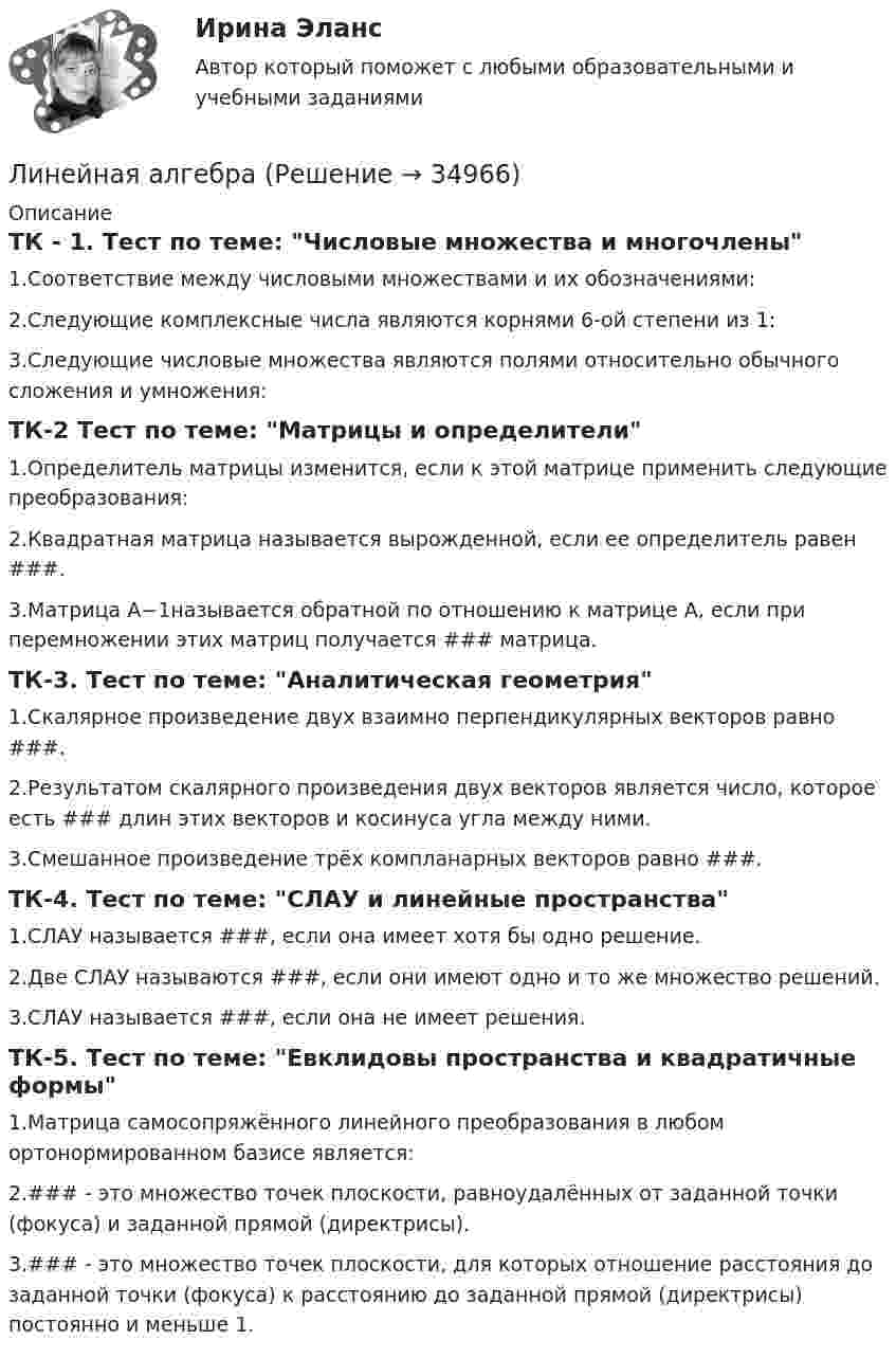      
          Описание
          ТК - 1. Тест по теме: Числовые множества и многочлены1.Соответствие между числовыми множествами и их обозначениями:2.Следующие комплексные числа являются корнями 6-ой степени из 1:3.Следующие числовые множества являются полями относительно обычного сложения и умножения:ТК-2 Тест по теме: Матрицы и определители1.Определитель матрицы изменится, если к этой матрице применить следующие преобразования:2.Квадратная матрица называется вырожденной, если ее определитель равен ###.3.Матрица A−1называется обратной по отношению к матрице A, если при перемножении этих матриц получается ### матрица.ТК-3. Тест по теме: Аналитическая геометрия1.Скалярное произведение двух взаимно перпендикулярных векторов равно ###.2.Результатом скалярного произведения двух векторов является число, которое есть ### длин этих векторов и косинуса угла между ними.3.Смешанное произведение трёх компланарных векторов равно ###.ТК-4. Тест по теме: СЛАУ и линейные пространства1.СЛАУ называется ###, если она имеет хотя бы одно решение.2.Две СЛАУ называются ###, если они имеют одно и то же множество решений.3.СЛАУ называется ###, если она не имеет решения.ТК-5. Тест по теме: Евклидовы пространства и квадратичные формы1.Матрица самосопряжённого линейного преобразования в любом ортонормированном базисе является:2.### - это множество точек плоскости, равноудалённых от заданной точки (фокуса) и заданной прямой (директрисы).3.### - это множество точек плоскости, для которых отношение расстояния до заданной точки (фокуса) к расстоянию до заданной прямой (директрисы) постоянно и меньше 1.  
            
            
            линейная алгебраЛинейная алгебраЛинейная алгебраЛинейная алгебра Линейная АлгебраЛинейная алгебра. 1 курс. Сибупклинейная алгебра 2022 ответы синергия экономикаЛингвистический анализ художественного текста ответы на тестыЛингвистическое обеспечение информационных систем – это совокупность, таких средств, как … (укажите 3 варианта ответа)Лингводидактика. Лингвистика. Синергия. 7 семестр. 2023г.Лингводидактика.ФЛ_БАК(1/2)  тест с ответами Синергия/МОИ/ МТИ /МОСАПЛингвострановедениеЛингвострановедение / 27 вопросовЛингвострановедение (Темы 1-4) тест с ответами Синергия/МОИ/ МТИ /МОСАП