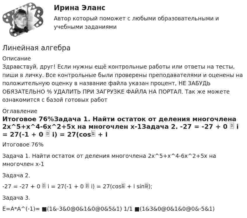      
          Описание
          Здравствуй, друг! Если нужны ещё контрольные работы или ответы на тесты, пиши в личку. Все контрольные были проверены преподавателями и оценены на положительную оценку в название файла указан процент, НЕ ЗАБУДЬ ОБЯЗАТЕЛЬНО % УДАЛИТЬ ПРИ ЗАГРУЗКЕ ФАЙЛА НА ПОРТАЛ. Так же можете ознакомится с базой готовых работ  
          Оглавление
          Итоговое  76%Задача 1. Найти остаток от деления многочлена 2х^5+х^4-6х^2+5x  на многочлен x-1Задача 2. 

-27 = -27 + 0  i = 27(-1 + 0  i) = 27(cos + i sin);
Задача 3.

E=A*A^(-1)= ■(1&amp;-3&amp;0@0&amp;1&amp;0@0&amp;5&amp;1)    1/1    ■(1&amp;3&amp;0@0&amp;1&amp;0@0&amp;-5&amp;1)
 
            
            
            Линейная алгебраЛинейная алгебра Линейная АлгебраЛинейная алгебра. 1 курс. Сибупклинейная алгебра 2022 ответы синергия экономикаЛИНЕЙНАЯ АЛГЕБРА 2022 СИНЕРГИЯ ОТВЕТЫЛИНЕЙНАЯ АЛГЕБРА АТТ ИТОГОВЫЙ (НИУ МЭИ (ТУ) ИДДО) Лингводидактика. Лингвистика. Синергия. 7 семестр. 2023г.Лингводидактика.ФЛ_БАК(1/2)  тест с ответами Синергия/МОИ/ МТИ /МОСАПЛингвострановедениеЛингвострановедение / 27 вопросовЛингвострановедение (Темы 1-4) тест с ответами Синергия/МОИ/ МТИ /МОСАПЛингострановедение// СИНЕРГИЯ//МОСаплинейная алгебра