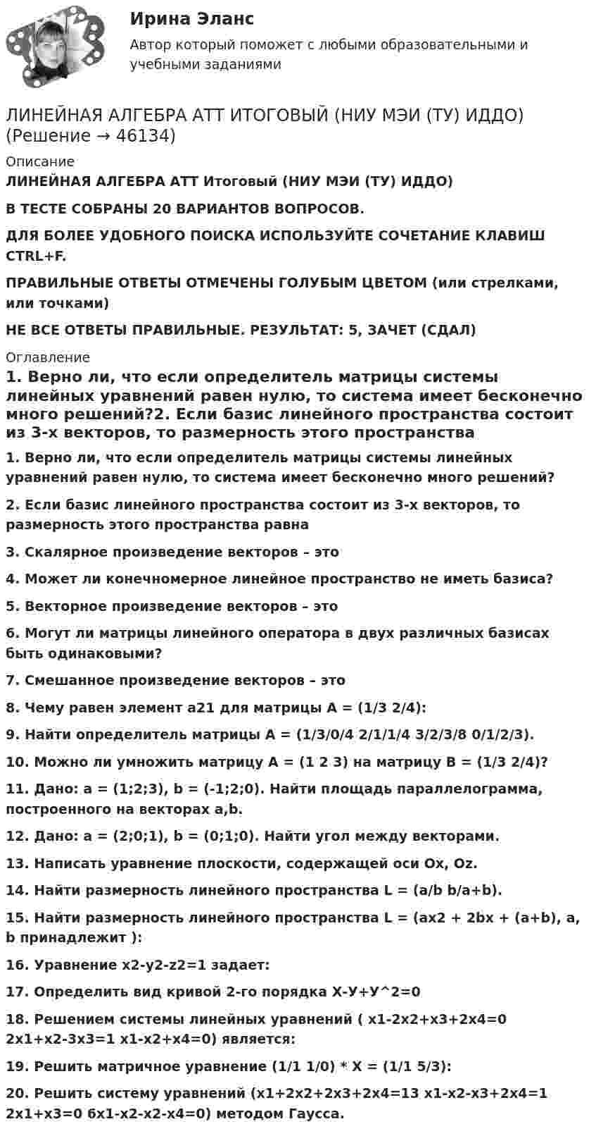      
            Описание
            ЛИНЕЙНАЯ АЛГЕБРА АТТ Итоговый (НИУ МЭИ (ТУ) ИДДО) В ТЕСТЕ СОБРАНЫ 20 ВАРИАНТОВ ВОПРОСОВ.ДЛЯ БОЛЕЕ УДОБНОГО ПОИСКА ИСПОЛЬЗУЙТЕ СОЧЕТАНИЕ КЛАВИШ CTRL+F.ПРАВИЛЬНЫЕ ОТВЕТЫ ОТМЕЧЕНЫ ГОЛУБЫМ ЦВЕТОМ (или стрелками, или точками) НЕ ВСЕ ОТВЕТЫ ПРАВИЛЬНЫЕ. РЕЗУЛЬТАТ: 5, ЗАЧЕТ (СДАЛ) 
            Оглавление
            1.     Верно ли, что если определитель матрицы системы линейных уравнений равен нулю, то система имеет бесконечно много решений?2.     Если базис линейного пространства состоит из 3-х векторов, то размерность этого пространства равна3.     Скалярное произведение векторов – это4.     Может ли конечномерное линейное пространство не иметь базиса?5.     Векторное произведение векторов – это6.     Могут ли матрицы линейного оператора в двух различных базисах быть одинаковыми?7.     Смешанное произведение векторов – это8.     Чему равен элемент а21 для матрицы А = (1/3 2/4):9.     Найти определитель матрицы А = (1/3/0/4 2/1/1/4 3/2/3/8 0/1/2/3).10. Можно ли умножить матрицу А = (1 2 3) на матрицу В = (1/3 2/4)?11. Дано: а = (1;2;3), b = (-1;2;0). Найти площадь параллелограмма, построенного на векторах a,b.12. Дано: a = (2;0;1), b = (0;1;0). Найти угол между векторами.13. Написать уравнение плоскости, содержащей оси Ox, Oz.14. Найти размерность линейного пространства L = (a/b b/a+b).15. Найти размерность линейного пространства L = (ax2 + 2bx + (a+b), a, b принадлежит ):16. Уравнение x2-y2-z2=1 задает:17. Определить вид кривой 2-го порядка Х-У+У^2=018. Решением системы линейных уравнений ( x1-2x2+x3+2x4=0 2x1+x2-3x3=1 x1-x2+x4=0) является:19. Решить матричное уравнение (1/1 1/0) * Х = (1/1 5/3):20. Решить систему уравнений (x1+2x2+2x3+2x4=13 x1-x2-x3+2x4=1 2x1+x3=0 6x1-x2-x2-x4=0) методом Гаусса. 
            
            
            ЛИНЕЙНАЯ АЛГЕБРА 2022 СИНЕРГИЯ ОТВЕТЫЛИНЕЙНАЯ АЛГЕБРА АТТ ИТОГОВЫЙ (НИУ МЭИ (ТУ) ИДДО) Линейная алгебра задание к теме 6Линейная алгебра и аналитическая геометрия💯 Линейная алгебра и аналитическая геометрия (правильные ответы на тест Синергия / МОИ / МТИ / МосАП)💯 Линейная алгебра и аналитическая геометрия (правильные ответы на тест Синергия / МОИ / МТИ / МосАП, август 2023)Линейная алгебра и геометрия тест МТИ Синергия МОИ (ответы✅93/100 баллов)Лингострановедение// СИНЕРГИЯ//МОСаплинейная алгебраЛинейная алгебраЛинейная алгебраЛинейная алгебра Линейная АлгебраЛинейная алгебра. 1 курс. Сибупк