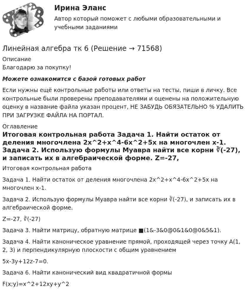      
            Описание
            Благодарю за покупку!Можете ознакомится с базой готовых работ Если нужны ещё контрольные работы или ответы на тесты, пиши в личку. Все контрольные были проверены преподавателями и оценены на положительную оценку в название файла указан процент, НЕ ЗАБУДЬ ОБЯЗАТЕЛЬНО % УДАЛИТЬ ПРИ ЗАГРУЗКЕ ФАЙЛА НА ПОРТАЛ. 
            Оглавление
            Итоговая контрольная работа

Задача 1. Найти остаток от деления многочлена 2х^2+х^4-6х^2+5х на многочлен х-1.
Задача 2. Использую формулы Муавра найти все корни ∛(-27), и записать их в алгебраической форме.
Z=-27,  ∛(-27)
Задача 3. Найти матрицу, обратную матрице  ■(1&amp;-3&amp;0@0&amp;1&amp;0@0&amp;5&amp;1).Задача 4. Найти каноническое уравнение прямой, проходящей через точку А(1, 2, 3) и перпендикулярную плоскости с общим уравнением
 5x-3y+12z-7=0.
Задача 6. Найти канонический вид квадратичной формы
  F(x;y)=x^2+12xy+y^2
  
            
            
            Линейная алгебра.ти. (тест с ответами)   «Синергия» / МТИ.Линейная алгебра  тк 6Линейная скорость V1 точки, находящейся на ободе вращающегося диска, в три раза больше, чем линейная скорость V2 точки, находящейся на 6 см ближе к его оси. Определить радиус диска.Линейная скорость вентилятора веялки на его периферии должна быть 9 м/с. С каким угловым ускорением вращается вентилятор веялки, если его диаметр 1,2 м и он достигает этой скорости через 3 мин? Сколько оборотов сделает за это время вентилятор?Линейная скорость точек на окружности вращающегося диска u1 = 3 м/с. Точки, расположенные на 10 см ближе к оси, имеют линейную скорость u2 = 2 м/с. Сколько оборотов в секунду делает диск?Линейное программированиеЛинейное программирование Задача💯 Линейная алгебра.ти (все ответы на тест Синергия / МТИ / МосАП, сентябрь 2022💯 Линейная алгебра.ти (все ответы на тест Синергия / МТИ / МосАП, сентябрь 2022)💯 Линейная алгебра.ти (все ответы на тест Синергия / МТИ / МосАП, февраль 2023)💯 Линейная алгебра.ти (все ответы на тест Синергия / МТИ / МосАП, январь 2023)💯 Линейная алгебра.ти (ответы на тест Синергия / МОИ / МТИ / МосАП, ноябрь 2023)💯 Линейная алгебра.ти (ответы на тест Синергия / МОИ / МТИ / МосАП, январь 2024)💯 Линейная алгебра.ти (правильные ответы на тест Синергия / МОИ / МТИ / МосАП)