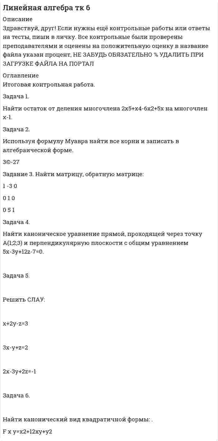 




Описание

Задача 1. Найти остаток от деления многочлена
Задача 2. Используя формулы Муавра найти все корни, и записать их в алгебраической форме.
Задача 3. Найти матрицу, обратную матрице
1 -3 0
0 1 0
0 5 1
Задача 4. Найти каноническое уравнение прямой, проходящей через точку A (1; 2; 3)
и перпендикулярную плоскости с общим уравнением 5x - 3у + 12z = 0
Задача 5. Решить СЛАУ
х +2у -z =3
3x -y +z =2
2x -3y +2z = -1
1 6. Задача 6. Найти канонический вид квадратичной формы
ВНИМАНИЕ!!!! ПОДРОБНОЕ ЗАДАНИЕ СО ВСЕМИ УРАВНЕНИЯМИ ДЛЯ СВЕРКИ И ПОЛНОГО ПРОСМОТРА МОЖНО СКАЧАТЬ В ДЕМО-ФАЙЛЕ!!!!


            
            
            Задача 1. Найти остаток от деления многочлена 2x^5+x^4-6x^2+5x на многочлен x-1. Задача 2. Используя формулы Муавра найти все корни √(3&-27), и записать их в алгебраической форме. Задача 3. Найти матрицу, обратную матрицеЗадача 1. Найти остаток от деления многочлена 2x5+x4-6x2+5x на многочлен х-1. Задача 2. Используя формулу Муавра найти все корни и записать в алгебраической форме.Задача 1. Найти остаток от деления многочлена Задача 2. Используя формулы Муавра найти все корни, и записать их в алгебраической форме. Задача 3. Найти матрицу, обратную матрицеЗадача 1. Найти остаток от деления многочлена Задача 2. Используя формулы Муавра найти все корни, и записать их в алгебраической форме. Задача 3. Найти матрицу, обратную матрице. 2Задача 1. Найти остаток от деления многочлена на многочлен Задача 2. Используя формулы Муавра найти все корни, и записать их в алгебраической форме. Задача 3. Найти матрицу, обратную матрицеЗадача 1 Найти потенциал электростатического поля, создаваемого отрезком прямой длиной 2d в точке A (рис. 4). Отрезок равномерно заряжен с линейной плотностью заряда λ. Точка A лежит на оси X, направленной вдоль отрезка, на расстоянии a от его середины.Задача 1. Найти число молекул, количество вещества и концентрацию молекул газа массой m , находящегося в сосуде объемом V . Номер ячейки с данными совпадает с номером варианта.Задача 1. На гладком столе лежит брусок массой m. К бруску привязаны две нити, перекинутые через неподвижные блоки, прикреплённые к противоположным краям стола. К концам нитей подвешены гири, массы которых m1 и m2. Между грузами m1 и m действует сила натяжения T1, а между грузами m и m2 – T2. Массой блоков и трением пренебречь. Нити считать невесомыми и нерастяжимыми.Задача 1. На гладком столе лежит брусок массой m. К бруску привязаны две нити, перекинутые через неподвижные блоки, прикреплённые к противоположным краям стола. К концам нитей подвешены гири, массы которых m1 и m2. Между грузами m1 и m действует сила натяжения T1, а между грузами m и m2 – T2. Массой блоков и трением пренебречь. Нити считать невесомыми и нерастяжимыми.. 2Задача 1. На гладком столе лежит брусок массой m. К бруску привязаны две нити, перекинутые через неподвижные блоки, прикреплённые к противоположным краям стола. К концам нитей подвешены гири, массы которых m1 и m2. Между грузами m1 и m действует сила натяжения T1, а между грузами m и m2 – T2. Массой блоков и трением пренебречь. Нити считать невесомыми и нерастяжимыми.. 3Задача 1. Найти матрицу, обратную матрице 1 - 3 0 0 1 0 0. 5 1 . Задача 2. Решить СЛАУ { ■( x +2y- z= 3, @3x- y+ z= 2, @2x-3y+2z=-1 .)┤ а) Методом обратной матрицы. б) Методом Крамера. Задача 3. Решение. По условию задачи: р = 0,2; n = 9 k = 6; m = 7;Задача 1 Найти оптимальное решение прямой и двойственной задач: целевая функция: при ограничениях. Задача 2 Пароход может быть использован для перевозки 11 наименований грузов. Масса, объем и цена единицы каждого наименования груза приведены в таблице. Параметры груза Номер грузаЗадача 1. Найти остаток от деления многочлена 2x5 Cx 4 6x2 C5x на многочлен x 1. 1 2. Задача 2. Используя формулы Муавра найти все корни p3 27, и записать их в алгебраической форме. 1 3. Задача 3. Найти матрицу, обратную матрице 0 B @ 1 3 0 0 1 0 0 5 1 1 C A. 1 4.Задача 1. Найти остаток от деления многочлена 2x5 Cx 4 6x2 C5x на многочлен x 1. 1 2. Задача 2. Используя формулы Муавра найти все корни p3 27, и записать их в алгебраической форме. 1 3. Задача 3. Найти матрицу, обратную матрице 0 B @ 1 3 0 0 1 0 0 5 1 1 C A. 1 4. Задача 4. Найти каноническое уравнение прямой, проходящей через точку A.1; 2; 3/ и перпендикулярную