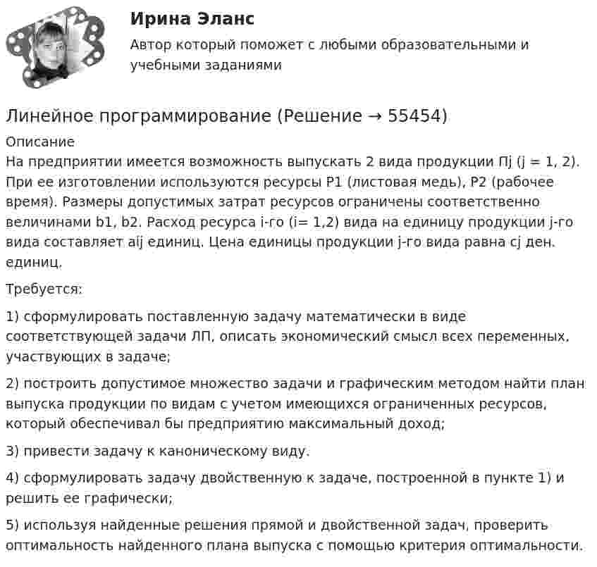     
            Описание
                 На предприятии имеется возможность выпускать 2 вида продукции Пj (j = 1, 2). При ее изготовлении используются ресурсы Р1 (листовая медь), Р2 (рабочее время). Размеры допустимых затрат ресурсов ограничены соответственно величинами b1, b2. Расход ресурса i-го (i= 1,2) вида на единицу продукции j-го вида составляет аij единиц. Цена единицы продукции j-го вида равна cj ден. единиц.        Требуется:        1) сформулировать поставленную задачу математически в виде соответствующей задачи ЛП, описать экономический смысл всех переменных, участвующих в задаче;        2) построить допустимое множество задачи и графическим методом найти план выпуска продукции по видам с учетом имеющихся ограниченных ресурсов, который обеспечивал бы предприятию максимальный доход;        3) привести задачу к каноническому виду.        4) сформулировать задачу двойственную к задаче, построенной в пункте 1) и решить ее графически;        5) используя найденные решения прямой и двойственной задач, проверить оптимальность найденного плана выпуска с помощью критерия оптимальности.   
            
            
            Линейная скорость точек на окружности вращающегося диска u1 = 3 м/с. Точки, расположенные на 10 см ближе к оси, имеют линейную скорость u2 = 2 м/с. Сколько оборотов в секунду делает диск?Линейное программированиеЛинейное программирование ЗадачаЛИНЕЙНОЕ ПРОГРАММИРОВАНИЕ//ПРОМЕТЕЙЛинейный гармонический осциллятор совершает колебания. График временной зависимости проекции его координаты представлен на рисунке Нарисуйте график, правильно отражающий зависимость проекции ускорения от времениЛинейный коэффициент корреляции именуется коэффициентом …  Линейный коэффициент корреляции показывает…💯 Линейная алгебра.ти (ответы на тест Синергия / МОИ / МТИ / МосАП, ноябрь 2023)💯 Линейная алгебра.ти (ответы на тест Синергия / МОИ / МТИ / МосАП, январь 2024)💯 Линейная алгебра.ти (правильные ответы на тест Синергия / МОИ / МТИ / МосАП)Линейная алгебра.ти (тест с ответами Синергия/МОИ/ МТИ)Линейная алгебра.ти. (тест с ответами)   «Синергия» / МТИ.Линейная алгебра  тк 6Линейная скорость V1 точки, находящейся на ободе вращающегося диска, в три раза больше, чем линейная скорость V2 точки, находящейся на 6 см ближе к его оси. Определить радиус диска.